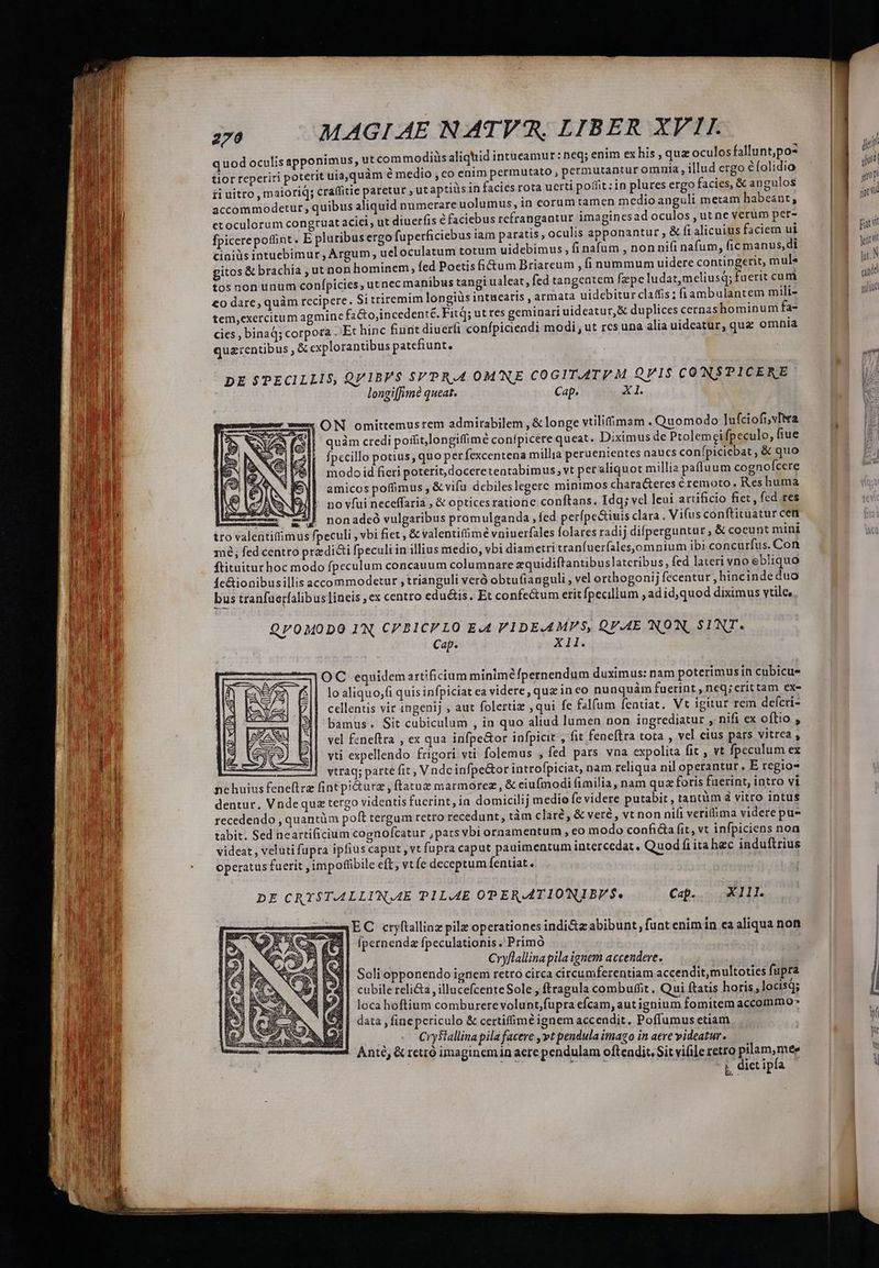 quod oculisapponimus, ut commodis aliquid intucamur : eq; enim ex his , quz oculos fallunt,po* tior reperiri poterit uia,quàm é medio , co enim permutato, permutantur omnia, illud ergo éfolidio pi uitro, maioriq; cra(fitie paretur , ut aptiüsin facies rota uerti poffit : 1n plures ergo facies, &amp; angulos accommodetur , quibus aliquid numerare uolumus, in eorum tamen medio anguli metam habeant, etoculorum congruat aciei, ut diuerfis &amp;faciebus refrangantur imaginesad oculos , ut ne verum per- fpicerepoffint. E pluribus ergo fuperficiebus iam paratis , oculis apponantur , &amp; fi alicuius faciem ui ciniüs intuebimur , Argum , ueloculatum totum uidebimus, fi nafum , non ni(i nafum, fic manus,di gitos &amp; brachia , ut non hominem, fed Poetis fi&amp;um Briareum , (i nummum uidere contingerit, mule tos non unum conípicies, ut nec manibus tangi ualeat, fed tangcatem fzpe ludatmeliusq; fuerit cum €o dare, quàm recipere. Si triremim longiüs intuearis , armata uidebiturclaffis; fiambulantem mili- tem,exercitum agmine fa&amp;to,incedenté. Fit; ut res geminari uideatur,&amp; duplices cernashominum fa- cies , binaq; corpora . Et hinc fiurit diuerfi confpiciendi modi, ut res una alia uideatur, qua omnia quzrentibus , &amp; explorantibus patefiunt. DE SPECILLIS, QV1BE$ SVPRA OMNE COGITAT M QV1$ CONSPICERE longiffimé queat. Cap. X1. ON omittemusrem admirabilem , &amp; longe vtilifimam . Quomodo Jufciofi,vTtra quàm credi poffit,longiffimé conípicere queat. Diximus de Ptolemeifpeculo, fiue fpecillo potius, quo per fexcentena millia peruententes naucs confpiciebat , &amp; quo modo id fieri poterit, docereteatabimus; vt pet aliquot millia paffuum cognofcere amicos poffimus , &amp;vifu debiles legere minimos chara&amp;eres éremoto. Res huma no vfui neceffaria , &amp; opticesratione conftans. Idq; vel leui artificio fiet , fed res m -235 nonadeó vulgaribus promulganda led perfpe&amp;iuis clara. Vi(usconftituatur cet tro valentiffimus fpeculi , vbi fiet , &amp; valentifümé vniuerfales folares radij difperguntur; &amp; coeunt mini mé, fed centro prz dicti fpeculi in illius medio, vbi diametri tranfuerfales,omnium ibi concurfus. Con ftituiturhoc modo fpeculum concauum columnare zquidiftantibuslateribus, fed lateri vno ebliquo fe&amp;ionibusillis accommodetur , trianguli ver obtufianguli , vel orthogonij fecentur , hinc indeduo bus tranfüerfalibus lineis ,ex centro edu&amp;is. Et confectum eritfpecillum , ad id,quod diximus vtile, QP0MODO I'N, CVBICFLO E.4 VIDEAMPS, QV.AE 'INON, SINT. Cap. xb OC equidemartificium minime fpernendum duximus: nam poterimus in cubicu- lo aliquo;(i quis infpiciat ea videre, quz in eo nunquàm fuerint , neq; crittam ex- cellentis vir ingenij , aut folertiz , qui fe falfum fentiat, Vt igitur rem deícri- bamus. Sit cubiculum , in quo aliud lumen non ingrediatur , nifi ex oftio , vel fcneftra , ex qua infpe&amp;or infpicit , fit feneftra tota , vel eius pars vitrea , vti expellendo frigori vti. folemus , fed pars vna expolita fit , vt fpeculum ex vtraq; parte fit , V ndc infpe&amp;or introfpiciat, nam reliqua nil operantur. E regio- DE CRTST.AALLIN,A4E PlL.A4E OPERATIONJIBP$. Cap. | XIII. EC cryftalliaz pilz operationes indi&amp;zabibunt, funt enim in ea aliqua non fpernenda fpeculationis .'Primó Cryflallina pila ignem accendere. Soli opponendo ignem reto circa circumferentiam accendit multoties fupra cubile reli , illucefcenteSole , ftragula combuffit . Qui ftatis horis, locisq; loca hoftium comburerevolunt,fupra efcam, aut ignium fomitem accommo* data , finepcriculo &amp; certiffimé ignem accendit. Poffumus etiam ! Cryftallina pila facere , vt pendula imago in aeve videatur. Anté, &amp; rettó imaginemin aere pendulam oftendit. Sit vifile retro pilam, mee Ls dices: j, diet ipfa - I