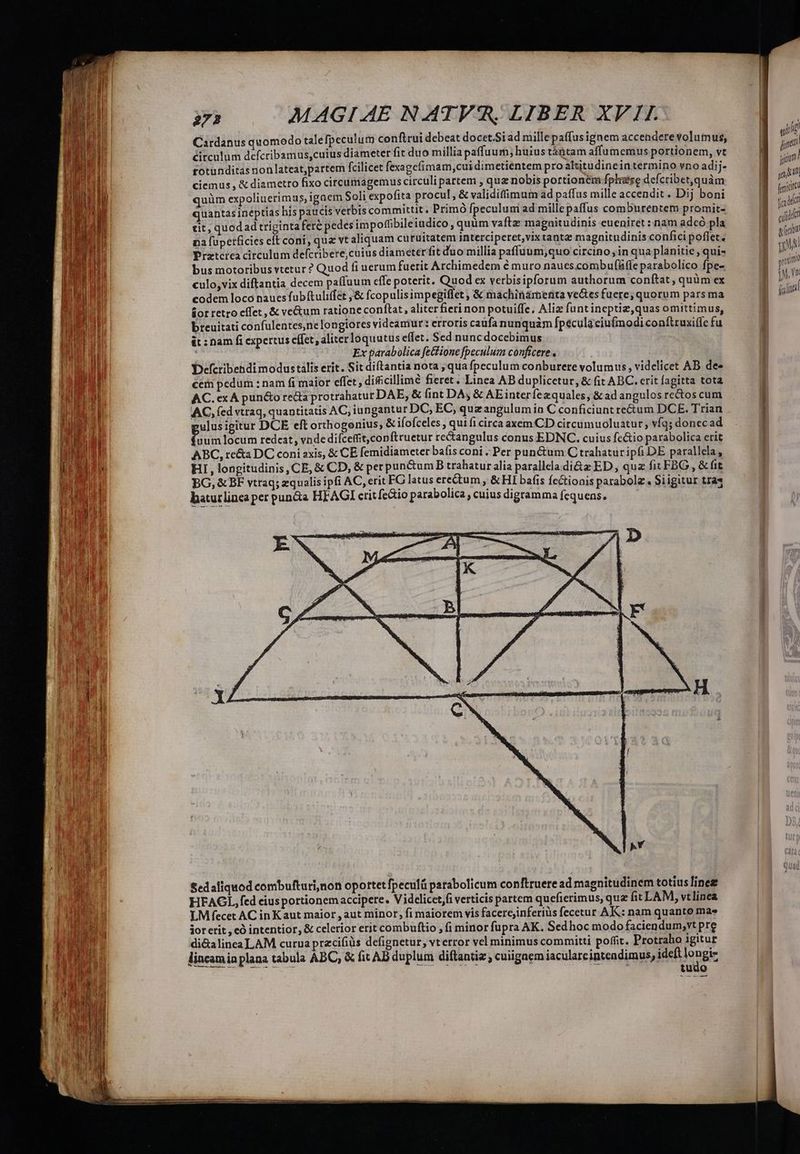 Cardanus quomodo talefpeculum confirui debeat docet.Siad mille paffus ignem accendere volumus, circulum defcribamus,cuius diameter fit duo millia paffuum; huius tántam affumemus portionem, vt fotunditas non lateat,partem fcilicet fexagefimam,cui dimetientem pro altitudinein termino vno adij- &amp; diametro fixo circumagemus circuli partem , quz nobis portionem fplése defcribet,quàm quüm expoliuerimus, igaem Soli expofita procul, &amp; validifimum ad paffus mille accendit. Dij boni quantas ineptias his paucis vetbis committit. Primó fpeculum ad mille paffus comburentem promit- tit, quodad triginta fere pedes impoffibileiudico, quim vaftz magnitudinis eueniret : nam adeó pla na fupetficies elt coni, qua vt aliquam curuitatem Interciperet,vix tantae magnitudinis confici poflet. Prztcica circulum defcribere,cuius diameter fit duo millia paffuum,quo circino , in qua planitie , quis bus motoribus vtetur ? Quod fi uerum fuerit Archimedem é muro naues.combufRfle parabolico fpe- culo, vix diftantia decem paffuum cffe poterit. Quod ex verbisipforum authorum conftat, quüm ex codem loco naucs fubftuliffet ,&amp; fcopulisimpegiflet , &amp; machinárnenta ve&amp;tes fuere; quorum pars ma sor retro cffet ,&amp; ve&amp;um ratione conftat, aliter fieri non potuiffe, Aliz funtineptiz,quas omittimus, breuitati confulentes,ne longiores videamur: erroris caüfa nunquàm fpecula ciufmodi conftruxiffe fu &amp;t : nam fi expertus cífet, aliter loquutus effet. Sed nuncdocebimus | Ex parabolica fetfione [peculum conficere, Defcribehdi modustális erit. Sit diftantia nota ; qua fpeculum conburere volumus, videlicet AB dee cem pedüm : nam fi maior effet, dificillimé fieret. Linea AB duplicctur, &amp; fit ABC. erit fagitta tota AC. ex A puncto reda protrahatur DAE, &amp; int DA, &amp; AEinterfezquales, &amp;ad angulos rectos cum AC, fed vtraq, quantitatis AC; iungantur DC, EC, quzangulumin C conficiunt re&amp;um DCE. Trian ulusigitur DCE eft orthogonius, &amp; ifofceles , qui fi circa axem CD circumuoluatur , vfq; donec ad Gun locum redeat, vnde difceffit,copftruetur rectangulus conus EDNC. cuius fe&amp;io parabolica erit ABC, re&amp;a DC coni axis, &amp; CE femidiameter baíis coni . Per punctum C trahatur ipfi DE parallela, HI, longitudinis, CE, &amp; CD, &amp; per puncum B trahatur alia parallela di&amp;z ED, quz fit FBG , &amp; fit BG, &amp; BF vtraq; zqualis ipfi AC, erit FG latus erectum ; &amp; HI bafis fectionis parabole. $i igitur tra« batutlinca per punda HFAGI crit fe&amp;io parabolica , cuius digramma fequens. ciemus , Sed aliquod combufturi,non oportet fpeculá parabolicum conftruere ad magnitudinem totius lines LM fecet AC in Kaut maior , aut minor, fi maiorem vis facercjinferiüs fecetur AK: nam quanto mas jor erit , có intentior, &amp; celerior erit combuftio , fi minor fupra AK. Sedhoc modo faciendum;vt pre di&amp;alinea LAM curua pracifiüs defignetur, vterror vel minimus committi poffit. Protraho igitur lincaminplana tabula ABC, &amp; fit AB duplum diftantiz ; cuiigaem iacularcintendimus, tieng tudo —— ——
