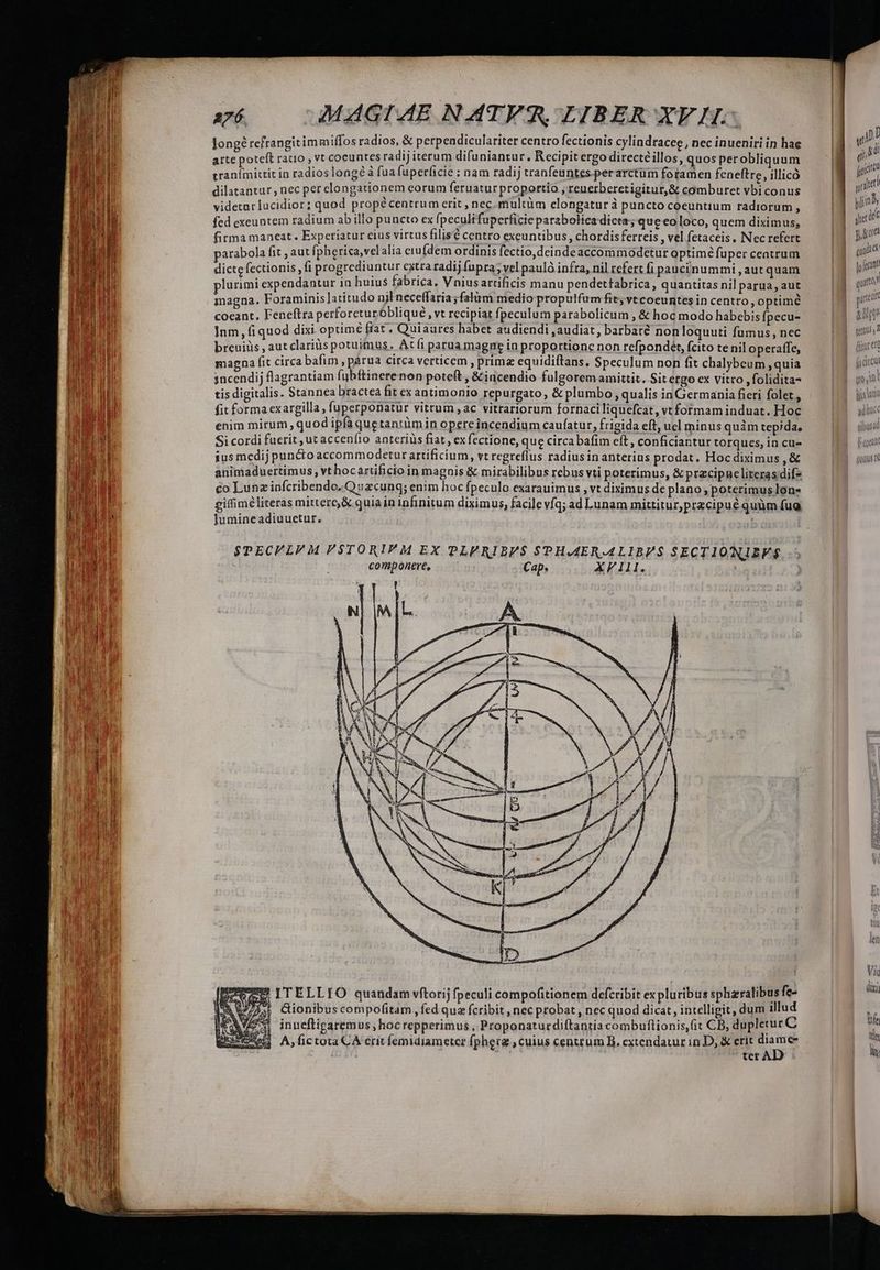 longé refrangit immiffos radios, &amp; perpendiculariter centto fectionis cylindracee, nec inueniri in hae arte poteft ratio , vt coeuntes radij iterum difuniantur., Recipit ergo directé illos, quos per obliquum eranímittit in radios long? à fua fuper(icie ; nam radij tranfeuntes perarctüm foramen feneftre, illicó dilatantur , nec per clongationem eorum feruatur proportio i reuerberetigitur,&amp; comburet vbi conus videtar lucidior; quod propécentrum erit , nec.multüm elongatur à puncto coeuntium radiorum , fed exeuntem radium ab illo puncto ex fpeculifuperficie paraboltea dicta; que eo loco, quem diximus, firma maneat. Experiatur eius virtus filisé centro exeuntibus, chordisferreis , vel fetaceis, Nec refert parabola fit , aut [pherica,velalia ciu(dem ordinis fectio,deindeaccommodetur optime fuper ceatrum dicte fectionis fi progrediuntur extra radij fupra; vel pauló infra, nil refert fi paucinummi , aut quam plurimi expendantur in huius fabrica, Vniusartificis manu pendettabrica, quantitas nil parua, aut magna. Foraminis latitudo njl neceffaria ;falüm medio propulfum fit, vtcoeuntes in centro , optime coeant, Feneftra perforeturóbliqué , vt recipiat fpeculum parabolicum , &amp; hoc modo habebis fpecu- Inm, fi quod dixi optime fiat, Quiaures habet audiendi , audiat, barbare non loquuti fumus, nec breuiüs , aut clariüs potuimus, Atíi parua magne in proportione non refpondet, fcito tenil operaffe, magna fit circa bafim , parua circa verticem , primz equidiftans, Speculum non fit chalybeum , quia sncendij flagrantiam fubftinere non poteft , &amp;incendio fulgorem amittit. Sit ergo cx vitro ,folidita- tis digitalis. Stannea bractea fit ex antimonio repurgato, &amp; plumbo , qualis inGermania fieri folet, fit forma exargilla , fuperponatür vitrum , ac vitrariorum fornaciliquefcat, vt formam induat. Hoc enim mirum , quod ipfa quetantüm in opereincendium caufatur, frigida eft, ucl minus quim tepida, Si cordi fuerit , ut accenfio anteriüs fiat , ex fectione, que circa bafim eft, conficiantur torques, in cu- ius medij puncto accommodetur artificium, vt regreflus radiusinanterius prodat. Hoc diximus , &amp; animaduertimus, vt hoc artificio in magnis &amp; mirabilibus rebus vti poterimus, &amp; przcipae literas difz co Lunz infcribendo, Quacung; enim hoc fpeculo exarauimus , vt diximus de plano , poterimus lon- gifimeliteras mittere, &amp; quiain infinitum diximus, facile víq; ad Lunam mittitur,przcipué quüm fug Jumineadiuuetur. SPECVLVM F$TORIM EX PLVRIBP$ SPHAAERALIBVIS SECTIONIEFS$. componere, Cap. XIII. bit ex pluribus spharralibus fe- Cionibus compofitam , fed quz fcribit , nec probat , nec quod dicat, intelligit, dum illud inneftigaremus hoc repperimus , Proponaturdiítantia combuflionis,fit CB, dupletur C A, fictota CÀ crit femidiametcr fphera , cuius centrum B. extendatur in D, &amp; erit vd ter À [| I , i3 E | ! i ; nm jor alt uliinBs idt ieri pio mu fo fecant ! quarto xirtedt sq tetmus , 2 Vic dixi ts tdi hu