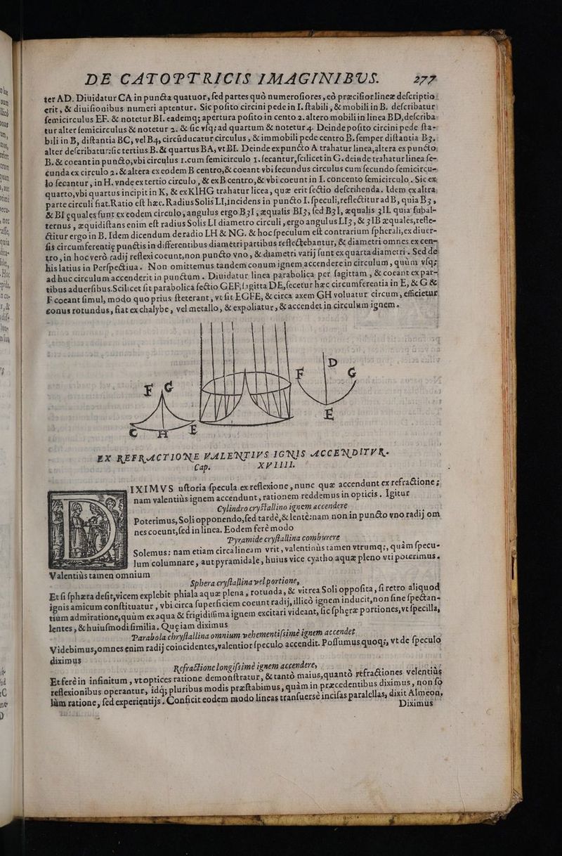 ter AD. Diuidatur CA in puncta quatuor; fed partes quó numerofiores ,eà pracifiorlinez defcriptio erit, &amp; diuifionibus numeri aptentur. Sic pofito circini pedein I. ftabili , &amp; mobili in B. deícribatur femicirculus EF. &amp; notetur BI. cademq; apertura pofito in cento 2.altero mobiliin linea BD, defcriba: tur alter femicirculus &amp; notetur 2. &amp; ic víqsad quartum &amp; notetur 4. Deinde pofito circini pede fta- bili in B, diftantia BC, vel B4, circüducatur circulus , &amp; immobili pede centro B. femper diftantia B5. alter deícribatur:fic tertius B. &amp; quartus BA, vt BI. Deinde expuncto A trahatur linea,altera ex puncto; B. &amp; coeantin pun&amp;o;vbi circulus r.cum femicirculo 1. fecantur,fcilicetin G. deinde trahaturlinea fe- cunda ex circulo 2. &amp;altera ex codem B centro,&amp; coeant vbi fecundus circulus cum fecundo femicircu- lo fecantur , in H. vndeextertio circulo , &amp; exB.centro,&amp; vbi coeuntin I. concento femicirculo . Sic ex quarto,vbi quartus incipitin K, &amp; exKIHG trahatur licea, que erit fe&amp;tio defcrihenda. ldem ex altra arte circuli &amp;at.Ratio eft hzc. RadiusSolis LLincidens in pun&amp;o I. fpeculi,refle&amp;ituradB, quia B; , &amp; BI equales funt exeodem circulo; angulus ergo B51 ; aiqualis BI5, (ed B3, zqualis 31L quia fubal- ternus , zquidiítans enim eft radiusSolis LL diametro circuli ,ergo angulusLI5, &amp; 31B xquales,refle- &amp;itur ergo in D. Idem dicendum deradio LH &amp; NG. &amp; hocfpeculum eft contrarium fpherali,ex diucr- fis circumferentie puactisin differentibus diamétri partibus tc(lectebantur, &amp; diametri omnes ex cen- tro, in hocveró radij reflexi coeunt,non pun&amp;o vno, &amp; diametri vatij funt cxquarta diametri. Scd de his latius ia Perfpectiua. Non omittemus tandem conumignem accenderein circulum , quàm víq; ad huc circulum accenderit io punctum . Diuidotur linea parabolica per. fagittam , &amp; cocant ex par-, tibus aduerfibus.Scilicet fit parabolica fe&amp;io GEF;lsgitta DE,(ecetur hzc circumferentia in E, &amp; G &amp; E coeant fimul, modo quo prius fteterant , vt (it EGEE, &amp; circa axem GH voluatur circum, efficietu£ £onus rotundus, fiat exchalybe , vel metallo, &amp; expoliatur, &amp; accendet in circulum igaem, EX REFRACTIONE VFALENTIFS IG'N1$S ACCENDITVRK. Cap. ^ —APF111I. IXIMVS uftoria fpecula ex reflexione , nunc que accendunt ex refra&amp;ione ; nam valentiis ignem accendunt , rationem reddemus in opticis , Igitur Cylindro cryslallino ignem accendere T Poterimus, Soliopponendo,fed tardé,&amp; lenté:nam non in pun&amp;o vno radij om nes coeunt,fed in linea. Eodem fere modo Tyramide cryflallina comburere vrit, valentinüstamen vtrumq;, quam fpecu- liuius vice cyatho aqua pleno vti poterimus, Spbera cryflallina velportione,. j Etfi fphzra defit,vicem explebit phiala aqua plena , rotuada, &amp; vitrea Soli oppofita, fi retro aliquod ignisamicum conftituatur , vbi circa fuperficiem coeunt radij, illico ignem inducit,non (ine fpe&amp;an- tium admirationequüm ex aqua &amp; frigidifima ignem excitari videant, fic (pherz portiones, vt fpecilla, lentes , &amp;huiufinodi (imilia, Qugiam diximus Parabola chryflallina omnium vebementi[simée ignem at cendet Videbimus,omnes enim radij coiacidentes,valentior fpeculo accendit. Poffumusquog;, vt de fpeculo diximus Y Refraclione longifsimé ignem accendere, : P Et feréin infinitum , vtoptices ratione demonftratur, &amp; tantó maius,quantó yéfra&amp;iones velentiüs reflexionibus operantur, idd; pluribus modis ptzftabimus, quàm in przcedentibus diximus, non fo làm ratione , fcd experientijs. Conficit eodem modo lineas tranfuers? incifas paralelas, ME Almeon, à; , 1ximus