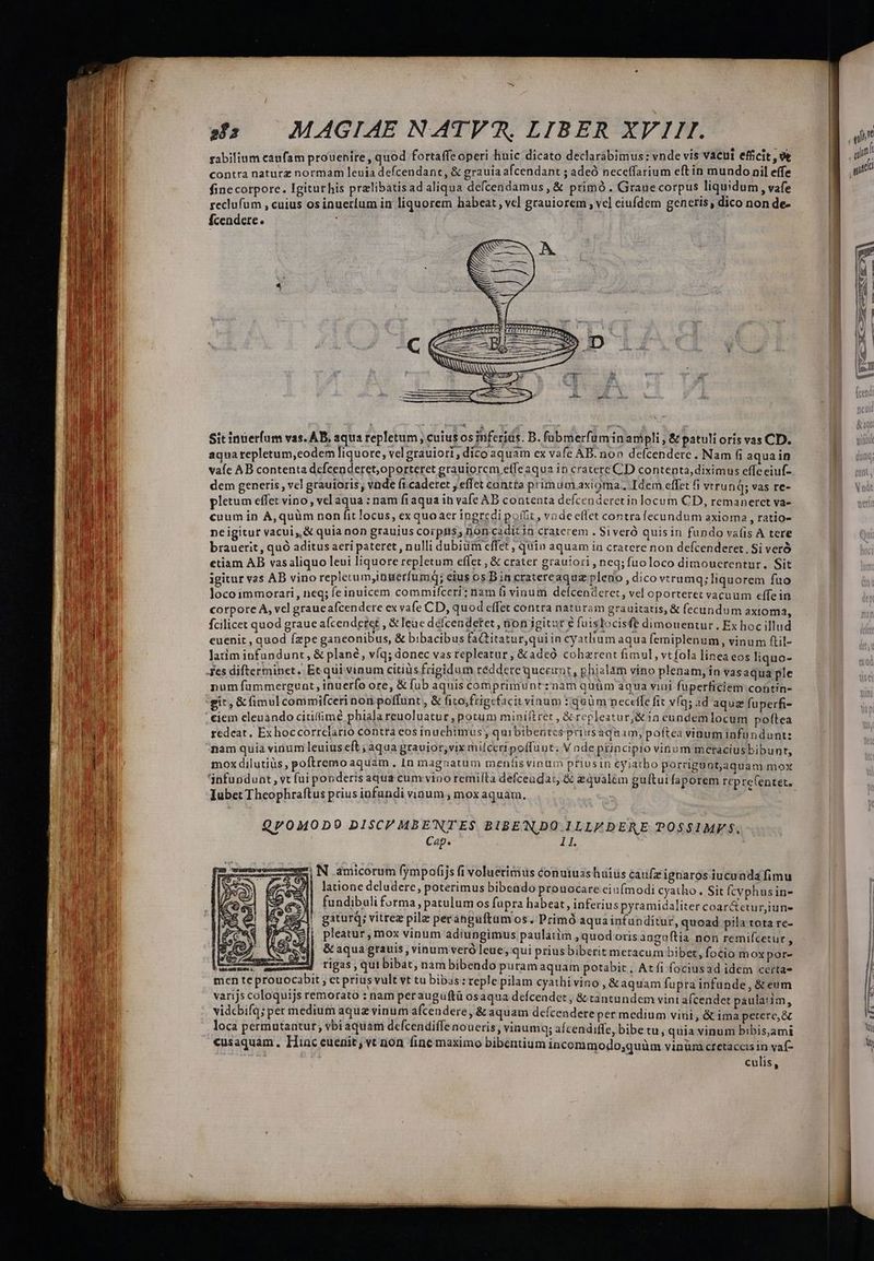 gabilium caufam prouenire, quod fortaffeoperi huic dicato declarabimus: vnde vis vacui efficit, 9 contra naturz normam leuia defcendant, &amp; grauia afcendant ; adeó neceffarium eftin mundo nil effe finecorpore. Igiturhis pralibatisad aliqua defcendamus, &amp; primó. Graue corpus liquidum , vafe seclufum , cuius osinuerium in liquorem habeat , vcl grauiorem ; vc] eiufdem gencris, dico non de- fÍcendere. : | Sit inuerfum vas. AB, aqua repletum , cutus os inferias. D. fabmerfuminampli , &amp; patuli oris vas CD. aqua repletum,eodem liquore, velgrauiort; dico aquam ex vafe AB. non defcenderc. Nam fi aquain vaíc AB contenta defcenderet,oporteret grauiorcm eífeaqua in cratere CD contenta, diximus effe eiuf- dem generis, vel grauioris vnde fi caderet , effet contta primumaxioma. Idem effet fi vtru nQ; vas re- pletum effet vino, vel aqua : nam fiaqua in vafe AB contenta defcenderetin locum CD, remanerct va- cuum in A,quüm non fit locus, ex quoaer ingredi pot, vode effet contrafecundum axioma , ratio- ne igitur vacui, &amp; quia non grauius corpis; jon cadit in craterem . Si veró quisin fundo vafis A tere brauerit, quó aditus aeri pateret , nulli dubiüm effet , quin aquam ia cratere non defcenderet, Si veró etiam AB vasaliquo leni liquore repletum eflet , &amp; crater grautori , neq; fuoloco dimouerentur., Sit igitur vas AB vino repletum,ibuerfumq; eius os B in cratereaquz pledo , dico vtrumq; liquorem fuo loco immorari, neq; fe inuicem commifceri: nam fi viuum deícenderet, vel oporteret vacuum effein corpore À, vel graueafcendcere ex vafe CD, quod effet contra naturam grauitatis, &amp; fecundum axtoma, fcilicet quod graue afcendetet &amp;leue défcendetet , 6ion igitur € fuis locisfe dimouentur., Ex hoc illud euenit , quod fepe ganconibus, &amp; bibacibus faQtitatur,qui in cyatlhum aqua femiplenum , vinum ftil- latim infundunr, &amp; plane, víq; donec vas repleatur, &amp;adeó cohzrent fimul, vtfola linea cos liquo- fes difterminet. Et qui vinum citiüis frigidum réddere querunt, phialam vino plenam, in vas aqua ple num fammergunt, inuerfo ore, &amp; fub aquis comprimuntznam quüm aqua viui fuperficiem contin- git, &amp; fimul commifceri non poffunt , &amp; fito, frigcfacit vinum :iquüm neceffe fit vfq; ad aquz fuperfi- ciem cleuando citifimé phiala reuoluatur , potum miniftret , &amp;repleaturj&amp; in eundemlocum poftea redeat, Ex hoccorrclatio contta eos inuebimus quibibentcs priusaquam, poftea vinum iafundunt: nam quia vinum leuius eft ; aqua grauior,vix milceri poffuut; V ade principio vinum meracius bibunt, mox dilutiüs, poftremo aquam, In magnatum meníis vinum priusin cyiatbo porriguntjaquam mox Iubet Theophraftus prius infundi vinum , mox aquam. Q/OMODO0 DISC MBENTES BIBENDO ILLE DERE POSSIMF S. Cep. 11. - d N amicorum fympofijs fi voluerimus éonuiusshuiüs caufz ignaros iucunda fimu 232]| latione deludere, poterimus bibendo prouocare eiufmodi cyatho. Sit fcvphusin- fundibuli forma, patulum OS fupra habeat, inferius pyramidaliter coar&amp;etur,iune gaturq; vitrez pilz peráhguftum os. Primó aqua infunditur, quoad pila tota re- pleatur, mox vinum adiungimus paulatim , quod oris anguftia non remifcetur , &amp; aqua gratis , vinum veró leue, 'qui priusbiberit metacum bibet, focio mox por- M rigas,qui bibat, nam bibendo puram aquam potabic, Atfi fociusad idem certa- men te prouocabit ; et prius vult vt tu bibas: reple pilam cyathi vino , &amp; aquam fupra infunde, &amp; eum varijs coloquijs remorato : nam per auguftü osaqua deífcendet ; &amp; tantundem vinti afcender paulatim, vidcbifq; per medium aqua vinum afcendere , &amp; aquam defcendereper medium vini, &amp; ima petere, &amp; loca permutantur; vbi aquam defcendiffe noueris, vinumQq; aícendiffe, bibetu, quia vinum bibis,ami cusaquam. Iiac euenit; vt non fine maximo bibentium incommodo;quüm vinüm ctetacceis in vaf- culis, a — e EE 3 NCOR&amp;X- X. NE L « | —— — — (992