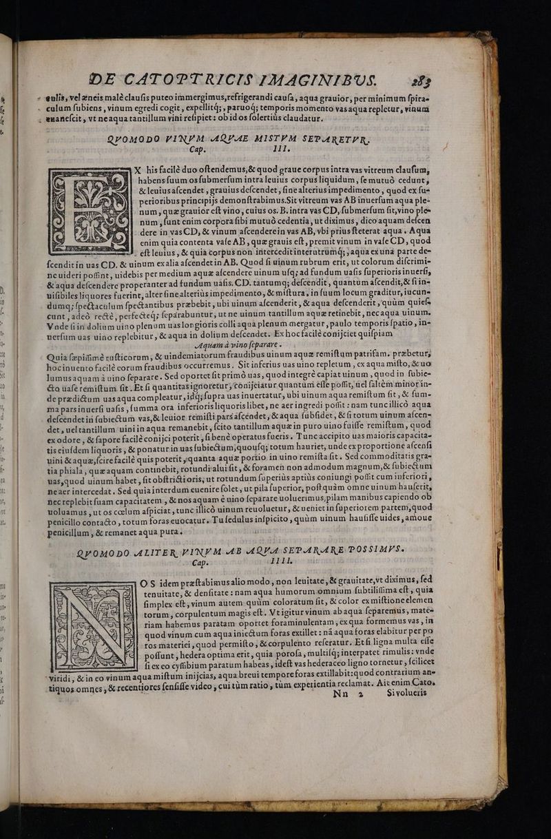 RES: e? culum fubiens , vinum egredi cogit , expellitq; , paruod; temporis momento vasaqua repletur, vinum QPOMODO VINFM .AQVAE MISTPM SEPAARETVR., c Cap. 111. X hisfacilé duo oftendemus,&amp; quod graue corpus intra vas vitreum claufum habens fuum osfubmerfum intra leuius corpusliquidum, fe mutuó cedidtj &amp; leuiusafcendet , grauius defcendet , finealterius impedimento , quod ex fu- petioribus principijs demonftrabimus.Sit vitreum vas AB inuerfum aqua ple- num ,quzgrauior eft vino, cuius os. B. intra vas CD, fubmerfum fit,vino ple« num funt cnim corpora fibi mutuó cedentia, ut diximus, dico aquam deícen dere in vas CD, &amp; vinum afcenderein vas AB, vbi priusfteterat aqua . Aqua B| cnimquia contenta vafe AB , que grauis eft; premit vinum in vafe CD, quod J. eft leuius , &amp; quia corpus non ititerceditinterutrumd; aqua exund parte de- Ícendit in uas CD. &amp; uinum exalia afcendetin AB. Quod fi uinum rubrum erit, ut colorum diícrimi- nc uideri poffint, uidebis per medium aquz aícendere uinum ufq; ad fundum uafis fuperiorisinuerfi, &amp; aqua deícendere properanter ad fundum uáfis; CD. tantumq; defcendit , quantum afcendit,&amp; fiin- uifibiles liquores fuerint, alteríne alteriàsimpedimento, &amp; miftura, in fuum locum graditur, iucune dumq; fpe&amp;taculum fpe&amp;antibus przbebit , ubi uinum afcenderit , &amp; aqua defcenderit quüm quief cunt , adcó re&amp;é, perfe&amp;teq; feparabuntur, ut ne uinum tantillum aquz retincbit, necaqua uinum. V ade (iin dolium uino plenum uas longioris colliaqua plenum mergatur, paulo temporis fpatio , in- uerfum uas uino replebitur, &amp; aqua in dolium defcendet. Ex hoc facile conijciet quifpiam Aquam à vino (eparave . Quia fzpitimé rufticorum; &amp; uindemiatorum fraudibus uinum aquz remiftum patrifam. przbetur, hocinuento facilé eorum fraudibus occurremus, Sit ioferius uas uino repletum , ex aqua mifto, &amp; uo lumusaquam à uino feparare. Sed oportet fit primó uas, quod integré capiat uinum , quod in fubie- &amp;o uafe rémi(tum fit . Et (i quantitasignoretur; conijeiatur quantuni effe poffit, uel (altém minor in- de przdi&amp;um uasaqua compleatur, idq; fupra uas inuertatur; ubi uinum aqua remiftum fit , &amp; fum- ma parsinuerfi uafis , fumma ora inferiorisliquoris libet, ne aer ingredi poffit : nam tuncillicó aqua defcendet iri (abie&amp;um vas,&amp; leuior remifti pars afcéndet , &amp; aqua fubfidet, &amp; (itotum uinum aícen- det , uel tàntillum uiniin aqua remanebit, fcito tantillum aquz in puro uino fuiffe remiftum, quod exodore , &amp; fapore facile conijci poterit , fi bené operatus fueris. Tuncaccipito uas maioris capacitas tis eiufdem liquoris , &amp; ponaturin uas (ubie&amp;um;quoufq; totum hauriet, unde ex proportione aícenfi uini &amp; aquz,fcire facilé quis poterit quanta aque portio. in uino remifta (it. Sed commoditatis gra- tia phiala, quzaquam continebit; rotuadi alui fit , &amp; foramen non admodum magnum,&amp; fubie&amp;um uas,quod uinum habet , fit obftri&amp;ioris, ut rotundum fuperiüs aptiüs coniungi poffit cum inferioti , neaer intercedat. Sed quiainterdum cuenire folet , ut pila fuperior, poftquàm omne uinum ha uferit, necreplebit fuam capacitatem , &amp; nosaquam é uino feparare uoluerimus, pilam manibus capiendo ob uoluamus , ut os coelum afpiciat , tunc illicó uinum reuoluetur, &amp; neniet in fuperiorem partem,quod penicillo conta&amp;o , totum foras euocatur, Tu íedulus infpicito quàm uinum haufiffe uides, amoue penicillum , &amp; remanet aqua puta. QPO0OMODO ALITER, VINFM AB A QV. SEP.4R.ARE POSSIMPFS. Cap. Ill1l. O S idem przftabimusalio modo, non leuitate , &amp; grauitate,vt diximus, fed tenuitate, &amp; denfitate: nam aqua humorum omnium fubtiliffima eft , quia fimplex eft; vinum autem quüm coloratum fit, &amp; color ex miftioneelemen torum, corpulentum magis eft. Vcigiturvinum abaqua feparemus, maté- riam habemus paratam oportet foraminulentam , exqua formemus vas , in quod vinum cum aqua inicctum foras extillet : ná aqua foras elabitur per po ros máteriei , quod permiíto , &amp; corpulento referatur. Etfi ligna multa eíle poffunt , hedera optima erit, quia porofa, multiíq; interpatet rimulis: vnde fi ex eo cyfbium paratum habeas , ideft vashederaceo ligno tornetur; fcilicet tiquos omnes , &amp; recentiores (enfiffe video , cui tüm ratio , tum experientia reclamat. Aic enim Cato, : Nn a Si volueris