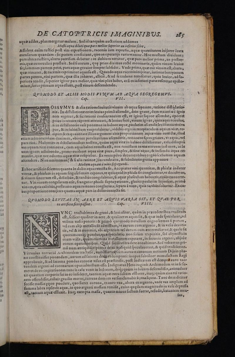  aquz addes , plus mergetur malum. Sed idtanquàám au&amp;arium addamus | p: Mufli aqua diluti que pars melior fuperior an inferior fcire , Affolent enim ru(tici poft vin: exprefionem , racemis iam expreflis aquz quantitatem inijcere iuxta menfíuram quandam : ficpotum conficiunt, quo in operarijs rurisvtantar. Hocmuftum diuidunt: pars altera ruftico, altera patrifam. debetur : in dubium vertitur , quz pars melior prima ,an poftree ma,quz cx torculati profluit. $ed (i corum , que prius diximus re&amp;té memineris, quüm vinum leuius fit fummam partem petit; parsaqua grauior femper fubfidet. Vnde primaque exit vinum eft;altera | quz remanet, &amp; racemts exprimituraquofa eft. Quandoaqua racemisinijcitur, intimas botryonum | partes petens, vini partem, quz illis iohzret , allicit , &amp;ad fetrahens remifcetur , quia leuior , ad fu- periora tendit , fuperior igitur pars melior,quia viai plus habet, at fi ex inferiori partereferetur epifto- | : ^ i : * mium,foras primum aqua cfluet, poft vinum defcendendo. | ^, Md : QL0MODO ET .4LI1$ MODIS VIN M .4B .4QV.4 SEGREGEMPS. | Cap. Fi. OSSVMVS &amp;aliarationeleuitatis vinum ab aqua feparare; ratione dift ijlatioz nis. [n diftillatione enimleuius primOafcendit, dein graue , dum maioriu i ignis noh vrgetur; &amp; fic rationi confentaneum eft, vt igitur liquor afcendat, aportet priusin tenues vapores attenuari , &amp; leuius fieri ; vinum igitur quia aqua tenuius, i in diftillatorio vafe ponemus in balneo aquz,paulatim afcenditleuifiimus vini va por, &amp;iníubie&amp;um vasprolabitur , videbis ergo ia receptaculum aquam vitz res cipies &amp; exquautitateilliusargumentabis proportionem .aquz vino: rentiítz, illud etiam admonenduam duximus; vbivint parsleuittima afcenderit , remaneotfeces graues, vcaqua , vel un pars viai. Multoties in diflillationibus noftris, quàm aqua vitz in balneo diltillaretur , cafu difrnptu wW* vasaquam vitz continens , cum aquabalnciremifta eft , nos remiftum in vàsvitrenm indimus, acle us 1j uemignem adhibendo , primo cuolauit aqua vitz pura , fimplex, &amp; line'aqua,; &amp;infundo aqua re- | manfit, quz nec odorem aquz vitz refipiebat. Ex venis pileo decurrentibus cognolcebamus aquam | aícendere . Non omittemus ( &amp; fialia ratione ) tacunditatis , &amp; fubrilitatis gratia apponere Modum aquam à vino (cgvegandi. Ethocartificio fciemus quanta in dolio aqua remiíta fit. Accipiatur vini quantitas, &amp; phialz indatuür | vitrez , &amp; phialam in aquam frigidilimam expones,vt quicquid in phiala fit conglacietur,vt docuimus, | fi vinum fincerum eft, dificiliàs, &amp; tardius congelabitur,; fi aquz plafculum habuerit,citiüs conuertes | tur. Vbi vinum congelatum erit; frangatur phiala fupra patinam, glacicspaulatim liquefcet; primó vinum;quia calidiüs,poftremo aqua remanes conglaciata,fepara à vino , quia tardiüsfoluetur .Excue m o jus proporcioneconijcies quantaaquz pars in dolio coniecta fit. : QVOMODO LEFIT.A$ I'N. .SERE ET .4QV15 V.ARIAEL SIT, ET QV.4E PER, | €a artificia fieri poffint. Cap. | ,UPEIGERS T VNOC tra&amp;tabimus degraui ;&amp;leui aliter, quàm in precedentibus rraditum eft , (cilicet qualiter in aere, &amp; qualiterin aquis fit, &amp; quz inde fpeculauo;vel vtilitas nafci poterit: &amp; primó quomodo metallum cognofcemus fi purum, vel cum alijs metallis fitadmiftum, vt aurum cum argento , &amp; in vafis deaura- tis , vel &amp; in pummis, vbiargentum vel aurum cum zre remifcerur,&amp; quale fit quorumcung; pondus,qux Ípeculatio non folàm trap«zitis , fed chymifticis euam virilis, quum examina metallorum expctant , in fixionis argenti, alijsüe eorum operationibus : Quod facilitertradere conabimur.Sed videamus pri- | mó num antiqui Ícriptores de eà re aliquid fpeculauerint, &amp; quid tradiderint. | Vitruuius narratid Archimedem tractaffe , nam Hierosqo ümauream coronam uotiuam Dijsin pha- | no conftituiffec ponendam , aurum ad facoma dedjvredemptori : isopus fubtiliter manufactum R egi 1 approbauit, &amp;ad facoma pondus corone vifus cít preftiuffe, poft Indicatum eft demptó auro tan- i | tundem argenti ad coronarum opus admiftum effe. Indignatus Hero rogauit Archimedem vtin fefu- meret de eo cogitationem:tuncis cafu venit in balncum, ibiq; quüm in folium defcendiffetjanimaduer tit quantum corporis fui in eo infideret, tantum aquz extra folium effluere, itaq; quüm eius rei ratio» nem offendiffet,exiluit gaudio motus,currens domum verfus clamabit &amp;piixa &amp;upuxa . Tunc duas dicitur  5 feciffe maffas equo pondere, quo fierét corona, exauro vna , altcra exargento, vade vas am plum ad 4 E * .  LI LI * . M fumma labra repleuítaqua in quo argenti maffam remifit , cuius quedam magnitudo in vafe depreffa i: | eft, tantum aquz cffluxit. Itaq; exempta maffa, quanto minus fa&amp;um fucrat, rcfudit)fextantem mens i | €^ a Íus, t | ) | Á/ | | | | |