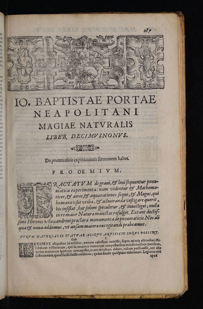 ^ NS E [ Ah pt | : d » m Ys — PL m. : 3 z V LRTTEM L2 LET - — ——- x - AETHERE TL T Ed JEN EA BE ed II utu iE LLLA ee UN ud d— ? : - uere ro aif e aa em IO, BAPTISTAE PORTAE N-EBOA POQCEGCT ANI MAGIAE NATVRALIS j LIBER DECIMVSNONV 5. | | di | 52 exe? i | ig | MUd eco dd | | n | De pneumadticis experimentis fermonem habet. ll PRO OEM IV M. i] 11 | PUTENT : : LR | eme 5 RR ACT ATV M de eraui, C9 leui fequuntur pneus 1 | | matica experimenta: nam «dentur €&amp; Matbema- ! tices,€9 aeris,C9 aqua rationes fequi ,C9' Magus qut t busano vfi tilia , C9 admiranda'vefrigare querit , ln bis infiflat ,hac folum fpeculetur ,€9' inuefliget , nulla | | t1 a | L m^ 2, Ne Y f AD doctif- | qm Héeronis ellexandrtni praclara monumenta de pneumaticis.IN 0$ alt ! qua € noua addemus ,ot an [am maiora excotitandi prabeamus . | li I | VTRFM MATERIALES $T-ATV.AE ALIGPO ARTIFICIO LOQVI POSSINT. Ca | E RES] EGIMVS aliquibus in vibibus, zneum celoffum extitiffe fupra eximie altitudinisfti- | RS BYASA lobátum collocatum , qui in maximis ventorum tempeftatibus ex inferioribus partibus, | à quüm maximum fpiritum concepifífet,ex ore intubam delato, tubam perfonaffe , aut alia : viderimus . Legimus etia ) inftrumenta,quod facile fuiffe credimus, quüm fimile quidpiam : apu