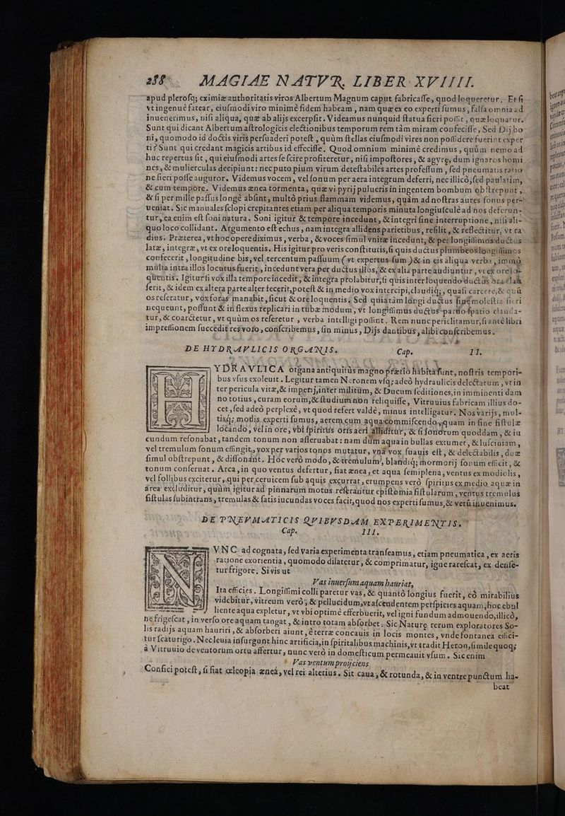 p E 7 - apud plerofq; eximiz 'authoritatis viros Albertum Magnum caput fabricaffe, quodloqueretur .- Etfi vt ingenué fatear, eiufmodiviro minimé fidem habeam , nam qua ex eo experti fumus, falfa omnia ad inuencrimus, nifi aliqua, qug ab alijs excerpfit. Videamus nunquid ftatua ficri poftit , queloquatur. Sunt qui dicant Albertum aftrologicis ele&amp;ionibus temporum rem tám miram confeciffe , Sed Dijbo ti Sunt quicredant mapicis artibus id effeciffe, Quod omnium minimé credimus, quüm nemo ad huc repertus fit , qui eiufmodi artesfe fcire profiteretur, ni(iimpoftores , &amp; agyre, dum ignaroshomi ncs, &amp; mulierculas decipiunt: necputo pium virum deteftabiles artes profeffum , fed pneumatis ratio nefieti poffe auguror, Videmus vocem, velfonum peraeraintegrum deferri, nec illicó;fed paulatim, &amp; cum tempore. Videmus enea tormenta, quz vi pytij puluerisin ingentem bombum obttrepuat , ueniat. Sic manualesfclopi crepitantes etiam per aliqua temporis minuta longiufculéad nos defcrun- tur, ca enim eft foai natura, Soni igitur &amp; tempore incedunt, &amp; integri fine interruptione , ni(i ali- quolococollidant. Argumento eft echus, nam integra allidens parietibus, refilit , &amp; refle&amp;itur, vt ta dius: Przterea , vt hocoperediximus , verba , &amp; voces fimul vnitz incedunt, &amp; perlongidimos:dutus lata , integra , vt ex oreloquentis. His igitur pro veris conftitutis,fi quis ductus plambeosloagitlimos contecerit , longitudine bis; vel tercentum paffuum ( vt expertus-fum )&amp; in eis aliqua verba , im mo mtlta intra illos locatusfuerit, inceduntvera per ductus illos, &amp; exalia parteaudiuntur , vt ex orelo- quentis. Igiturfi voxilla temporeincedit, &amp; integra prolabitur;fi quisinterloquendo duc&amp;us oracla ferit, &amp; idem exaltera partealter fecerit,poteft &amp; in medio vox intercipi,claudid; , quafi carcere, &amp; quü osrcferatur, voxforas manabit ,ficut &amp; oreloquentis; Sed quiatàm lórngi du&amp;us fige molcítia ficri nequeunt, poffunt &amp; in flexus replicari intübz modum, vt longifümus du&amp;us' parto fpatio clauca- tur, &amp; coarctetur, vt quüm os referetur , verba intelligi point. Rem nuncpericlitamur,fianté libri impreffionem fuccedit re$ voto , confcribemus ,(in minus ; Dijs dantibus , alibi confcribemus. LÀ | av YDRAVLICA otgana antiquitüs magno pfetio habitáfunt, noftris tempori- bus vfus exoleuit. Legitur tamen Neronem víq;adeó hydraulicisdele&amp;atum , vtia ter pericula vitz,&amp; imperij,inter militüm, &amp; Ducum (cditiones,in imminenti dam nototius ,curam corum;,&amp; ftudium non reliquiffe, Vitruuius fabricam illius do- cet fed adeó perplexé, vt quod refert valdé , minus intelligatur, Nosvarijs, mul- tis]; modis experti fumus, aerem cum aquacommifcendog;quam in fine fiftulz ———| lócando, vein ore, vbi fpititus ortsaeri alliditur, &amp; (i fonórum quoddam, &amp; iu cundum refonabat , tandem tonum non afleruabat: nam dim aquain bullas extumet, &amp; lufciniam, vel tremulum fonum effingit,, voxper variostonos mutatur, vnd vox fuauis eft, &amp; delectabilis , dux fimul obftrepunt , &amp; diffonant. Hoc veró modo, &amp; trem ulum/, blandid; mormorij fonum efücit, &amp; tonum conferuat. Arca, in quo ventus defertur, fiat enea , et aqua femiplena , ventus ex modiclis , vcl follibus cxcitetur ,.qui per.ceruicem fub aquis excurrat , erumpens veró fpiritusex medio aqua in area excluditur, quàm igiturad pinnarum motus referagtur epiftomia fiftularum , ventus tremulus fiftulas fubiatrans , tremulas &amp; fatis iucundas voces facit, quod nos experti fumus,&amp; verü ipuenimus. DE TNEFVM.ATICIS QPVIBFSD.4M EXPERIME'NTIS. Cap. TT. VNC ad cognata, fed varia esperimenta trànfeamus , etiam pneumatica , ex aeris rauonc cxorientia , quomodo dilatetur; &amp; comprimatur, igue rarefcat; ex denfe- turfrigore, Sivis ut V'as inuerfam aquam bauriat, Ita effcies . Longiffimi colli paretur vas, &amp; quantó longius fuerit, có mirabilius videbitur, vitreum veró &amp; pellucidum,;vrafcendentem petfpiciesaquam;hoc ebal Umemcm m) lienteaquaexpletur, vt vbi optimé efferbuerit, veligni fundum admouendo,illicó, ne frigefcat in verfo oreaquam tangat , &amp; intro totam abíorbet ..Sic Nature rerum exploratores $o- lis radijs aquam hauriri , &amp; abforberi aiunt ,éterrz concauis 1n locis montes, vndefontanea eifici- turfcaturigo. Necleuia irifurgant hinc artificiajin [piritalibus machinis, vttradit Heron.(mile quoq; à Vitruulo deveatorum ortu affertur , nunc veró in domefticum permeauit vfum. Sic enim Vas ventum protjciens | » Vel rei alterius, Sit caua, &amp; rotunda, &amp; in ventrepunctum ha- - - beat Confici potcft , (i fiat ocleopia. eneá teiitfl : f qm g y T | (i07 Tu ( i | otis ] ! NUT i gri | not di fulta