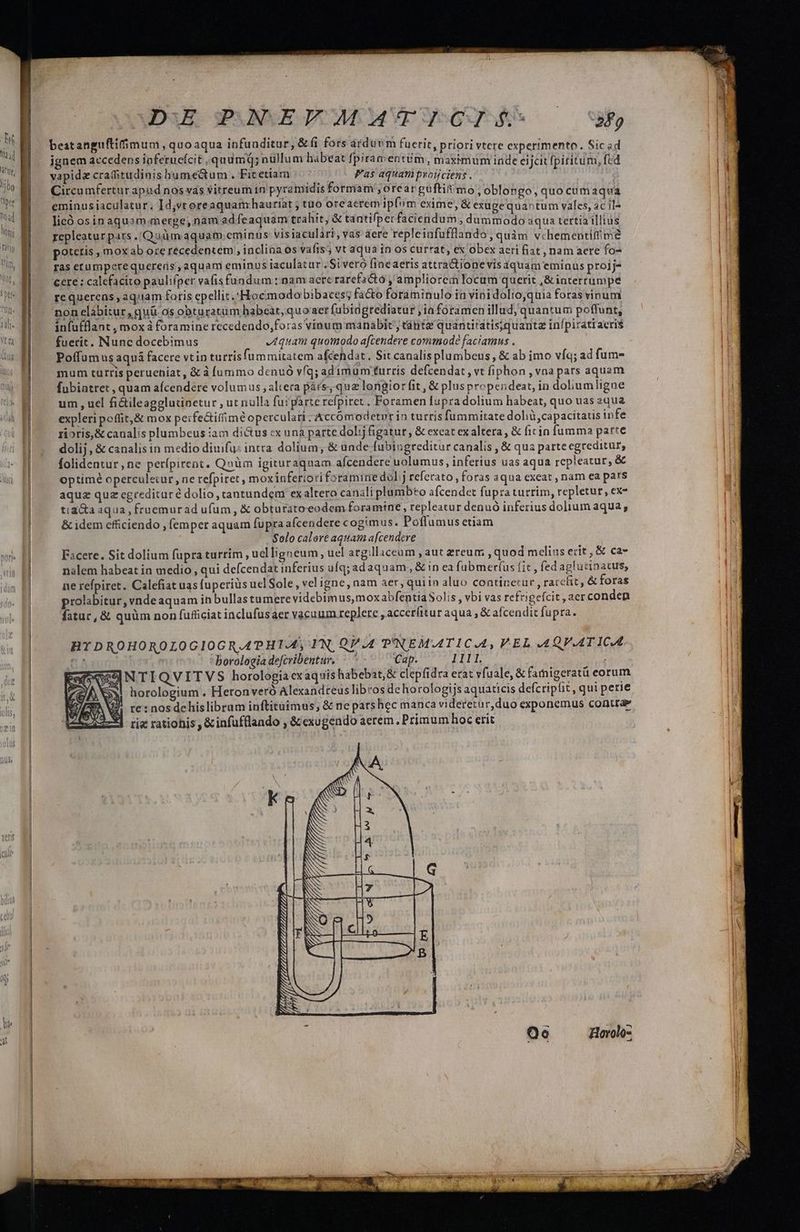 beatanguftifimum, quoaqua infunditur, &(i fors árduvim fuerit, priori vtere experimento. Sic ad ignem accedens ioferucícit ,quamQ; nüllum habeat fpiramentim, maximum inde eijcit fpiritum, fed vapidz craditudinis humectum . Fit etiam Pas aquam protjciens . | Circu mfertur apud nos vas vitreum in pyramidis formam, orearguftit/mo , oblongo, quo cumaqua eminus iaculatur ; Idjvtoreaquam:hauriat ; tuo oreacrem ipfim exime, & euge quaotum vales, ac il^ licó os in aquam.merge, nam ad feaquam trahit, & tantifperfaciendum , dummodo aqua tertia illius repleatur pats .'Quüm aquam.cminus visiaculari, vas aere repleinfufflando, quàm vchementifime potctis , mox ab ore recedentem , inclina os vaíts; vt aqua in os currat, ex obex aeri fiat , nam aere fo- ras etumperequerens, aquam eminus iaculatur . Si veró finéaeris attra&ionevisaquam eminus proij- cere ; calefacito pauliper vafis fundum : nam aere rarefactó , ampliore locum querit ,&interrumpe re querens , aquam faris epellit.Hocmodobibaces; fa&o foraminulo in vini dolto,quia foras vinum non elábitur , quà os obturatum habeat, quoaer fubidgrediatur ,ja foramen illud, quantum poffunt, infufflant , mox à foramine recedendo,foras vinum manabit'; tánte quantitatisjquante in/piráttaeri$ fuerit. Nunc docebimus quam quomodo afcendere commodé faciamus . Poffum usaquá facere vtin turrisfummitatem afcehdat., Sit canalisplumbeus, & ab imo vfq; ad fum- mum turris perueniat, & à fummo denuo vfq; ad imum turris defcendat , vt fiphon , vna pars aquam fubiatret , quam afcendere volumus , altera párs; quz longior fit, & plus propendeat, in doliumligne um , uel fi&ileagglutinetur , ut nulla fuipárte refpiret ; Foramen fupra dolium habeat, quo uas equa expleri poffit,& mox perfe&iffimé operculati ; Accómodetrrin turris fummitate dolià, capacitatis infe rioris,& canalis plumbeus iam dictus ex una parte doli figatur , & exeat exaltera, & ficin fumma parte dolij , & canalis in medio diuifu: intra. dolium; & uade fubiugreditur canalis , & qua parte egreditur, folidentur ne perípirent. Qnüm igituraquam aícendere uolumus, inferius uas aqua repleatur, & optimé operculecur, ne refpiret, moxinferiori foramine dol;j referato, foras aqua exeat , nam ea pars aquz quz cgredituré dolio, tantundem ex altero canali plumb*o afcendet fupra turrim, repletur, ex- tia&a aqua , fruemurad ufum , & obturatoeodem foramine , repleatur denuó inferius dolium aqua, & idem cfüiciendo , femper aquam fupra afcendere cogimus. Poflumus etiam Solo calore aquam afcendere | Facere. Sit dolium fupra turrim , uel ligneum uel arg:llaceam , aut zereum , quod mclius eríit,& ca» nalem habeat in medio, qui defcendat inferius ufq; adaquam , & in ea fubmer(us fit , fed aglutinatus, ne refpiret. Calefiat uas fuperius ucl Sole, vel igne, nam aer, qui in aluo continetur , raccfit, & foras prolabitur, vnde aquam in bullas tumere videbimus, moxabfentia Solis , vbi vas refrigefcit , aer conden fatur, & quàm non fuficiat inclufusaer vacuum repere , accer(itur aqua & afcendit fupra. HY DROHOROLOGIOGR.AAPHTAS IN, QA.4 P'NEMATICAA, FEL AQVATICA 12 - *borologia defcribentur. —. ^ Cap. LITT, SESNTIQVITVS horologia cxaqsis habebat,& clepfidra erat vfuale, & faigeratü eorum || horologium . Heronveró Alexandreus libros de horologijs aquaticis defcripfit , qui perie te : nos de his libram inftitàüimus, & ne pars hec manca videretur, duo exponemus contra tiz rationis ,&infufllando , &exugendo aerem, Primum hoc erit