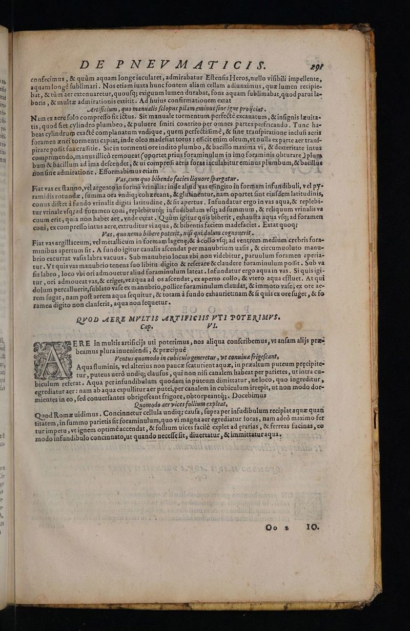 dig taf tm | td | To m d. | ya tin. Tt 0, | ^ 1 EUDE PNEFYMATICIS 2p! confecimus , & quüm aquam longeiacularet, admirabatur Eftenfis Heros;nullo vifibili impellente, aquamlong? fublimari. Nosetiam iuxta huncfontem aliam cellam adiunximus , quz lumen recipic- bat, & tm aer extenuaretur,quoufq; exiguum lumen durabat, fons aquam fublimabat quod paruila- boris , & multz admirationisextitit. Ad huius confirmationem extat ; ' Artificium ,quo manualis fclopus pilam eminus [ine ene proüciat. Nam ex aere folo compreffo fit ius. Sit manuale tormentum perfecté excauatum, & infignis lzuita- tis, quod fiet cylindro plumbeo, & puluere [miri contrito per omnes partesperfricando. Tunc ha- beas cylindrum exa&é complanatum vndique, quem petfectifime, & fine tranfpiratione inclufi aeris foramea znei tormenti capiat, inde oleo madefiat totus : efficit enim oleum, vt nulla ex parte aer traní- pirare poffit fuacratfitie. Sicin tormenti oreindito plumbo, & bacillo maxima vi, & dexteritate intus comprimendo,manus illicó remoueat (oportet prius foraminulum in imo foraminis obturare ) plum bum & bacillum ad ima defcendet , & ui compretli aeris foras iaculabitur eminus plumbum, & bacillus iion ine admiratione. Efformabimusetiam ' L XA. 1 | Vas,cum quo bibendo facies liquore [pargatur. Fiat vas ex ftanno,velargento in formi vrindlis: indealiitíd vas effingito in formam infundibuli, vel py ramidis rotunda , fümma ota vndiq; cohzreant, &glutinéntur, nam oportet fint eiufdem latitudinis, conus diftet à fundo vrinalis digiti latitudine , & fit apertus, Infundatur ergo in vas aqua,& replebi- tur vrinale vfq;ad foramen coni, replebiturd; infudibulum víq; adfummum , & reliquum vrinalis va cuum etit, quia non habet aer , vnde cxeat . Quim igitur quis biberit , exhaufta aqua víq; ad foramen coni, ex compreffo intus acre, extruditur viaqua , & bibentis faciem madefaciet. Extat quoq; Vas,quonemo bibere potevit., nifi qui dolum cognouerit . Fiat vasargillaceum; vel metallicum in formam lagene;& àcollo vfq; ad ventrem medium crebris fora- minibus apertum fit. A fundo igitur canalis afcendat per manubrium uafis , & circumuoluto manu- brio excurrat vafislabra vacuus. Sub manubriolocus vbi non videbitur, paruulum foramen eperia- tur. Vtquis vas manubrio tenens fuo libitu. digito & referare & claudere Leseuelum poffit. Sub va fis labro , loco vbi oriadmouetur aliud foraminulum lateat . Infundatur ergo aquain vas. Siquisigi- tur , ori admoueat vas,& eriget,vtaqua ad os afcendat , ex aperto collo, & vteto aqua cffluet. Atqui dolum percalluerit,fublato vafe ex manuübrio,pollice foraminulum claudat, & immoto va(c; ex ore ae- rem fugat , nam poft aerem aqua fequitur, & totam à fundo exhauriet;nam & fi quis ex ore fuget , & fo ramea digito non clauferit, aqua non fequetur. QVOD AERE MPLTIS ARTIFICIIS PT1 POTERIMPS. Cap. PI. NM m SERE inmultisartificijs uti poterimus hos aliqua confcribemus, vt anfam alijs pres P beamus plurainueniendi , & precipue. 0 Ventus quomodo in cubiculo generetur , vt conuiue [rigefcant, Z9» Aquafluminis, velalterius non paucz fcaturientaquz; in przaltum puteum precipites jJ O5979 V3 tur, puteus ueró undiq; claufus , qui non nifi canalem habeat per parietes, ut intra cu- biculum referat. Aqua perinfundibulum quodam in putcum dimittatur ,neloco, quo ingreditur, egrediatur acr: nam ab aqua expullitur aer putei;per canalem in cubiculum itrepit, ut non inodo dor- mientes in eo , fed conuerfantes obrigefcant frigore, obtorpeantá; . Docebimus 1010de aer vices follium expleat, Quod Romz uidimus. Concinnetur cellula undiq; caufa, fupra per infudibulum recipiataquz quan titatem ,in fummo parietis fit foraminulum;quo vi magna acr egrediatur foras , nam adeó maximo fer turimpetu,vtignem optiméaccendat, & follium uices facil& explet ad crarias , & ferreas fucinas, co modo infundibulo concinnato,ut quando neceffe fit, diucrtatur , & immittatur aqua.