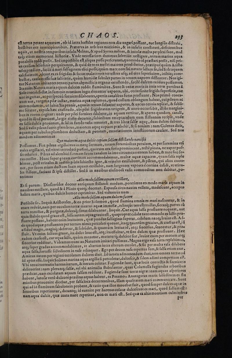 CHAO hoftibus iter. intercipientibus. Preterea in urbibus maritimis , & in infulis conftituti Ry js ituti, deficieatibus aquis , ut noftris temporibusinfula Melites, & apud Syrtes milites, & incole mul i Be, (Dus gca S multa perplexi funt, mul taq; etiam memorant hiftoriz. Vndc neceffarium duximus folertiüs ueftigare , utrum mari potabilis reddi poffit. Sed impoffibile eft aliqua poffe perícrutart,quomodo id pizilari Jo ful us caufam falíedinis perquiramus, & quid dere ea noítri maiores prodiderint, praci 3 iA, Tm teles pradicet,, facile à mari falfuginem elici poffe,quüm mare non fui natura qm i (cd Sol dta calcfacieote , elcuat ex ea frigidas & (iccas exalationes terreftres ufq; ad eius fuperficiem inibi EN buítas, caufam effe fuz falfitatis, quàm hu mida fubtiles partes in tenues uapores diis ciis 3 Nosti tur Naturam imitantes tenues partes chymifticis organis extollendo , facile dulcem reddere dn Ttaenim Natura marisaquam dulcém reddit fluminibus .Sunt & uenz marisin imis tereze TH Sole concalcfa&z ia fummis montium iugis cleuantur uapores, ubi , occu rfante frigida fuperficie,coe unt in guttas , ac perfpecuü fornices dilabentes,apertis canalibus foras profluunt . Nos primó conca« uum uas , turgetis pile inftar, marina aqua replemus; quod collum oblengum habeat, cui pileum ac commodamuls , ut fubie&is prunis ,aquain tenues foluatur uapores, & uacua omnia repicat , & fubli- me feratur , vapida hac craffitudo , ubi pilei frigiditatem tetigerit ,& uitro occurfibit , illiàs marginis busin rorem cogitur : unde per pilei fornices dilabeos,in aquam vertitur, & aperto quodam. canali, uodin illud pertinet largis riulis decurrit; fubie&um receptaculum eum ftillantem recipit , vnde ex falfa dulcis proueniet, & fal ia fundo vafis remanet , & tres libra falfe aque , duas dulces dabunt. Sed fi vafis pileus fuerit plambeus , maiorem aque copiam przbebir, & fi noxiam : nam Galenus dicit, aquam per tubulos plumbeos dedu&am , & potatam, excoriationem inteftinorum caufarc. Sed nos inodum adinuenimus | Quo maiorem aqua dulcis copiam falfam diflillando nancifci Poffamus. Fiat pileus argillaceusin mete formam, totum foraminibus peruium, vt perforamina vri pales argillacei, vel vitrei introduci poffint, quorum ora foris promincant re&é picata, ne vapor pof- (it exhalari. Pileus ad alembici formam fuum canalem ia imo circumcurrentem habeat, & nare fuo fo- ras extillet. Huac fuper eneam cortinam accommodabimus, multz aqu& capacem ,quam falía reple bimus , poft vrinales,& inditis pilcis fubie&o igne, & vrinales extillabunt , & pileus, qui alios conti- net , per fuum euam du&um fuam aquam extillabit , nam furgentes vapores écortina calidi , vt vrina- . les (tillent , faciunt & ipfe diftillet. Sedi in nauibus eiufmodi vafis commoditas non dabitur; po- terimus «Alio modofalfamaquam extillare, | Et fi parum. Diofcorides doceas antiquum ftillandi modum, poterimus eo modo maris aquam in nauibus extillare, quod & à Plinio quoq; docetur. Expanfa circa nauim vellera madefcunt , accepto halitu maris , quibus dulcis humor exprimitur. Sed videamus num Alio modo fal[am aquam dulcem facere | Pofübile ic. Inquit Ariftoteles , & eo prior Solomon , quod flumina omnia ex mari nafcuntur, & in mare redcüt,nam per occultosterre meatus aquzimmuiffz , rclingüt terreftresillas,ficcasQ; partes cü terra remiltas , & purgata, dulcesQ; foras dilabuntur. Inquit .Curaqua falfa profluerencqueat, aut quia ftabile quod grauc eft , (alfa autem aquagrauis eft , quapropter calida tantummodo ex falfis pro- fuere poffunt , habent eaim leuitatem , que pondus falfuginis fuperat, calidum nanq; euius cft. Ad- dequodaquz profluentes perterram nimis percolari queunt, itaq; quantüm grauius, & craffius eft,id affidué magis , magisq; defertur, & fübfidet, & quantum leuius id, atq; fincetius, feuocatur , & proe fluit. Vt enim falfum graue, ita dulce leue eft , atq; ita efficitur, vt fint dulces quz profluunt. Hac eadem caufa elt, curaqua falfa, quàm mouetur, mutaturq; dulcior fiat ,leuior enim per motum atq; fincerior redditur. Videamus nunc an Naturam imitari polfimus. Magna ergo vafa terra replebimus, atq; fuper gradus accommodabimus , vt alterum intra alterum excolet, & (ic per multa vafa dilabens aqua falía;fortaffe falfedinem in vafe relinquet. Ego pet decem vafa expertus fum,& falfa etiam crat, Amicus autem per viginti excolatam dulcem dixit, id tamen admonendum duxi,non omnes terrasad Vbi tenuitorrentis harenaiterum, & iterum coletur. Fugiendz funt, qua locis conte&is & fornicatis delituerint : nam plerunq; falfz, vel vbi animalia ftabulantur , quas Columella fugiendas atboribus tzdicat, nam excolatam aquam falfam reddunt. Fugiendz funt terrz nigra : nam aquas aíperiores habent , lutofz veró dulcoreprzditasaquas habent, ex Paxamo . Anaxagoras maris falfedinem ex fla minibus prouenire dicebat, per falfaloca decurrentibus, illam qualitatem mari communicare. Sunt qui ad id luminum fabulonem probent, & ratio que illos moucbat fuit , quod femper dulcesaqua in littoribus reperiuntur , dicuntq; id euenire per harenascolatz dulcefcant ex mari, quod falfum efft : . nam aqua dulcis, quz iuxta marc reperitur, non ex mari eft. Sed qua ex altismontium culminibus per —