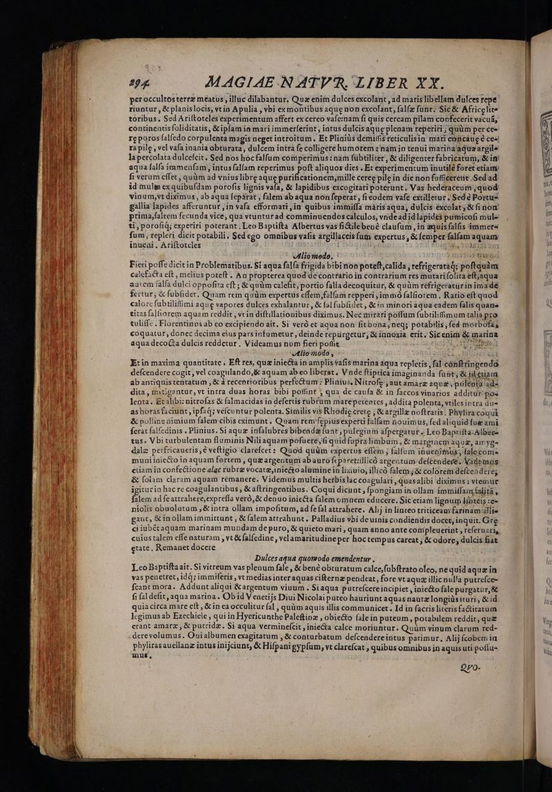 per occultos terrz meatus , illüc dilabantur, Qua enim dulces excolant , ad maris libelIam dulces repe riuntur , & planislocis, vt in Apulia , vbi ex montibus aque non excolant; falfz funt: Sic & Africelite toribus. Sed Ariftoteles experimentum affert ex cereo vafeznam fi quis ceream pilam confecerit vacua, continentis foliditatis, &ipíam in mari immerferint ; iatus dulcisaque plenam reperiti; quüm per cee rcporos falfedo corpulenta magis neget introitum, Et Pliniüs demiffis rcticulisin mati coficáue e cesi ra pile , vel vafa inania obturata, dulcem intra fe colligere humorem :nám in tenui marina'aqua argile lapercolata dulcefcit. Sed nos hoc falfum comperimus: nam fübtiliter, & diligenter fabricatum, &in aqua falfa immenfam , intus falfam reperimus poft aliquos dies . Et experimentum inutile foret etiam fi veram cífet , quüm ad vniuslibre aque purificationem,mille ceree pile in die non fafficererie .Sed ad id muli exquibufdam porofis lignis vafa, & lapidibus excogitati poterunt. Vas hedéraceum quod vinum,vt diximus , ab aqua feparat , falem ab aqua non feperat, ficodem vafe extilletur ; Sed 6 Portu gallia lapides afferuntur jin vafa efformati,in quibus immiffa máris aqua, dulcis éxcolat & fi nom prima,faltem fecunda vice, qua vtunturad comminuendos calculos, vridead id lapides pumicofi mul- ti, porofiq; experiri poterant. Leo Baptifta Albertus vas fiGilebené claufum , in aquis falfis immer fum, repleri dicit potabili. $ed ego omnibus vafis argillaceis fum expertus , & femper falfam aquam inueni. Ariftoteles | DAS Sl 10381 ' - VMliomodo. : TG Fieri poffe dicit in Problematibus. $i aqua falfa frigida bibi non poteft,calida , refrigeratad; poftquàm Calcfacta eft, mclius poteft . An propterea quod deconttario in contrarium res mutati folita eft;jaqua aatem falfa dulci oppofita eft ; & quüm calefit; portio falla decoquitür, & quüm réfrigeraturinimade fertur, & fubüder. Quam rem quüm expertus effem,fal(am repperi ,immó falfiorem . Ratio eft quod calore fubtilif&mi aque vapores dulces exhalantur, & fal fübfidet , & in minori aqua cadem falis quane titas falhorem aquam reddit , vein diftillationibus diximus. Nec mirari poffüm fubtilifimum talia pro tuliff- . Florentinus ab co excipiendo ait. Si veró et aqua non fitbona; neq; potabilis, fed morbofas coquatur, donec decima eius pars infumetur, deinde repürgetur; & innoxia. etit. Sicenim & marina aqua decoGa dulcis reddetur. Videamus num fieri pofüt ya ride T Á Vtlioodo , | Bote. 512451 E: in maxima quantitate, Eft res, quz iniecta in amplis vafis marina aqua repletis, fal cónftringenda. defcendere cogit, vel coagulando,& aquam ab eo liberat. V nde ftiptica imaginanda fuü&t; & jd eriam ab antiquis tentatum , & à recentioribus perfectum: Plinius, Nitrofe ,autamarz aque, póleota 201 dita , mitigantur, vt intra duas horas bibi poffint j qua de caufa & in faccos vinarios additür/po« lenta. Etalibi: nitrofas & falmacidas in defertis rubrum marepetentes , addita polenta, vtilesintra due as horas faciunt, ipfaq; vefcuntur polenta. Similis vis Rhodie crete ; &argillz noftratis; Phylira coqui & polline nimium falem cibis eximunt. Quam rem'fépiusexpetti falfam nouimus, fed aliquid fue ami ferat falfedinis . Plinius. Siaquz infalubres bibendz fuat, pulegium afpergatur . Leo Bapziita:Alber- tus. Vbi turbulentam fluminis Niliaquam pofuere, (i quid fupralimbum, & marginem aquz, amyge dalz perfricaueris, € veftigio clarefcet: Quod quüm expertus effem ; falfum inuenimus; falecome muniiaie&o in aquam fortem , qug argentum abauro fcpa retiillicó argentum: deícendece. Videmus eiiam in confe&tione alaqc rubrae vocatz,iniecto alumine ia lixiuio, illicó falem; & colorein defcendere; & folam claram aquam rémanere. Videmus multis herbis lac coagulari ,quasalibi diximus : vtemur igitario hac re coagulantibus &aftringentibus. Coqui dicunt , fpongiam in ollam immiffam, (alita , falem ad feattrahere,exprefla veró, & denuo iniecta falem omnem educere. Sic etiam lignum linteis :e- niolis obuolutum ; & intra ollam impofitum, ad fe fal attrahere. Alij in linceo triticeam fzrinamllie gant, & inollamimmittunt , & falem attrahunt. Palladius vbi deuinis condiendis docct, inquit. Gre ci iubétaquam marinam mundam de puro, & quieto mari , quam anno ante coripleucrint , referuzri, cuiustalem effe naturam , vt & falfedine , velamaritudineper hoctempus careat ; & odore; dulcis fiat etate, Remanet docere Dulces aqua quomodo emendentur Lco Bsptifta ait. Si vitreum vas plenum fale , & bené obturatum calce,fubftrato ofeo, ne quid aquz in vas penetret, id d; immiferis , vt medias inter aquas cifternz pendeat, fore vt aquz illic nul'a putrefce- fcant mora. Adduntaliqui &argentum viuum. Si aqua putrefcere incipiet , inie&o fale purgatur, & fi fal defit, aqua marina. Ob id V eaetijs Diui Nicolai puteo hauriunt aquas nautz longiüs ituri , & id quia circa mare eft , & in ea occulitur fal , quüm aquis illis communicet. Id in facris literisfa&itatum lcgimus ab Ezechiele , qui in Hyericunthe Paleftinz , obie&o fale in puteum , potabilem reddit, qua erant amarz , & pucridz. $i aqua verminefcit , iniecta calce moriuntur. Quüm vinum clarum red- .derevolumus. Ouialbumen exagitatum , & conturbatum defcendere itítus patimur, Alij fcobem iu phylirasauellanz intus inijciunt, & Hifpani gypfum, vt clarefcat , quibus omnibus in aquis uti pofíus mus, Qyo-