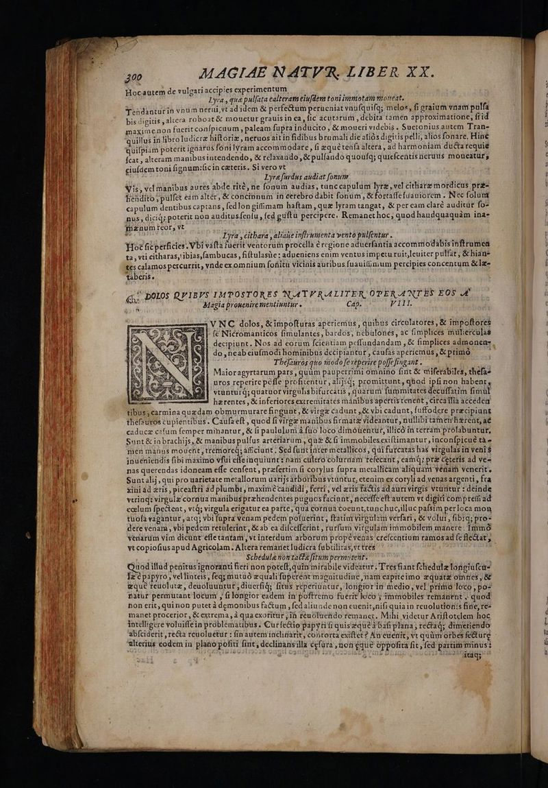 Hocautem de vulgatiaccipies experimentum, : Lyra , qua pulfata ealteram eiufdem toni immotam vioreat, Tendanturín vnum nerui vt ad idcm & perfe&um perueniat vnufquifq; melos, fi graium vnam pulfa bis digitis , altera roboat & mouetur grauis in ca, fic acutarum , debita tamen approximatíone, fid maxime.non fuerit confpicaum , paleam fuprainducito, & moueri videbis . Suctonius autem Tran- quillus in libro ludicra hiltoriz , neruos ait in fidibusb ru mali die aliós digitis pelli, alios fonare. Hine quifpiam poterit igaarus fónilYram accommodare, fi equétenfa altera, ad harmoniam ducta requie Ícat , alteram manibus intendendo, & telaxando , & pulfando quoufq; quiefcentis neruus moueatür; ciuídem toni fignum:íicin ceteris. Si vero vt ku Lyra [ardus audiat fonum Nis, vcl manibus aures abde rité, ne fonum audias, tünc capulum lyrz, vel cithara mordicus prz- bendito ; pulfet eám altér, & concinnum in eerebro dabit fonum, & fortaffe fuauiorem . Nec foluti capulum dentibus captans, fed longiffimam haftam qua lyram tangat, & per eam clare auditür fo- nus, dicid; poterit noa auditusfenlu , fed guftu percipere. Remanethoc; quod haudquaquám ina- Tnznum reor, vt en Lyra, Citbara , aliae infir umenta vento pulfentur . bs Hot ficperficies . Vbi vafta tuerit veatorum procella ércgione aduerfantia accommodabisinftrumea ta , vti citharas,!ibias,fambucas, fi(tulasüe : adueniens enim ventus impetu ruit,leuiter pulfat, & hian* tes calamos percurtit, vnde ex omnium fofitu viciais auribus fuauifümum percipies concentum &lz- taberis, . poros QVIBVS IMPOSTORES NAT RALITER OPER ANT ES EOS JA Magia prouenire mentiuntur « Cap. V111. — V NC dolos, &impofturas aperiemüus , quibus circulatores, & impoftores $4 (c Nicromanticos fimulantes, bardos, nebulones, ac fimplices mülierculas decipiunt. Nos ad eorum fcientiam peffundandam , & fimplices admonen- do ,neab eiufmodi hominibüs decipiantur , caufas aperícmus , & primo Tbejauros quo s2odo fexeperire poffefingant . repu Maioragyrtarum pars, quüm pauperrimi omnino fint & aiferabiles, thefa» uros reperirepeffe profitentur, alijsd; promittunt, q&iod ipfi non habenr, vtunturq; quatuor virgulisbifurcatis , quarum fummitates decuffatim fimul . — ha rentes , & inferiores extremitates mánibus apcttis tenent, circailia acceden tibus; carmina quzdam obmurmurare fingunt , & virgz cadunt ,& vbi cadunt, fuffodere praecipiunt thef2?uros cupientibus . Caufa eft , quod fi virgz manibus firmatz videantur, nullibi tamen'hirent, aé caduce cafum femper mimantur, & fi panlulunià fuo loco dimóuentur, illicó in terram prolabuntur, Sunt & iabrachijs, & manibus pulfus artetiarum, qui & (i immobiles exiftimantur, inconfpicué tà - men manus mouent, tremorcQ; aficiunt. Sed funtinter mctallicos, qui furcatas has vicgulas in veni $ jnueniendis fibi maximo vfui effeinquiunt: nam cultro coluraam tefecant , eamQ; pra Ceteris ad ve- nas querendas idoneam effe cenfent , przfertim fi corylus fupra mexallicam aliquam vénam venerit, Sunt alij, qui pro uarietate metallorum uartijsarboribus vtuntur, cteaim ex coryli ad venas argenti , fta xini ád ztis , piceaftri ad plumbi , maximécandidi , ferri , vel zris facis ad auri virgis vtünitur : deinde vtrinq: virgulz cornua mauibus prehendentes puguos faciant, neceffe eft'autem vt digiti compremfi ad ecelum fpe&tent , vtQ; virgula erigatur ea patte, qua cornua coeunt,tunchucilluc pafsim perloca mon tuolá vagantur , atq; vbi fupra venam pedem pofaeriat , ftatim virgulam verfari , & volui, fibiq; pro- dere venam , vbi pedem retuleriat, & ab ca dilcefferint , rurfum virgulam immobilem manere. Immó vt copiofiusapud Agtricolam. Altera remaret ludicra fubtilitas, vt tres Scbedulenontatde fitum permotent. dod illud penitus ignoranti fieri non poteft, quin mirabile videatur; Tres fiant fchedulz longiufcure Iz é papyro, vellinteis, feq; mutuó equali füpereot magnitudine nam eapiteimo zquate omnes, gqué reuolutz, deuoluuntut ,diuerfiq; fitus reperinatur, longiorin medio, vel primo loco, po- natur permutant locum , ftlongior eadem in' poftremo fuerit loco ; immobiles remánent , quod non erit, quinon putet à demonibus fa&um , fed aliunde non cuenit,nifi quia in reuolutionis fine, re- manet ptocerior , & extrema, à qua exoritur , ih reuoluendo remanet. Mihi videtur Ariftotclem hoc intelligere voluiffein problematibus . Curfe&io papytiti quiszqueà bafi plana, rectaq; dimetiendo abfciderit , re&a reuoluetur : fin autem inclitarit, contorta exiftet? Au cuenit; vt quüm orbes fedture alterius eodem in plano politi fint; declinansilla ccfüra ,non éque oppofita fit, fed partim minus: