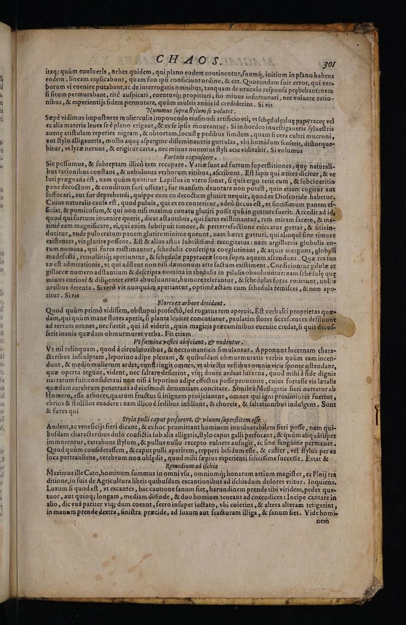 A XCHFVAOUS MNDSC E? itaq; quüm euolueris , orbes quidem, qui plano eodem continentur, codem : lineam explicabunt, quam fuo ipft conficiunt ordine, &amp; cet. Quoründam fuit ertor, qui vere boram vi euenire putabant,ac de interrogatis omnibus, tanquam deoraculo refponfa prebebant:nam fi itum permutabant, rità aufpicari , euentusq; propitiari,; (in minus infortunari,, nec voluere tatio- nibus , &amp; experientijs fidem permutare, quüm inultis annisid crediderint , Si vis Nummus [upra Rylum fe volutet . Sepc vidimus impoftores mulierculis imponendo eiufmodi artificio vti, vt (ch tx alia materia leues feé plano erigant ,Scexfe ipfis moueantur. Siin hordco inueítigaueris fylueftris auenc ariftulam reperies nigram , &amp; obtortam,locufte pedibus fimilem , quam fi cera cultri mucroni, aut flylo alligaueris , mollis aque afpergine diffeminaueris guttulas , vbi humidum fenferit, diftorque- bitur, vtlyrz neruus, &amp; erigiturcarta , nec minus nummus ftyli acie volitabit, Si volumus n | Furtut cognofcere ». | UE Sic poffumus, &amp; fubreptam illicó rem recupare. Variz funtad furtum fuperftitiones , que naturali- bus rationibus conílant , &amp; nebulones verborum viribus, afcribunt, Eft lapisquiztites dicitur;&amp; ve — F luti przgnans cft , nam quüm quatitur Lapillus in vtero fonat, fi quis ergo terit eum , &amp; fübcineritio | | panedecoQtum , &amp; conditum furi offerat ; fur manfum deuorare non poteft, quin etiam cogitur aut zi fuffocari , aut fur deprehendi , quippe cum co deco&amp;um glutire nequit; quod ex Diofcoride habetur. Cuius naturalis cauía ít , quod puluis , qui exco conteritur , adeó ficcus eft, vt ficcifimum panem ef- Éiciat, &amp; pumicofum,&amp; qui non nifi maximo conatu glutiri poffit qu&amp;in gutturefuerit. Acceditadid, LM quod quifurtum inuenire querit, dicat a(tantibus, qui fures exiftimantut, rem miram facere, &amp; mas | | | fuumá, initium inpfano habent eduleidue papyracec vel xime eam magnificare, ei,qui enim. fubripuit timorc,&amp; perterrefaGione exiccatur guttar,&amp; fitisin- ducitur, vnde pulucratum panem glutire minime queunt, nam haret gatturi, quialioqui fine timore | 3 exiftentes , vixglatirepoffent. Eft &amp; alius aftus fabtilifimé excogitatus; nam argillaceis globulis eo- l i tum nomina ,qui fures exiftimantur, fchedulis confcripta couglutinant , &amp; aquis mergunt, globyli J madefs&amp;i , remollitiq; aperiuntur, &amp; fchednlz papyracez leucs fupra aquam afcendunt. Quz rcstan | tz cft admirationis, vt qui adítent non nifi demonum artefa&amp;um exiftiment . Conficiontur pilule ar | gillacez numero adítantium &amp; defcripta nominain shedulis in pilulisobuoluuntur: nam fchedule que j minus curiose &amp; diligenter creta abuoluuntur,humorercferantur , &amp; fchedulas foras emittunt, nullis nexibus detenta. Siveró vis nunquàm aperiantur optime actam cum fchedula temifces , &amp;non apc- | titur. Sivis zi ^ ! AU . n TAE | Floresex arbore decidant . j | LE | EB Quod quàm primó vidiffem, obftupui profe&amp;ó,fed rogatus rem aperuit, E(t verbafci proprietas uda j dam,quiquüm mane flotes aperit, fi planta leuiter concutiatur, paulatim flores (iccefcentes deffluunt | ^ | ad terram omncs , nec fuctit , qui id viderit, quin magicis precaminibus euenire credat,(i quis decuf feritinania quzdam obmurmuret verba. Fit ctiam ; Mp e. | T Vt femina veftes abijciant , er nudentur -.. ' : 3 Vtrnil relinquam , quod à circulatoribus , &amp; necromanticis fimulantur. Apponuntlucernam chara- — I Jum es NUR PEE NIE eie H8 M &amp;eribus infculptam ,leporinoadipe plenam , &amp; quibufdam obmurmuratis verbis quüm eam íncen- ^ e E dunt, &amp; mediomulierum ardet; conftringit omnes, vt abie&amp;s veftibusomniaviris fponte oftendant, iu ul quz operta tegünt, vident, nec faltaredefierint, víq; donec ardeat lucerna , quod mihi à fide dignis | f B narratum fuit:confideraui non nifi à leporino adipe cffe&amp;us poffeproucnire , cuius fortaffe vis letalis LUE k B quadam cerebrum penetrans ad eiufmodi dementiam concitare. Simileà Meffagetis fieri narraturab. | 4d | Homero, effe atbores,quarum fru&amp;us fi inignem proijciantur , omnes qui igni proximiores fuerint , | ebrios &amp; ftolidos euadere : nam illico € fedibus. infiliunt; &amp; choreis , &amp; faltationibus indulgent, Sunt * B &amp; fures qui : n ! is rivi s Stylo pulli caput perforent, C viuum [upev[litem effe -.. à NH Audent,ac veneficijs fieri dicant, &amp; exhoc promittant hominem inuulnerabilem fieri poffe, nam qui- i buídam chara&amp;cribus dolo confi&amp;is fub alis alligatis,ftylo caput galli perforant , &amp; quim aliquátifper | immorentur, extrahunt ftylum., &amp; pullusnullo recepto vulnere aufugit ,ac fine fangüirie pérmanet., | Quod quüm confideraffem , &amp; caput pulli aperirem , repperi bifidum effe, &amp; culter , vé] flylus per ea loca pertranftene, cerebrum non obledit , quod mihi fzpius experienti felicifime fucceffit, Extat &amp; dens d Huisissn Remedium ad ifchia MaximusilleCato,hominum fummus in omni vfu, omniumq;bonarum artium magifter , ex PInij tra ditionejin fuis de Agricultura libris quibufdam excantionibus ad ifchiadum dolores vtitur. Inquiens, Luxum fi quod eft , vt excantes; bac cautione fanum fiet, harundinem prendetibi viridem,pedes quae suor, aut quinq; longam , mediam difinde , &amp; duo homines teneant ad coxendices : Incipe cantarein alio , dic vuà pariter víq; dum coeant , ferro infuper ia&amp;ato, vbi coierint , &amp; altera alteram tetigerint; in manum prende dextia , finiftra pracide, ad luxum aut fra&amp;uram illiga , &amp; fanum fict. Videhomie E nem X ETT rA esc