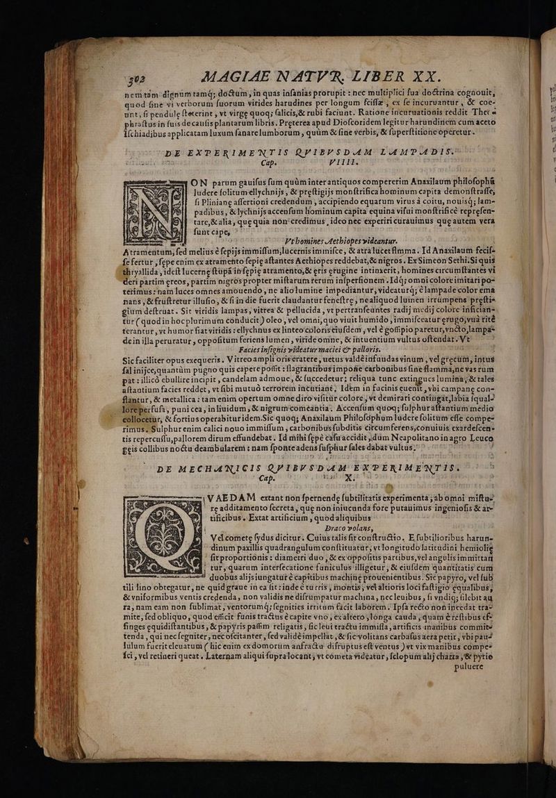 c peu rc UK nemtam dignumtamq; doctum, in quas iafanias prorupit : nec multiplici fua doctrina cognouit, unt, fi pendule fteterint , vt virge quoq; (alicis,&amp; rubi faciunt. Ratione incuruationis reddit Thec« hraftus in fuis decaufisplantarum libris. Preterea apud Diofcoridem legitur harundirnem cum aceto Iíchiadibus applicatam luxum fanarelumborum , quüm &amp; fine verbis, &amp; fuperftitióne operetur. 3 DE EXPERIMENTIS QPIBFSDA4M LAMTP.ADIS. sel( ain Cap. V1111. ON parum gauifus fum quüm interantiquos compererim Anaxilaum philofoph&amp; ludere folitumellychnijs , &amp; preftigijs monftrifica hominum capita demonftraffe, fi Pliniane affertioni credendum ; accipiendo equarum virus coitu, nouisQ; lam- padibus, &amp; lychnijsaccenfum liominum capita equina vifui monftrificé reprefen- tare, &amp; alía, que quia non'credimus , idco nec experiri curauimus que autem vera funt cape, ^ LTD ERE Vt bomines J4etbiopes videantur. | Atramentum, fed melius é fepijs immiffum;lücernis iminifce, &amp; atralucetflmma. Id Anaxilaum fecif- fe fertur , fepe enim ex atramento fepic aftantes Aethiopes reddebat,&amp; nigros . ExSimcon Sethi.Siquis thryallida , ideft lucerne ftüpá in fepie atramento,&amp; eris etugine intinxerit, homines circumftantes vi deri partim ereos, partim nigros propter miftarum terum infpetfionem.Idq; omni colore imitari po- térimus : nam luces omnes amouendo , ne aliolumine inipediantur; videaturq; € lampade color ema nans, &amp;fruftretur illufio, &amp; fiin die fuerit claudantur feneftre , nealiquod luinen irrümpens prefti- gium defteuat. Sit viridis lampas; vitrea &amp; pellucida, vt pertranfeuntes radij medij colore infician- tur( quodin hocplurimum conducit ) oleo , vel omni, quo viuit humido ,immifceatur erugo;vua rité terantur , vt humor fiat viridis : ellychnus ex linteo'coloriseiufdem , vel é goffipio paretur,vncto,lampas dein illa peruratur , oppofitum feriens lumen viride omne, &amp; intuentium vultus oftendat. Vt Facies inficnis videatur maciei € pallovis. Sic faciliter opus exequeris. V itreoampli orisératere , uetus valdéinfuudas vinum , vel greci, intus fa] inijcequaatüm pugno quis capere pofiit :flagrantibusimpofie carbonibus fine flamma,nevasrum at : illicó ebullireincipit , candelam admoue , &amp; (uccedetur; reliqua tunc extingucs lumina, &amp; tales aflantium facies reddet, vt fibi mutuó terrorein incutiant; [dem in fucinis euenit , vbi campane con- flántur, &amp; metallica : tam enim opertum omne diro vifitür colore ; vt demirati contingit, labia (qual loreperfufa, puni cea, inliuidum , &amp; nigrum comeantia. Accenfum quoq; fulphur athintium medio collocetur, &amp; fortiusoperabituridem.Sic quoq; Anáxilaum Philofóphom ludere folitum effe compe- rimus, Sulphur enim calici nouo immiffum , carbonibus fubditis circumferens;conuiuis cxardefcen- tis repercuffu,pallorem dirum effundebat. Id rhihi fepe cafuaccidit dum Neapolitano inagro Leuco geis collibus no&amp;u deambularem : nam fponteadens fufphur fales dabat vultus; Su Dm DE MECHA'NICIS QPIBVSDAAM EXTERIME'NTIS. Cap. M e : : IVAEDAM extant non fpernende fubtilitatis experimenta ;ab omni miftu- d rcadditamento fecreta, que non iniucunda fore putauimus ingeniofis &amp; ar- tificibus. Extat artificium , quodaliquibus i Draco volans, Vel comete fydus dicitur. Cuius talis fit conftru&amp;io, E fubtilioribus harun- ] dinum paxillis quadrangulum conftituatur, vt longitudo latitudini hemiolie «dea fitproportionis : diametri duo, &amp; exoppofitis parubus,velangulisimmittan mE. tur, quarum interfecatione faniculus illigetur , &amp; eiufdem quantitatis cum ^5 duobus alijsiungatut € capitibus macliine proueniéntibus. Sic papyro, vcl fub tili lino obtegatur, ne quidgraue in cà fit: inde turris , montis; vel altioris loci faftigio equalibus; &amp; vniformibus ventis credenda, non validis ne difrumpatur machina, necleuibus, fi vndig; lcbit au ra,nam eam non fublimat ; ventorumq; fegnities irritam facit laborem. Ipfa recto non ipcedat tra- mite, fed obliquo, quod efficit funis tractus e capite vno , exaltero,lónga cauda , quam éreftibus ef- finges equidiftantibus , &amp; papyris paffim religatis , fic leui tractu immifla , artificis manibüs commite tenda , qui necfegniter , necofcitanter, fed validé impellat ,&amp; fic'volitans carba(üs aera petit, vbi pau lulum fuerit eleuatum (/ hic enim exdomorum anfra&amp;u difruptuseft ventus ) vt vix manibus compe Íci , vel retineri queat, Laternam aliqui fupralocant; vt cometa videatür, [clopum alij chatza ,'&amp; pytie puluere 3 T peace Vi PV. T t aa eth