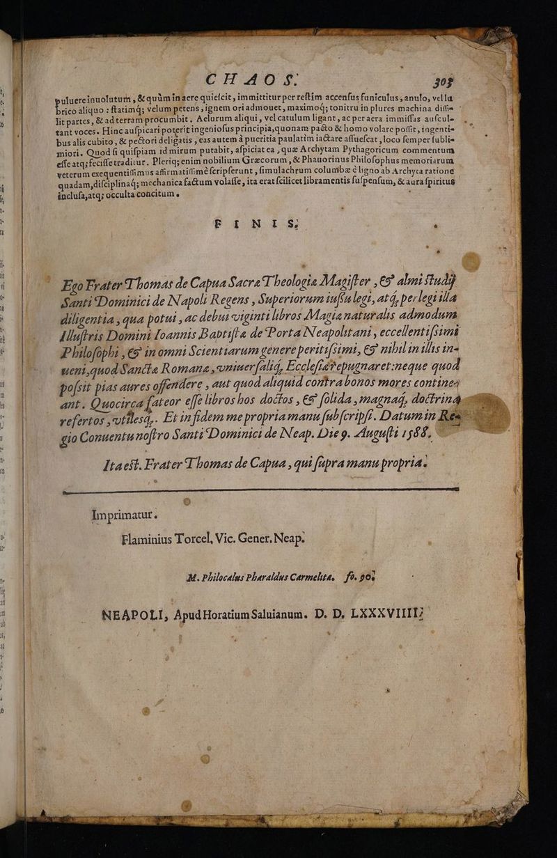 » CHO. m uluereinuolutum , &amp; quàm inaere quielcit , immittitur per reftim accenfus funiculus; anulo, vella báo aliquo : ftatimq; velum petens , ignem oriadmouet , maximoq; tonitru in plures 4L LAUS didsc * | lit partes, &amp; adterram procumbit, Aelurum aliqui , vel catulum ligant , ac peraera immiffas aufcule ] 38 tant voces. Hincaufpicart poterit ingeüniofus principia,quonam paéto &amp; homo volarc poffit, iagentia E e bus alis cubito, &amp; pe&amp;ori deligatis , easautem à pueritia paulatim iactare affuefcat ,loco femper fublis miori. Quod fi quifpiam 1d mirum putabit, afpiciat ea , quz Atchytam Pythagoricum RES ERE effc atq; feciffetradiiur. Pleriq; enim nobilium Grecorum , &amp; Phauotinus Philofophus memoriarum veterum exequenti(fimus afirmatidimé fcripferunt , fimulachrum colunibz é ligno ab Archyca ratione quadam, difciplinad; mechanica fa&amp;um volaffe , ita erat fcilicet libramentis fufpenfum, &amp; aura fpiritus inclufa;atq; occulta concitum e Tr F.1 N15. e e Exo Frater T bomas de Capua Sacra T beologia Magifter ,€5 almi f1u4j Santi «Dominici de Napoli Regens , Superiorum tuf(ulegt, atd, perlegi ila diligentia , qua potut , ac debui viginti libros Magia naturalis admodum IHluftis Domini [oannis Babtifl a de*Porta iN eapolit ani , eccellenti[siun Philofophi ,€9' inomni 5 cientiarum genere periti[simi , C9 nibil in illis in- ueniquod Santia Romana, vmierfalid, Ecclefiévepugnaret:neque quod po [sit pias aures offendere , aut quod aliquid contra bonos mores contine ant . Quocirca [ateor eJJe libros bos docfos , €9 folida ,magnad, doctrinas vefertos ,vutilesq,. Et infidem me propria manu fabfcripfr. Datum in Res gio Conuentu no[rro Santi Dominici de Neap. Die 9. AAugu[Hi 1588. 1 Itacst. Frater Thomas de Capua , qui [upra manu propri. E M — M Á—tà o Imprimatur. Flaminius Torcel, Vic. Gener, Neap. M. Philocalus Pharaldus Carmelhta, — fo. ? 0. NEAPOLI, ApudHoratiumSaluianum. D. D, LXXXVIIIE *