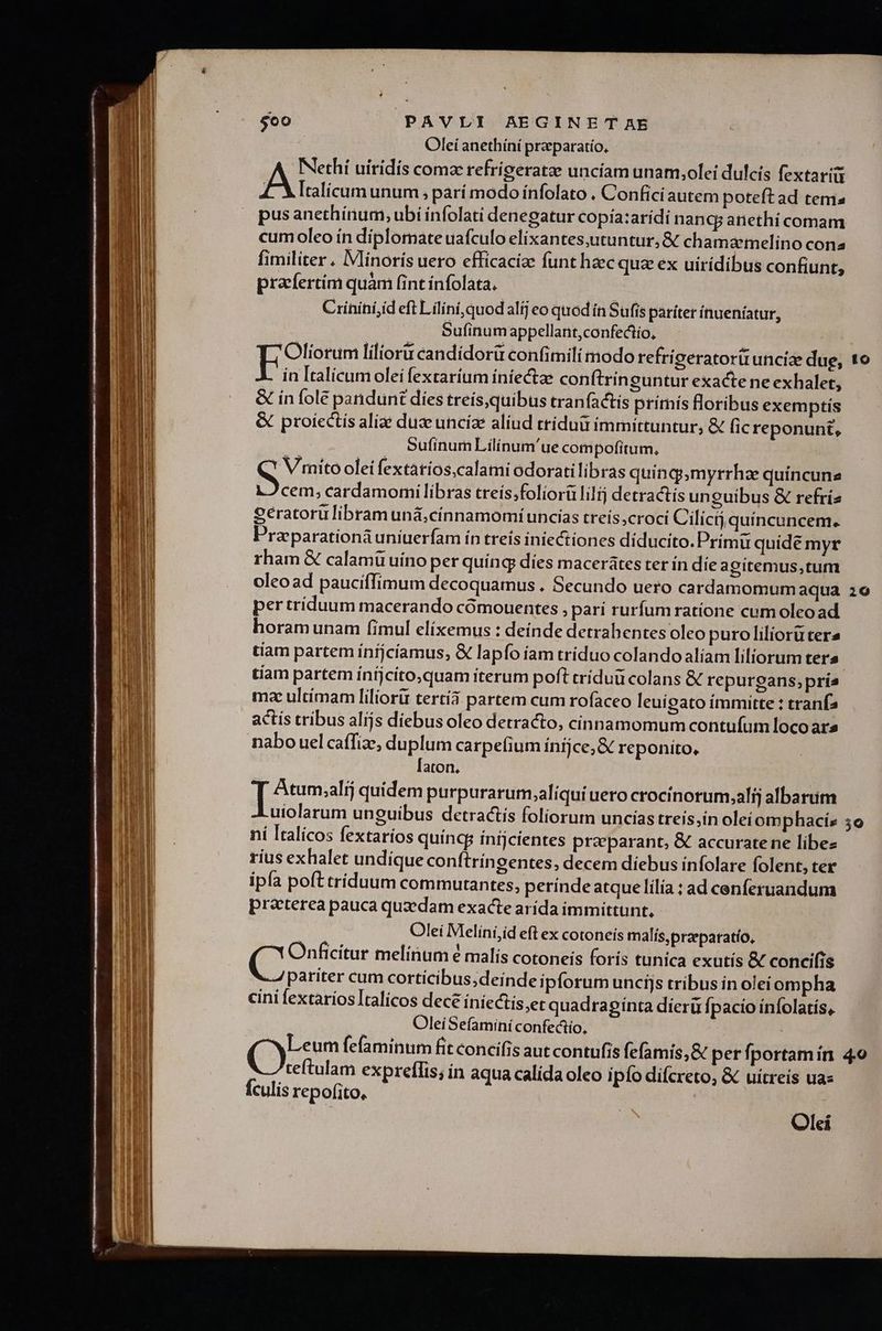 Olei anethíní preparatío, Nethí uiridis coma refrígeratze uncíam unam,olei dulcis fextarig A Italicum unum ; parí modo ínfolato . Confici autem poteft ad tema pus anethínum, ubi ínfolati denegatur copía:aridi nanc anethi comam cum oleo ín diplomate uafculo elixantes,utuntur, & chamarmelino cona fimiliter. IMlinorís uero efficacize funt hzc quz ex uirídibus confunt, prafertim quàm fint infolata. Crinihí,íd eft L ilíní, quod alij eo quod ín Sufis pariter ínueníatur, Sufinum appellant,confectio, err lilioru candídorü confimili modo refrigeratori uncize due, to in Italicumolei fextaríum íniectae conftrín cuntur exacte ne exhalet, & in fole pandunt dies treis,quibus tranfactis prímís floribus exemptis & proiectís aliae duz unciae aliud triduü imrmittuntur, & fic reponunt, Sufiínum Lilínum'ue compofitum, *' Vimito olei fextatios,calami odoratilibras quinq;,myrrhze quincune cem, cardamomilibras treís;foliorü lilij detractis unguibus & refríz Peratorulibram uná;cinnamomí uncias treís croci Cilíci quíncuncem. Praparationà uniuerfam ín treís iniectiones diducito.Primü quide myr rham & calamü uino per quíng dies macerátes ter in die agitemus,tum oleoad pauciffimum decoquamus . Secundo uero cardamomum aqua 26 per tríduum macerando cómouentes , parí rurfum ratione cum oleoad horam unam (imul elíxemus : deinde detrabentes oleo puro liliorutera tíam partem íinijcíamus, & lapfo íam tríduo colando alíam liliorum ters | tiam partem íníjcíto,quam iterum poft tríduü colans & repurgans;prie mz ultimam liliorir tertíá partem cum rofaceo leuipgato ímmitte : tranfa actis tribus alíjs diebus oleo detracto, cinnamomum contufum loco ar» nabo uel caffize, duplum carpefium ínijce,& reponito, [aton, '! Atum;alij quidem purpurarum,aliqui uero crocinorum;alíj albarim uiolarum unguibus detractis foliorum uncias treís,in oleíomphacis 5o ní ltalícos fextaríos quíncg ínijcientes preparant, & accurate ne libe rius exhalet undique conftríngentes, decem diebus infolare folent, ter ipía poft triduum commurantes, perínde atque lilía; ad cenferuandum preterea pauca quaedam exacte arída immittunt, Olei Melíni;íd eft ex cotoneis malís,przeparatío, (^ Onficitur melínum é malis cotoneis foris tunica exutís & concifis 4 pariter cum corticibus;deinde ipforum uncijs tribus in oleiompha cini fextaríos Italicos decé íníectis,et quadragínta díerü fpacio ínfolatís, OleiSefamini confectio, (9n fefaminum fit concifis aut contufis fefamis,& perfportamín 4o x 7 teítulam expreffis; in aqua calída oleo ipfo difcreto, & uitreis uac Ículis repofito. Olei