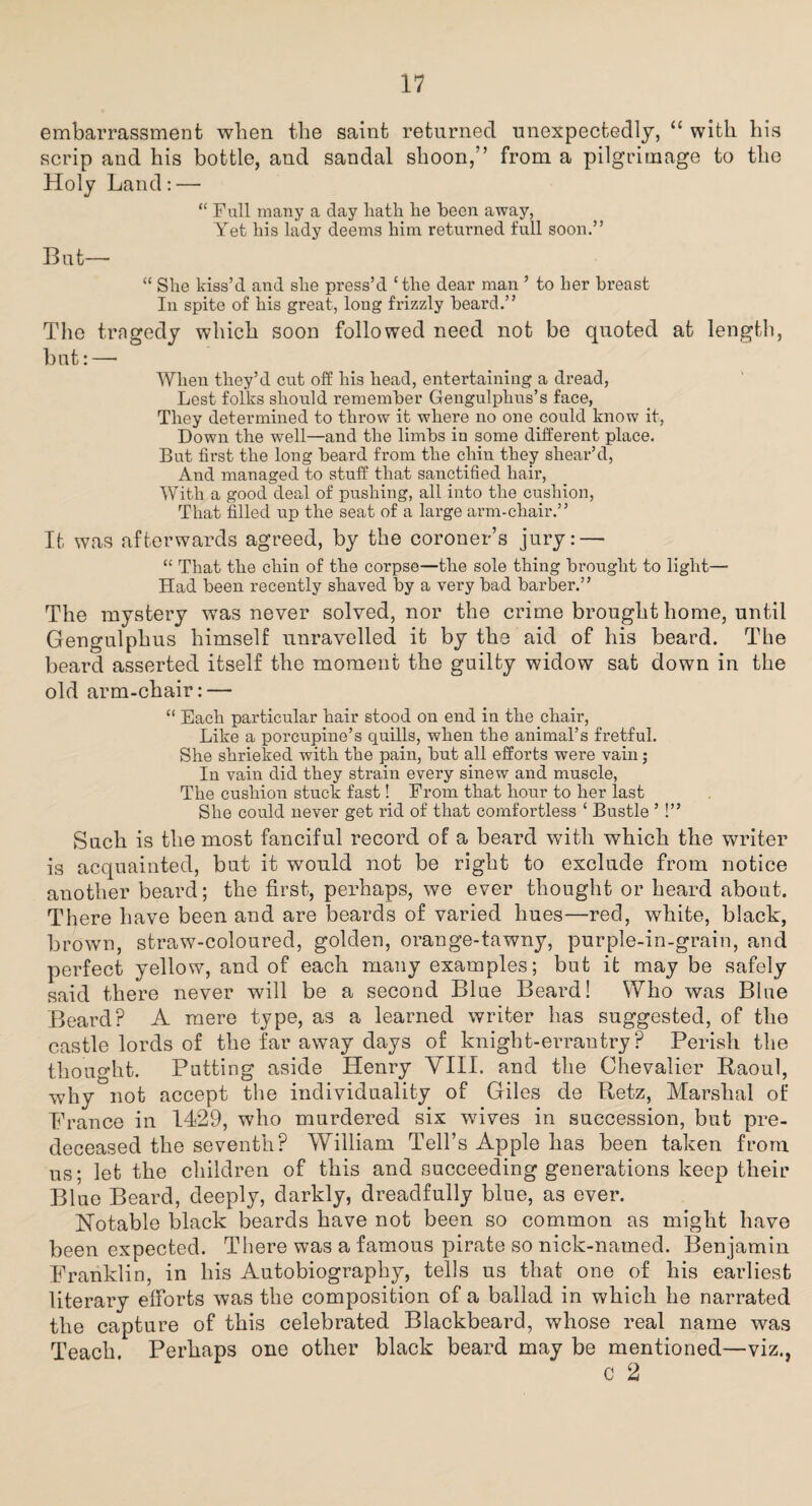 embarrassment when the saint returned unexpectedly, “ with his scrip and his bottle, and sandal shoon,” from a pilgrimage to the Holy Land: — “ Full many a day liath he been away, Yet his lady deems him returned full soon.” But— “ She kiss’d and she press’d ‘the dear man ’ to her breast In spite of his great, long frizzly beard.” The trngedy which soon followed need not be quoted at length, but: — When they’d cut off his head, entertaining a dread, Lest folks should remember Gengulplius’s face, They determined to throw it where no one could know it, Down the well—and the limbs in some different place. But first the long beard from the chin they shear’d, And managed to stuff that sanctified hair, With a good deal of pushing, all into the cushion, That filled up the seat of a large arm-chair.” It was afterwards agreed, by the coroner’s jury: — “ That the chin of the corpse—the sole thing brought to light— Had been recently shaved by a very bad barber.” The mystery was never solved, nor the crime brought home, until Gengulphus himself unravelled it by the aid of his beard. The beard asserted itself the moment the guilty widow sat down in the old arm-chair: — “ Each particular hair stood on end in the chair, Like a porcupine’s quills, when the animal’s fretful. She shrieked with the pain, but all efforts were vain; In vain did they strain every sinew and muscle, The cushion stuck fast! From that hour to her last She could never get rid of that comfortless ‘ Bustle ’!” Such is the most fanciful record of a beard with which the writer is acquainted, but it would not be right to exclude from notice another beard; the first, perhaps, we ever thought or heard about. There have been and are beards of varied hues—red, white, black, brown, straw-coloured, golden, orange-tawny, purple-in-grain, and perfect yellow, and of each many examples; but it may be safely said there never will be a second Blue Beard! Who was Blue Beard? A mere type, as a learned writer has suggested, of the castle lords of the far away days of knight-errantry? Perish the thought. Patting aside Henry VIII. and the Chevalier Raoul, why not accept the individuality of Giles de Retz, Marshal of Prance in 1429, who murdered six wives in succession, but pre¬ deceased the seventh? William Tell’s Apple has been taken from us; let the children of this and succeeding generations keep their Blue Beard, deeply, darkly, dreadfully blue, as ever. Notable black beards have not been so common as might have been expected. There was a famous pirate so nick-named. Benjamin Franklin, in his Autobiography, tells us that one of his earliest literary efforts was the composition of a ballad in which he narrated the capture of this celebrated Blackbeard, whose real name was Teach. Perhaps one other black beard may be mentioned—viz., c 2