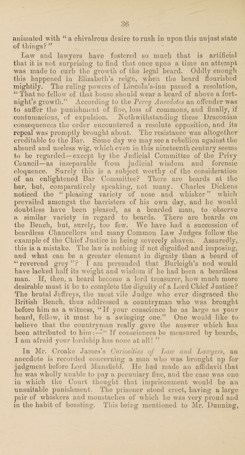 animated with “a chivalrous desire to rash in upon this un-just state of things? ” Law and lawyers have fostered so much that is artificial that it is not surprising to find that once upon a time an attempt was made to curb the growth of the legal beard. Oddly enough this happened in Elizabeth’s reign, when the beard flourished mightily. The ruling powers of Lincoln’s-inn passed a resolution, “ That no fellow7 of that house should wear a beard of above a fort¬ night’s growth.” According to the Percy Anecdotes an offender was to suffer the punishment of fine, loss of commons, and finally, if contumacious, of expulsion. Noth withstanding these Draconian consequences the order encountered a resolute opposition, and its repeal was promptly brought about. The resistance was altogether creditable to the Bar. Some day we may see a rebellion against the absurd and useless wig, which even in this nineteenth century seems to be regarded—except by the Judicial Committee of the Privy Council—as inseparable from judicial wisdom and forensic eloquence. Surely this is a subject worthy of the consideration of an enlightened Bar Committee? There are beards at the bar, but, comparatively speaking, not many. Charles Dickens noticed the “pleasing variety of nose and whisker” which prevailed amongst the barristers of his own day, and he would doubtless have been pleased, as a bearded man, to observe a similar variety in regard to beards. There are beards on the Bench, but, surely, too few. We have had a succession of beardless Chancellors and many Common Law Judges follow the example of the Chief Justice in being severely shaven. Assuredly, this is a mistake. The law is nothing if not dignified and imposing, and what can be a greater element in dignity than a beard of “reverend grey”? I am persuaded that Burleigh’s nod would have lacked half its weight and wisdom if he had been a beardless man. If, then, a beard become a lord treasurer, how much more desirable must it be to complete the dignity of a Lord Chief Justice? The brutal Jeffreys, the most vile Judge who ever disgraced the British Bench, thus addressed a countryman who -was brought before him as a witness, “If your conscience be as large as your beard, fellow, it must be a swinging one.” One would like to believe that the countryman really gave the answer which has been attributed to him:-—“ If consciences be measured by beards, I am afraid your lordship has none at all! ” In Mr. Croake James’s Curiosities of Law and Lawyers, an anecdote is recorded concerning a man who w7as brought up for judgment before Lord Mansfield. He had made an affidavit that lie was wholly unable to pay a pecuniary fine, and the case -was one in which the Court thought that imprisonment would be an unsuitable punishment. The prisoner stood erect, having a large pair of whiskers and moustaches of which he was very proud and in the habit of boasting. This being mentioned to Mr. Dunning,