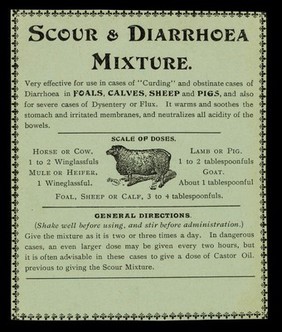 Scour & diarrhoea mixture : very effective for use in cases of "curding" and obstinate cases of diarrhoea in foals, calves, sheep and pigs, and also for severe cases of dysentery or flux. It warms the stomach and irritated membranes, and neutralizes all acidity of the bowels.