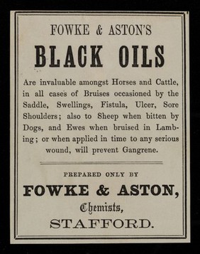 Fowke & Aston's black oils are invaluable amongst horses and cattle, in all cases of bruises occasioned by the saddle, swellings, fistula, ulcer, sore shoulders : also to sheep when bitten by dogs, and ewes when bruised in lambing : or when applied in time to any serious wound, will prevent gangrene / prepared only by Fowke & Aston, chemists, Stafford.