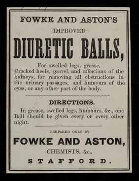 Fowke & Aston's improved diuretic balls : for swelled legs, grease, cracked heels, gravel, and affections of the kidneys, for removing all obstructions in the urinary passages, and humours of the eyes, or any other part of the body ... / prepared only by Fowke & Aston.