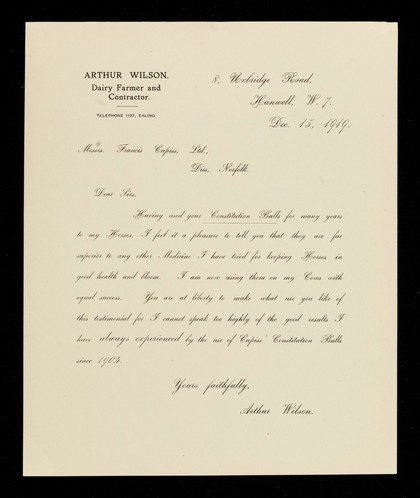 Arthur Wilson, dairy farmer and contractor : telephone 1127, Ealing : 8, Uxbridge Road, Hanwell, W.7. : Dec. 15, 1919 : Messrs. Francis Cupiss, Ltd., Diss, Norfolk : Dear Sirs, Having used your Constitution Balls for many years to my horses, I feel it a pleasure to tell you that they are far superior to any other medicine I have tried for keeping horses in good health and bloom...