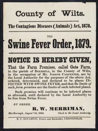 County of Wilts. : the contagious diseases (animals) act, 1878 : swine fever order, 1879 : notice is hereby given that the farm premises, called Gate Farm, in the parish of Bremhill, in the county of Wilts, in the occupation of Mr. Joseph Carpenter, are by the Local Authority for the purposes of the above act, ordered, determined, and declared to be places INFECTED WITH SWINE FEVER... / by order, R.W. Merriman.