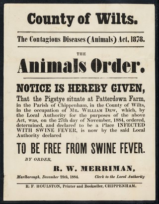 County of Wilts. : the contagious diseases (animals) act, 1878 : the animals order : notice is hereby given that the pigstye situate at Patterdown Farm, in the parish of Chippenham, in the county of Wilts., in the occupation of Mr. William Dew, which by the Local Authority for the purposes of the above act, was, on the 27th day of November, 1884 ordered, determined, and declared to be a place INFECTED WITH SWINE FEVER, is now by the said local authority to be free from swine fever / by order, R.W. Merriman.
