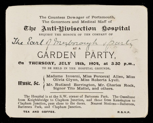 The countess dowager of Portsmouth, the governors and medical staff of the Anti-Vivisection Hospital request the honour of the company of ... at a garden party, on Thursday, July 14th, 1904, at 3.30 p.m., to be held in the hospital grounds ...