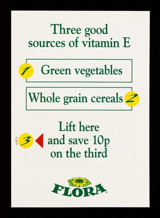 Three good sources of vitamin E : 1. green vegetables : whole grain cereals 2 : lift here and save 10p on the third : and white plastic tubs : Flora / Van den Bergh Foods Limited.