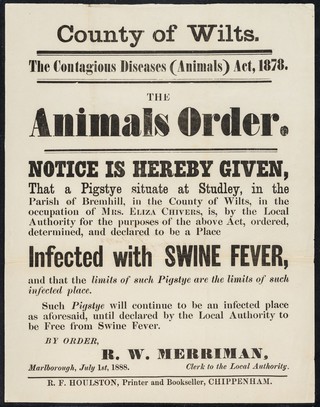County of Wilts. : the contagious diseases (animals) act, 1878 : the animals order : notice is hereby given that a pigstye situate at Studley, in the Parish of Bremhill, in the county of Wilts, in the occupation of Mrs. Eliza Chivers, is, by the Local Authority for the purposes of the above act, ordered, determined, and declared to be a place infected with SWINE FEVER, and that the limits of such pigstye are the limits of such infected place... / by order, R.W. Merriman.