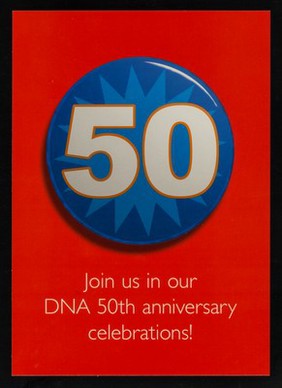 50 : Join us in our DNA 50th anniversary celebrations! : It's 50 years since Crick and Watson discovered the structure of DNA. How far have we come? Where will the next 50 years take us? Find out more at www.wellcome.ac.uk/dna50 / The Wellcome Trust.