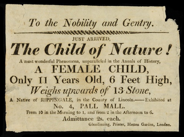 To the nobility and gentry : just arrived, the Child of Nature! : a most wonderful phenomema, unparalleled in the annals of history, a female child, only 11 years old, 6 feet high, weighs upwards of 13 stone, a native of Rippingdale, in the county of Lincoln : exhibited at no. 4, Pall Mall.