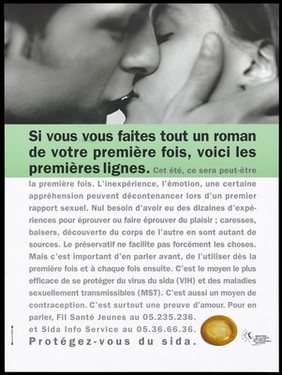 A couple kiss with the message: "If you are starting a novel for the first time, here are your first lines: ... inexperience, emotion, apprehension about having sex" with a warning about the necessity of talking about protection before sex to avoid the risk of contracting sexually transmitted diseases or HIV; advertisement for the Fil Santé Jeunes and SIDA Info Service by the Ministère de la Santé Publique et de l'Assurance Maladie. Colour lithograph.