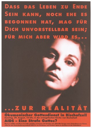 The face of a woman against a black background bearing the red lettering: "Dass das Leben zu ende Sein kann, noch ehe es begonnen hat, mag für dich unvorstellebar Sein; für mich aber wird es ... zur realitä'; an advertisement for an Ecumenical service at the Protestant Episocopal Church in Bischofszell on Sunday, 29 August on the theme of: 'AIDS - a punishment from God? by Pastors H. Miller and M. Keller with representatives of AIDS-Hilfe Thurgau. Colour lithograph.