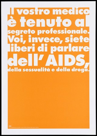 An orange background bearing the white lettering: "Il vostro medico è tenuto al segreto professionale. Voi, invece, siete liberi di parlare dell'AIDS, della sessualità e della droga." [Your doctor is bound by professional secrecy. You, however, you are free to talk about AIDS, sexuality and drugs]; an advertisement by the Swiss Physicians [FMH] and Swiss Federal Office of Public Health [UFSP]. Colour lithograph.