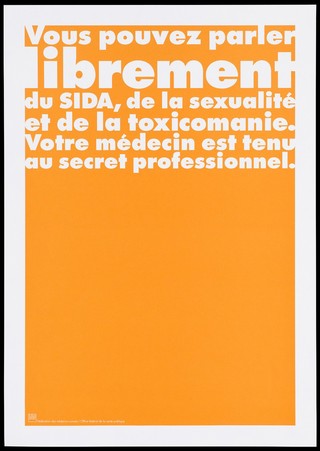 An orange background bearing the white lettering: "Vous pouvez parler librement du SIDA, de la sexualité et de la toxicomanie. Votre médecin est tenu au secret professionnel." [You can talk freely of AIDS, sexuality and drug addiction. Your doctor is bound by professional secrecy]; an advertisement by the Swiss Physicians [FMH] and Swiss Federal Office of Public Health [OFSP]. Colour lithograph.