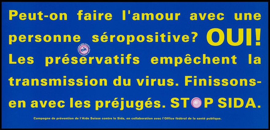 A message in French yellow lettering asking can you make love with an HIV positive person with the answer yes because condoms protect against AIDS; an advertisement for safe sex and the trademark 'OK' quality seal awarded to brand condoms; French version of a series of 'Stop SIDA' [Stop AIDS] campaign posters by the Federal Office of Public Health, in collaboration with the l'Aide Suisse contre le SIDA. Colour lithograph.