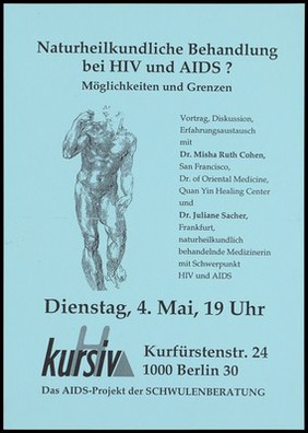 A line-drawn male nude standing figure with one arm raised to his shoulder, the other down by his side representing an advertisement for a lecture on the possibilities and limitations of naturopathic treatment of HIV and AIDS with Dr. Misha Ruth Cohen, San Francisco, Dr. of Oriental Medicine, Quan Yin Healing Center and Dr. Juliane Sacher, Frankfurt, naturopathic physician with a focus on treating HIV and AIDS; an event organised by Kursiv, an AIDS project for Schwulenberatung on Tuesday, 4 May [1993?]. Photocopy.