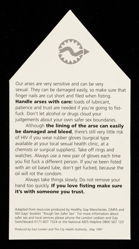 Our arses are very sensitive and can be very sexual : they can be damaged easily, so make sure that finger nails are cut short and filed when fisting ... / East London and The City Health Authority.