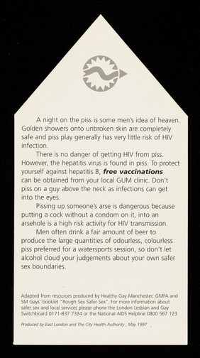 A night on the piss is some men's idea of heaven : Golden showers onto unbroken skin are completely safe and piss play generally has very little risk of HIV infection ... / East London and The City Health Authority.