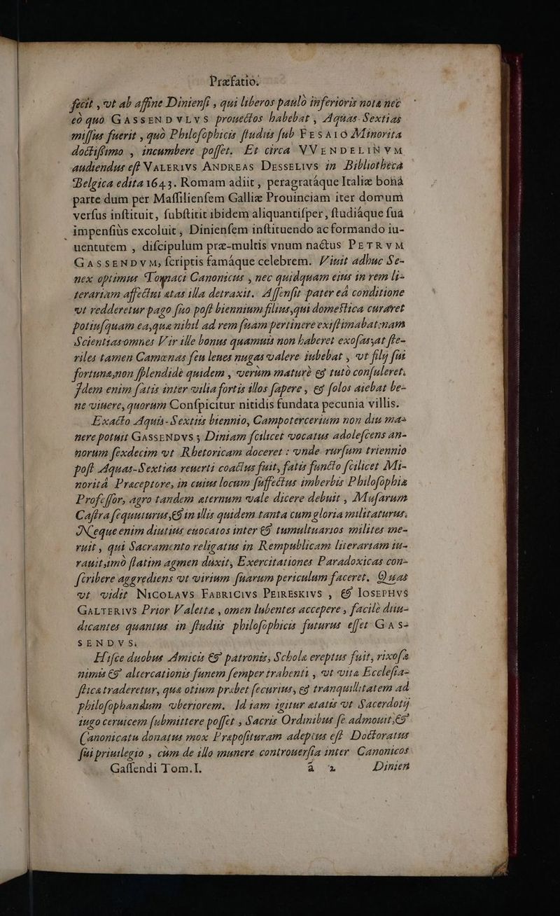etit , vot ab affine Dinienfi , qui liberos paulo inferioris nota nec có quó GasssNDvLvs prouettos babebat , Aquas. Sextias miffus fuerit , quó Philofophicis ludus [ub Y &amp; s Avo Minorita docfifftmo |, incumbere. poffet. Et circa VVENDELIN VM audiendus eft N ALERivs ANDREAs Dzrssetivs ip Bibliotheca Belgica edita 1643. Romam adiit , peragratáque Italie boná parte dum per Maffilienfem Galliz Prouinciam iter domum verfus inftituit, fubftitit ibidem aliquantifper , ftudiáque fua impenfiüs excoluit , Dinienfem inftituendo ac formando iu- uentutem , difcipulum prz-multis vnum nadus PE TR vM GASSENDY M, fcriptis famáque celebrem. iuit adbuc Se- nex optimus Tognaci Canonicus y nec quidquam eius in vem li- zerartam affeciui atas ila detraxit. Affenfit pater eá conditione vt redderetur pago [uo poft biennium filius,qui domesiica curavet potiu[quam ea,qua nibil ad rem faam pertinere exiflmabat:nam eientiasomnes Vir ille bonus quamuts non baberet exofassat fle- viles tamen Gamonas fen lenes nugas oalere iubebat , vt filu) fut fortuna;non fplendidé quidem , verum maturé eg tuto con[uleret. fem enim fatis inter vilia fortis illos (apere , e [olos aiebat be- ne viuere, quorum Conípicitur nitidis fundata pecunia villis. Exatto Aquis- Sextits biennio, Campotercerium non diu ma nere potuit GassENDVS s Diniam feilicet vocatus adolefcens an- torum fexdecim vt .Rbetoricam doceret : unde rurfum triennio poft dquas-Sextias reuerti coactus fuit, fatis functo fcilicet Mii- noritá. Praceptore, in cuit locum fuffectus imberbis P hilofüphia Profe ffor, agro tandem aternum vale dicere debuit , Mufarum Caftra féquuiurus,&amp;9 im alis quidem tanta cum gloria pilitaturur. JXeque enim diutius euocatos inter £9 tumultuayi0s milites ine- utt , qui Sacramento religatus in. Rempublicam literartam tu- vauitymó (latim agmen düxit, Exercitationes Paradoxicas con- firibere aggrediens ot svoirium farum periculum faceret. Quas vt vidit Nicoravs Fasgicivs PEimEsKivs , €9 losepHvs$ GarrER1vs Prior V aletta , omen lubentes accepere , facile diu- dicantes quantus. in fludiis philofophicis. futurus. effer Gin s- SENDV $i; | Efifée duobus Amicis €9 patronis, Schola eveptus fuit, rixofs nimis €9* altercationis funem femper trabenti , t uita Eccelefía- fhica traderetur, qua otium pr«bet fecurius, eg tranquillitatem ad plilofophandum uberiorem. | ]d iam igitur atatus ot iy acerdoti iugo ceruicem (ubmittere poffet , Sacris Ordimibus fe admotutt C9 (anonicatu donatus mox. P'rapofituram adepius eff. Doctoratur fà priuilegio , cum de illo usunere controuerfta inter. Canonicos