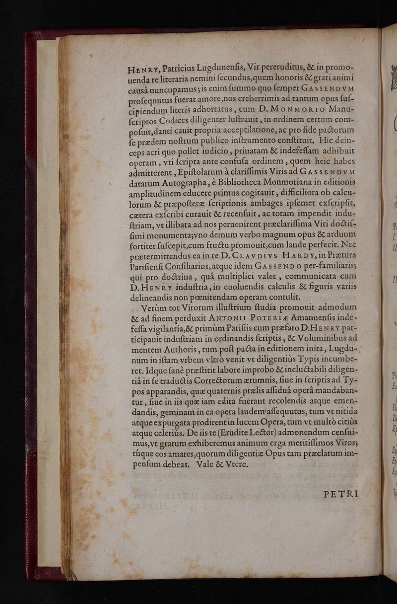 uenda re literaria nemini fecundus,quem honoris &amp; grati animi causà nuncupamus ;is enim fummo quo femper GassEND VM profequutus fuerat amore,nos creberrimis ad tantum opus fuí- cipiendum literis adhortatus, cum D. MoNMoR10 Manu- Ícriptos Codices diligenter luftrauit ,in ordinem certum com- pofuit, danti cauit propria acceptilatione, ac pro fide pa&amp;orum fe przdem noftrum publico infítrumento conftituit, Hic dein- ceps acri quo pollet iudicio , priuatam &amp; indefeffam adhibuit operam , vti Ícripta ante confufa ordinem , quem heic habes admitterent , Epiftolarum à clariffimis Virisad GassENDvM datarum Autographa , é Bibliotheca Monmoriana in editionis amplitudinem educere primus cogitauit , difficiliora ob calcu- lorum &amp; przpofterz fcriptionis ambages ipfemet exícripfit, cztera exícribi curauit &amp; recenfuit , ac totam impendit indu- ftriam, vt illibata ad nos peruenirent preclariffima Viri do&amp;tif- fimi monumenta;vno demum verbo magnum opus &amp; arduum fortiter fufcepit,cum fructu promouit,.cum laude perfecit. INec cxtermittendus eain re D. CLAvpi1vs HaARDY,in Pratura Parifienfi Confiliarius, atque idem GA ssEN D o per-familiaris; qui pro doctrina , quà multuplici valet , communicata cum D.Hzuny induftria, in euoluendis calculis &amp; figuris variis delineandis non poenitendam operam contulit. Verüm tot Virorum illuftrium ftudia promouit admodum &amp; ad finem perduxit ANToN11 PorERIA4 Amanuenfis inde- feffa vigilantia,&amp; primüm Parifiis cum przfato D.H E NR Y par- ticipauit induftriam in ordinandis fcripus , &amp; Voluminibus ad mentem Authoris , tum poft pa&amp;a in editionem inita, Lugdu- num in iftam vrbem vltró venit vt diligentius Typis incumbe- ret. Idque fané praftitit labore improbo &amp; inelu&amp;abili diligen- tià in fe traductis Corre&amp;orum erumnis, fiuc in fcriptis ad Ty- pos apparandis, qua quaternis pralis affiduà operá mandaban- tut , fiue in iis qux lam edita fuerant recolendis atque emen- dandis, geminam in ca opera laudenraffequutus, tum vt nitida atque expurgata prodirentin lucem Opera, tum vt multó citiüs atque ccleriüs. De iis te (Erudite Le&amp;or) admonendum cenfui- mus,vt gratum exhiberemus animum erga meritiffimos Viros; tüque eos amares,quorum diligentiz Opus tam przclarum im- penfum debeas. Vale &amp; Vtere. PETRI