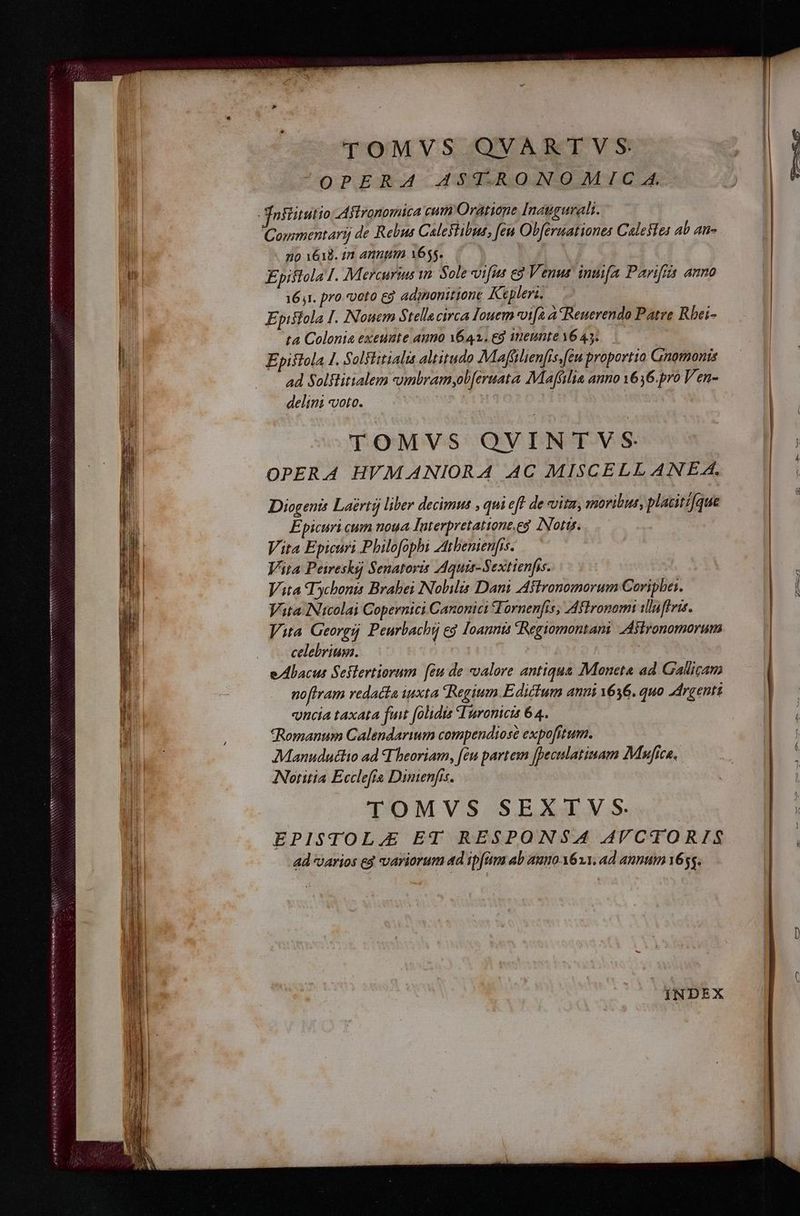 TOMVS QVARTVS oPERAd AGUMRQUNOMIC.A Tniiitutio Aflronomica cum Oratione Inaugurali. Couimentarij de Rebus Caleslibue, [ew Obferuationes Calesfes Ab 4ti- no 1618. in annt 1655. P y Epiftola I. Mercurius im Sole vifus e3 Venus. innifa Parifiis anno 161. pro. «veto eg adinonittone Kepleri, — Epistola I. Nouem $ tellacirca Iouem vi[à A Reuerendo Patre Rbei- ta Colonia exeunte auno 1642.69 imeunte 16 43. Epistola 1. Solslitialis altitudo Maffilienfis,feu proportta Gnomonis ad Soltlitialem umbramyob[eruata Mafflia anno 1636.pro Ven- delini voto. 11 TOMVS QVINTVS OPERA HVMANIORA AC MISCELLANEA. Diogenis Laertá liber decimus , qui eft de vita, moribus, placitz[que Epicuri eum noua Interpretattone.eg Nott. Vita Epicuri Philofophi Atbemienfis.— Vita Peireshs Senatoris AAquis-Sextienfis. |. — Vita Tychonis Brabei Nobilis Dani Aflronomorum Coripbe:. Vita Nicolai Copernici Canonici STornenfis, Aflronom ilnfei. Vita Georgi Peurbacht e$ Ioannis Regiomontani Asironomorum celebrium. ) p ' ! e/Abacus Seflertiorum [iu de valore antiqua Moneta ad Gallicam no[ram redacta iuxta Regium Edictum anni 1636. quo Argenti «uncia taxata fuit (olidia Tironicis 64. *Romanum Calendarium compendiose expofitum. Manuduclio ad T beoriam, feu partem [peculatinam Mufica. INotitia Ecclefta Dimienfis. | | TOMVS SEXTV S. EPISTOL.E ET RESPONSA AVCTORIS ad /arios eg variorum ad ipfum Ab auo 611, ad annum 1655. m INDEX