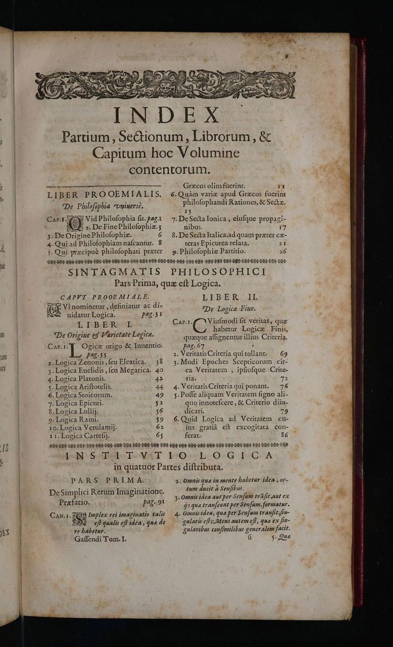 e )E* n LIBER PROOEMIALIS. De Philofophia cvuuerse. Car.1. SS Vid Philofophia fit. pag.1 y ». De FinePhilofophix.3 4. Qui ad Philofophiam nafcantur. 8 Grzcos olim fuerint. Ii philofophandi Rationes, &amp; Sectz. 15 7. DeSe&amp;a Ionica , eiufque propagi- nibus. 5 8. De Sea Tralica;ad quam prater cx- teras Epicurea relata. 2I 9. Philofophiz Partitio. 26 CAPFT PROOEMIALE. uidatur Logica. LE ISBSESRSUE *De Origine €5 Varietate Logica. CaA»r.I. ]^4:.31 Ogicze origo &amp; Inuentio. p2g35 2. Logica Zenonis ,feu Eleatica... 38 3. Logica Euclidis , feu Megarica. 40 4. Logica Platonis. 4 $. Logica Ariftotelis. 44. 6. Logica Stoicorum. | 49 7. Logica Epicuri. $2 8. Logica Lulli]. $6 9. Logica Rami. $9 10. Logica Verulamij. 62 1 1. Logica Cartefij. 65 EREBTAR. I, De Logice Fine. Viufmodi fit veritas, quz habetur Logic Finis, quaque affignenturillius Criteria. pag. 67 : 2. Veritatis Criteria quitollant. ^ 69 3. Modi Epoches Scepticorum .cir- ca Veritatem , ipfiufque Crite- ria. 72 4. VeritatisCriteriaqui ponant. — 76 5. Poffe aliquam Veritatem figno ali- quo innotefcere , &amp; Criterio diiu- dicari. 79 6.Quid Logica ad Veritatem cu- ius gratià eft excogitata con- ferat. 86 CaA»r.I. PARS PRIMA. DeSimplici Rerum Imaginationc. Prafatio. pag. 91 xe babetur. Gaflendi Tom. I. 2. Omnis qua in mente babetur idea ,or- tum ducit à Senfibus. 3. Omnis idea ant per Sen[um tvafit aut ex jsqua tranfeunt per Sen[um, formatur. 4. Omnis idea, qua per Senfum tvanfitfa- - gularis efl Mens autem efl, que ex fin- gulavibus conftmilibus generalem facit. ü $. .Qu«