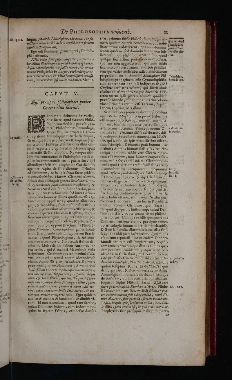 effet, primum fuiffe Philofophortitt;qui nu- libres. inquit, Matedo Philofophus, vir boni , C fa- | x ede: 1 ; i ES ye . Quipracipua . miliaris meus fcribi. debere cenfübat pro foribus mero quidem caterís |concederent , at nobi- ehilofophati r ommum Templorum, litate primas obtinerent ; qui non domina- prater Gra- Ego odi homines ignauá operá ; Philofo- rentur quidem ; fed dominio tamen non füb- cos olim fse- , tezs comuertérent , & vitia facundiffimeaccufa- — perpetuo filentio. Sunt qui Sizuenfrum Dhi- Trigaltius, ; vent ,intercutibus ipft vitiis madentes. Sicille. — lofophos propaginem efle Gymnofophifta- Semedo,&c. rum contendant : at. ipfi indigenas fe , & à 4 | Cenfutio deriuatos volunt, qui fuerit annis í | CAPVT V. circiter ab Alexandro Magno ducentis. Pre- : | tereo m fs eii e eec a iR | ; vA, : oreefíe Mundo ;, effe animos interitui obno- | Qui precipue philofophati preter s : Principia iénilh effe Terram , Aquam i Gyra&cos elita fuerint. Ignem, Lignum, Metallum. à Sed citeriores potiüs vt dicam ; fuccedunt $^ IcTvR1 deinceps de vatis, apud Perfz« 7Magi canto in pretio habiti, vt k BW que fuere apud Grecos Philó- — effe nemo polfet Rex; qui non illorum difci- 3 n d fophorum Sedis ; pareft ; ta- .plinam , fcientiámque ante percepiffet;quod DENS, y mctíi Philofophie Etymologia ^ à Cicerone docemur. Princeps corum Zo- 1.de diuin. | | ZTUATUVM Grecafit, acproptereà Laer- — roaftres fuiffe;ex ante dictis celebratur, eiüf-. 1? Prafat. m ptzfat. tius prifcam Philofophiam Barbaris eripiat, que aliquot Succeffores enumerantur àLaér- ) Greclíque folis tribuat;par eft,inquam pr&- — tio, qui & fübiicic ipfis placuiffe duo effe ze- Y mittere,non fuiffe czteras nationes illius óm- fui Principia Daimonas putà bonum » àc j| ninó expetteis , quin-etiam celebreis apud malum 5 Animos immortaleis elfe ; reuictu- ^ illas exftiiffe Philofophos. Netempus nihi- —rófque' homines. Addit veró Cicero Mago- 4 lominüs conteramus in Philofophis variis fi- rum effe morém, non hüumare corpora fuo- illatim enumerandis, aciis praefertim ; qui — rüm, ni(i à feris anté laniata. Clearchus So- * aliundé profe&i philofophatiin Greciafunt; ^ lenfis apud La&rtium tradit fuitfe illos etiam 3 Tit age per capita de illis dicamus. Primüm Gymnofophiftis antiquiores. Sequuntur lib. 7- E ad Orientem , ac in ipfa India fuere pridem — apud 4ffyries , Babyloniofgue Chaldai ; tamet- loc- cit. LStom.4. Gymnofophiftz. Horum Clemens Alexan- — fi Herodotus , Cicero, & alij Chaldzorum Hb 3, - de abftin.: drinus duo diftinguit genera Brachmenas pa-.— nomen elfe gentis, non veró artis opinantur. i lib. 15. tà, & Sarmanas qui Samanei Porphyrio, & —— Forté quia , vt Diodorus habet Philofophia Z Germanes Straboni funt. Addit Strabo, pre- — illis non Grecorum more , fed per generis, 4 ftare quidem Brachmanas ; fed inter Germa- — feu famili traditionem acquiritur , vti & ! nastamen honoratiffimos quofdam effe Z7y- — circa Indos eft mox infinuatum. Scribit por- ^ lobies ex eo appellatos , quód in filuis de- — ró idem Diodorus eundem fua in Republica V gant, & frondibus , fructibáfque filueftribus ^ ordinem tenuiffe Chaldzos , quem Sacerdo- in, vefcantur;cotticibus arborum veftiti;vini, & ^ tes apud Zigyptios, fuiffe nempe cultui Deo- 7 veneris expertes. Hos cüm Regibus, de cau- | rum addi&os , ac per totam vitam philofo- fr fisrerum interrogantibus, per internunciós — pharifolitos. Cümque cx aliis quoque rebus [ colloqui , próque ipfis colere; & placare Di- — Diuinationem quaererent , praecipue tamen : uina. Subiicit opponi Brachmanis Philofo- ^ ob Aftroloziz fummam peritiam inclazuiffz, phos Pramnas , contentiofum genus homi- —Di&umiam quátà diuturnitate czleftia fuif- d- num, & arguendo deditum;qui etiam Brach- — feapud fe obferuata iactauerint. Quo minüs ji- manas , quód Phyfiologiam , & Aftronoó- — eft mirum reputaffe illos cx eodem Diodoro fe- miam exerceant, vt oftétatores,& ftultos de- — Mundi naturam effe fempiternam ; & grdi- Í [i deben | rideant. Multa de his habent Authores; ac — ném tamen, ornatürque illius à Diuina qua- TII praefertim , qui Alexandri Macedonis gefta — dam pendere prouidentia ; atque adeó om- if; Ícripfetunt. Celebráhtur veró maximé Cz/a- ^ nia, quz in Czlo fiunt ; ex Deorum decreto t, mH , qui pyrá fuccensá coram Alexandroíe ^ rato proficifci.Citeriores Chaldzis fuere Zz- 2. de belle my viuum combuffit ; & AMandanes fapientia — deorum Philofophi, Pharifzi Saducal, Effei, de Yad.7, jj lh praecipuus , quem cüm nuntij Aléxandrig4 — quibuslofephus , & alij. Et de Pbarif2zs qui- jl Kaouzs filium euocarentobtemperanti domafere, — dem, qui Fato, & Dco vniuerfa deputabant, T «on obtemperanti fupplicium ; vesfondit neque — Animófque immortaleis dicebant ; itémque jt illum effe outs filium , qui tantille parti Terra — de Saducazs , qui his contraria opinabantur, 7 imperaret ; neque donis fe indigere illius ,quem | loquitur fepius Hiftoria Sacra : Effai vero jl fatietas mulla caperet j meque fe whinzs vllis ter^ — fuere praterek apud. Ethnicos celebres. Plinius lib.z.c.17. » reri, quem viueutem India fats Alelet , & ?5o- — EWenos nominans,Gezterza dicit folam, c» pra- elt in audit rientezo melior exciperet vita, Quo quidem — ter ceteras miram frie vllafemina y omni Ve- j, infugi i audito Alexander & laudauit/, & dimifit vi- — sere abdicata , fue pecunia , fociam palmarum. lb d rum, Id nontacendum , quod tam Strabo, — Etrz, inquit, per faculorum millia , incredibi- 3 quàm Diodorus habent , cüm Indorum po- 4Jediffu, gens eterna eff » 12 quá nemo nafcitur. j pulus in feptem ribus , ordincíve diuifus .— Porphyrius fuse profaquitur illorum mores, phá fententià. Nibil enim fieri poffe indignius , neque into- levabilius dicebat,quam quod bomines ignaui,ac defides operti barba, C pallio mores , & emoln- menta Philofophie in lingua, verborimaue ar- quifque fuz Tribus profeffionem excolerer, 1lienam non aggrederetur; quianni initio ficcitates, pluuias, ventos , morbos przdice- rent;qui vaticinando aberraffet , muldtaretur &