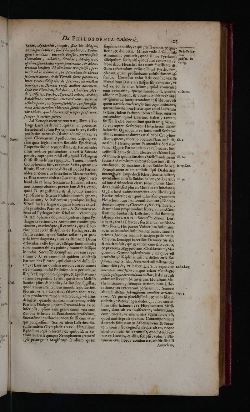 JaDhad, V3 52; | Strom. B. habet , Zfpollorisé , inquit, ffze ille Magus; vt vulg loquitur, fiue Philofophus, vt Pytha- gorici tradunt. , intrauit. Perfas , pertranfruit Caucafum , Albanos , Seythas , 7Maffagetas, opulenti[fema India regna penetrauit , & ad ex- sremum latiffimo Phyfón amne tranfiniffo , per- uenit ad Brachmanas ,vt Hiarcham in tbrono fédentem aureo , & de Tantali. fonte potantem, inter pancos difcipulos de Natura , de motibus Siderum , ac Dierum curfü audiret docentem. Inde per Elamitas, Babylonios, Cbaldaos, Me- dos, Affyrios, Parthos, S yros,Pbenices, Arabes, Palaiiinos , veuevfus AMexandriam , perrexit e/Etbyopiam , vt Gymnofàüphisias , & famoftffi- mam Solzs menfam videret ia fabulo.Inuenit ille vir vbique, quod difteret, c Jemper proficiens , Jemper fé melior fieret. Ad Xenophanem vt reuettar , illum à Te- lange Láértius deducit , qui tamen poriüs rc- ferendus ad ipfum Pythagoram forct , fi effet praefertim natusab Olympiade vfque XL. V apud Clementem Apollodorus fcripfit; ve- rüm quia legitur etiam floruiffe Epicharmi, Empedoclifque temporibus , & Parmenides illius auditor poftmodàüm videri à Socrate potuit , eaproptet nihil eft , quod Telangem fuiffe illi auditum repagnet. Yametfi porro Colophonius fuit, ea tamen Scéta , quam in- ftituit, Eleatica ex eo dicta eft »quód Parme- nides,& Zeno eius facceffotes Eleatz fuerint, ex Elea nempe ciuitate Lucaniz. Quóàd veró haud abs re hanc Sectam ad Italicam refera- mus , comprobatur , prater iam dicta, ex eo, quód D. Auguftinus ; & alij, duo tantüm agnofcunt in Grecia Philofophorum genera; Ionicorum , & Italicorum ; quódque author Vita illius Pythagorz , quam Photius exícri- pfit predi&tos Parmenidem , & Zenonem re- ferat ad Pythagoricam fcholam. Vtcumque fit, Xenophanes dogmata quidem aliqua Py- thagorca retinuit, vt Animorum tranímigra- tionem , maximéque , fi carmina , quz Lacr- tius putat ceciniffe ipfum de Pythagora , de feipío cecinit , quod Suidas teftatur ; at pro- pria inter dogmata , turn. exiftimauit Deum otbicularis effe figura , efféque fimul omnia; tum innumerabileis pofuit , immutabileifque Mundos. Succeffit Xenophani , vt iam repe- tiimus , & ex communi quidem confenfü Parmenides Eleates , qui cüm ab eo ditfenfe- rit , vt Lacrtius quidem notauit , in eo tameu eft imitatus , quód Philofophiam perinde, ac ille, (vt Empedocles quoque, & Epicharmus) carmine expreffit.. Is eft , quem cum Meliffo Samio ipfius difcipulo , Ariftoteles fugillat, quód vnum Principium immobile pofuetint, Floruit,vt ait La&rtius, Olympiade 1 x1x. cüm producere tamen vitam longé vlterius debuerit ; quando,vt mox innuebamus, fcribit Plato in Dialogo , quem Parmenidem ex eo infcripfit , ipfum iam grandeuum vnà cum Zenone Athenas ad Panathenea profectum, Socratémque adhüciuuenem fuiffe cum vtro- que congreffum. Scribit idem Laértius flo- ruiffe eadem Olympiade r xix. Heraclitum Ephefium , qui referente ex quibufdam So- tione audierit quoque Xenophanem ; tametfi ipfe pernegauit Magifttum fe alium. quàm feipfum habuiffe, vt qui per fe omnia & quz- fierit, & didicerit. Mirere vnde defumpfi ffe Ammonius potuerit , quod illum Pyrrhonis diícipulum facit; nifi quód falsó reputauit ce- lebre illud Heracliti de rerum fluxilitate di- Gum referendum priüs effe ad Pyrthonem, ob eam, quam get xpiS cohibitionem af- fenfus. Caterüm enim faris conítat vixitfa Heraclitum Darij Hyftafpis filij tempore , vt vel ex eo fit manifeftum , quód conuenire eum recufauit , quemadmodum Clemens, aliique teftantur , & vocatus quidem vt anté attigimus ad interpretandum ipfi librum ; ol» quem oxoray)e tenebricofiis fuit cognominatus; quemadmodum ez litere quz apud Lacrtium exftant , fidem faciunt. Non eft heic interim reticendum quod Laéttius habet , tantam fuiffe illi ob librum illum quafitam eloriam, vt eapropter Sectatores Heracliteos dictos habuerit. Quanquam ex huiufmodi Sectato- ribus , memorat dumtaxat alicubi Cratylum illum, quem , mortuo SocratePlato audiuit, ac fimul Hermogenem Parmenidis Sectato- rem. Quare Parmenidem vt refümam , füc- ceffit illi Zeno (itidem Eleates;vt di&um iam eft) tametfi ipfum Eufebius Meliffi auditorem faciat.Sed nimirüm videtur folüm fuiffe illius coadiutor., & maximé, fi , vt Suidas habet, Xenophanem etiam audiui. Ipfi Dialecticz inuentjb,vti Empedocli Rhetoricz;tribuitür; queniadmodum & Suidas habet, & Laertius ad hoc Ariftotelem citat. Idem plureis Man- dos admifit,fed plureis Mundos eft inficiatus, Quàm forti animo tormenta ob libertatem Patriz tulerit; & quid aduerfus tyrannum Nearchum , aut, vt nonnulli volunt , Diome- dontem , egerit , Ciceronis, Valetij, Laéttij, & omnium propemodum libri clamant.Con- fentiunt Suidas. & Lacrtius, quód floruerir Olympiade 1 x xix. Succeffit Zenoni Leu- cippus , feu is Eleates , feu Melius,few Abde- rites fuerit. Hic preter Vniüerfum Infinitum, ac in eo Mundos infinitos , & Inane, ftatui(fe primus Átomos rerum Principia perhibetur. Celebris Leucippi fuccetfor Democritus ille Abderites fuit , qui & eadem cum illo docuit, & praterea ZEgyptiorum, Chaldeorum, Ma- gorum , Gymnofophyftarum , ad quos eft profectus, difciplinas calluit; dictus eria Sa- pientia , ex. Suida, Iouis voci affimilatus , ex Empirico; &, vt habet Laértius reputatus muyrodee omMiifcius , atque ctiam evzaÜAQ-, quafi quizque certaminum vitlor , habitas ,ob eximiam Rerum Naturalium, Moralium;Ma- thematicarum; itémqué Artium tum Libe- ralium,tum czterarüm peritiam ; ac Senece aliunde didus fubriliffumus omnium antiquo- vum. Nt porró placidiffimé , & cüm libuit, obierit;vt Patriz leges dederit; vt res morta- lium rifui habuerit; vt Hippocratem Medi- cum, dum ab eo inuiferetur , admirationc compleuerit , vt multa alia egerit , non eft, quod multis profequamur. Contemporaneus Socratis fuit: nam & Athenas venit;& Socra- tem nouit , fed cognofci neque ab eo, neque ab alio voluit. An: verum fit, quod Ariftexe- nus ex Laertio, & aliis, fcripfit, voluiffe Pla- tonem eius libros comburere , obfticiffe illi Amyclam, DeSeiia It&- lica. przfat. iu categ. I. Stror, lib.8, Iib. 14. 1n YO, Zen. ib, 9, r.adu.Log.