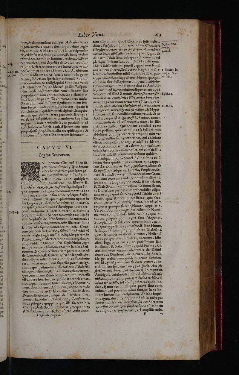 (- , 4 d pt. i ip.S. 7. &amp;c. ja, toro. B l4, | 7.6p-45. dum,&amp; damnandum colligat. 4 duabus inter- rogationibusyot vna ; veluti fi quis dum rogà- tit, num hic,&amp; hic eft homo: &amp; tu refponde- tis;eft:inferat, igitur qui hunc;&amp; hunc verbe- rabit;,hominem,non homines verberabit.Prz- ceptereticeo,qug Sopbiséa dat,vt fcilicet mul- ta,vt celeriter,vt perturbaté interroget,vt ad- uerfarium prouocet ad iram , &amp;c. Ac obferuo folüm traditum ab Ariftotele non modó gene- ralem , fed etiam fpecialem foluendi Sophif- mata modum có redigi,quód Sopbifma verus Elenchus non fit , ac idcircó poffet Refpon- dens facilé obferuare eius conclufionem fuz propofitioni non contradicere;ac vitium pro- inde latere in prz miffis vbi vox;aut res tradu- &amp;a in alium quàm fuum fignificatum,aut fen- fum fuerit ; ende &amp; nihil oporteat , quàm fi conclufionem quidem Edo. nem in qua vitium latere prefumit diftingue- re, &amp; iuxta fignificatum , fensámve Sophiftz negare ; fi non praferiferit , &amp; perductus ad conclufionem fuerit, caufari fe rem vno fenfu propofuiffe,Sophiftam alio accepiffe,quare &amp; eius conclufionem effe aduerfum fe inanem. CAPVT VI Logica Stoicorum. V1 Zenone 'Cittienfi duce fu- peruenere Stoici , ij videntur circa hanc Artem preripere pal- mam omnibus voluiffe. Ac po- jew teft quidem Zeno quidpiam tranffumpfiffe ex Antithene , ob librum il- lius «i 75 dlaatyei, de Differendo;aliófque Lo- gici argumenti à Lacttio commemoratos ; at iion pauca tamen de fuo adiecit;sicque Secta- tores inftituit , vt quam-plurimum operz in his Logicis , Diale&amp;ticífve rebus collocarent. De ipfis cert vel vnus Chryfippus fupra tre- centa volumina à Laéttio recenfita fcripfit; &amp;;quod caufatur Seneca tam multa ab illo de vno Sophifmate Píeudomeno , Mentientéve NOCAtO conícripta, numerare in illa recenfione Lacrtij ad vfque quatuordecim licet. Czte- rüm ,ex eodem Lacttio , foliti funt Stoici 78 «uxor ue G- Logicam Philofophiz partem in R hetoricam, Diale&amp;icámque diuidere;cüm &amp; aliqui addant Oricam , feu. Definitiuam , qva nempe res iuxta Notiones Mente habitas defi- niuntur,&amp; complectitur etiam partem,quz eft de Canonibus,&amp; Criteriis, feu de Regulis, iu- dicandíque inftrumentis , quibus affequimur rerum veritatem. Cüm fuperiüs porró attige- timus quemadmodum Rhetoricam, Dialeái- cámque definiant,&amp; qua ratione etiam vtram- que cüm manu Zeno comparet ; nihil neceffe eft addere hoc loco neque de Rhetoricz par- tibus,quas ftatuunt Inuentionem, Eloquutio- nem,Diuifionem , AGtionem ; neque item de eius diuifione, in Deliberatiuam, Iudicialem, Demonftratiuam , neque de Partibus Ora- tionis , Exordio , Narratione , Confutatio- ne,Epilogo ; quippe neque illi fuere in his, vt circa Diale&amp;ticam immorati , neque in ea Arte fcribenda tam fcelices fuere, quin adno- Gaffendi Logica. tatu dignum fit , quod Ciceto de ipfis habet, dum , Scripfit , inquit , Rbetoricam Cleanthes; Chryfippus etiam; [cd fic yot fi quis obmuteftere concupierit , nihil aliud debeat legere. Quare &amp; de parte. Dialectica fub qua vel omnes, vel plerique Oricam funt complexi ) vt dicamus, videri initio mirum poteft , quod non femel notatidem Cicero,Stoicos tot pays de Dia- le&amp;tica voluminibus nihil tradidifle de ea par- te,quz inueniendi appellatur.Mitum quoque, cim duo fint Syllogifmorum genera, abfolu- torum putà,cuiufmodi funt relati ex Ariftote- le,ozne A ef? B,&amp;c.caiufmodique etiam apud Senecam eft illud Zenonis,EPbrio feécretum fer- monem nemo committit ; Viro autem bono com- mittitjergo vir bonus ebrius non eff itémque il- lud, Nullum malum gloriofum efl ; mors autem gloriofa efl mors ergo non eft malum, &amp; Hypo- theticorum, feu conditionalium;veluti, 7 ef Aseff B, atqui eft 5 igitur eff B, Stoicos tamen in tradendis de iftis Praceptis totos ; in illis nullos extitiffe, Quanquam excufari ex eo forté poffunt, quód vt nullus eft Syllogifmus abíolutus , qui hypotheticé proponi non va- leat, ita nullus fit hypotheticus, qui abfoluté efferri non poffit ,ac regule adeó de his tra- ditz accommodari illayvaleant;quo pacto ex- cufari Ariftoteles etiam polfet;qui càm de illis tradiderit,de iftistamen ne verbum quidem. Priufquam porró Stoici Syllogifmos edif- ferant,duos quofdam przmittunt,quos appel- lant Locos,vnum de Voce fignificante alium de Re fignificata idque ex Laértio, Empirico,Se- neca,&amp; aliis.Et vocis quidem occafione Gram- maticam retexunt (vnde &amp; poteft intelliei il- los nomine Logica ,non modó Rhetoricam, &amp; Dialecticam , verum etiam Grammaticam, vt Diale&amp;ticz partem comprehendiffe) difpu- taht nempe quid fit Vox , quid Di&amp;io , quid Oratio, quz, &amp; quotuplices litere , quz Ora- tionis pattes (vbi notari, fi iuuar, poteft, càm ez partes quinque fierent, Nomen, Appellatio, Verbum,Coniun&amp;io,&amp; Articulus;fub Nomi- nis voce comprehenfa fuiife ea fola , qua di- cuntur propria nomina , vt fant Diogenes, Bucephalus : &amp; fub voce appellationis , ea Ío- la , quz appellatiua , cuiufmodi funt Homo, &amp; Equus) Itémque , quid foret Dialec&amp;us, qua , &amp; quales orationis virtutes , Hellenif- mus , perípicuitas , breuitas , decorum , idio- tifmi fuga , quz vitia , ac potiffimüm Bar- batifmus , &amp; Solccifmus , quid Poéma , &amp;c. tractant veró etiam cohzrenter de Defini- tione , de Diuifione, de Genere , de Specie, (&amp; generaliffimum quidem. genus definien- tes id , quod genus cim fit caret. genere , fpe- cialiffimam fpeciem eam ,qx&amp; fpecies citm. fíz fpeciem non qs ,vt Socrates) Itémque de Ambiguis, cuiufmodi eft quod dicitur auaaseie 7131ox,quo intelligi poteft 7ibiciza cecidit,vcl Aula ter cecidit. Ad xes fignificatas quod fpe- &amp;at , ij non res intelligunt res funt extra animam,fed provt in anima unt;ac in ea fen- fuum interuentu percipiuntur, Ac ideó impri- mis agunt, docuítque quidquid eft in mée per fenfus tranfire aur incurfrone fui , vt Socratem qui vifui occurrityauz frmilitudine vt Platonem ex effigie, aut proportione , vcl amplificando, E vt Logica Stei- corutn. 4. Acad. 2.de otat. in Topic. &amp; 4. de finib; Epift.23. Epift.8 1; Y