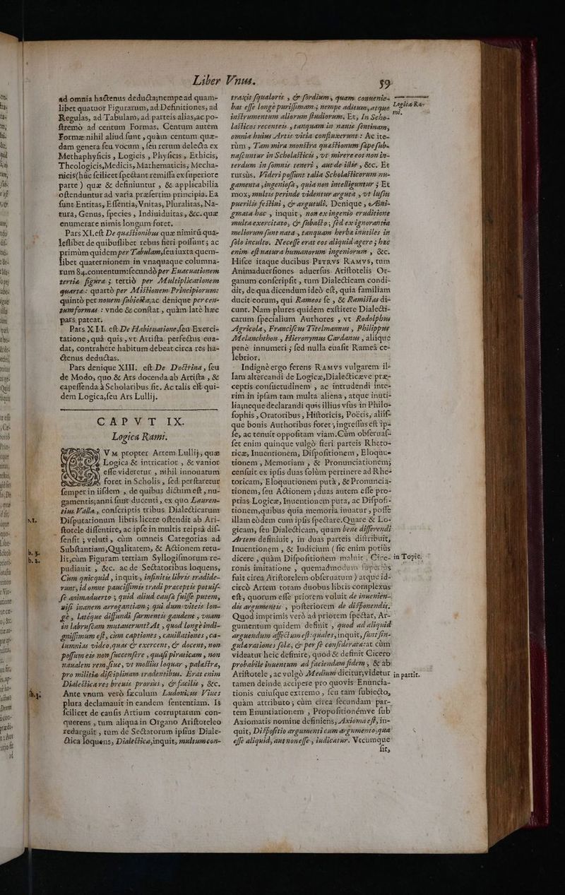 edes, Jis pé Qui liqui ze Ce JOtIÓ Prig« (que Qs, teltas MW (ie De ; quiz dit ique quo- Libe- |citcó Xiori- otf 'emos rVit- ione üt ct- 9; KC ti a0- Ua vli ( in fts sap te ha- uiu Deu jcon- y adi m qdoft T ad omnia hactenus deducta;jnempead quam- libet quatuor Figurarum, ad Definitiones, ad Regulas, ad Tabulam; ad parteis alias;ac po- ftremo. ad centum Formas. Centum autem Formz nihil aliud funt , quàm centum qua- dam oenera feu vocum , feu rerum delecta ex Methaphyficis , Logicis , Phyficis , Echicis, Theologicis;Medicis, Mathematicis; Mecha- fiicis(hüc ícilicet fpe&amp;tant remiffa ex fuperiore parte ) que &amp; definiuntur , &amp; applicabilia oftenduntur ad varia praefertim principia. Ea funt Entitas, Effentia, Vnitas, Pluralitas, Na- tura, Genus, fpecies , Indiuiduitas, &amp;c.qua enumerare nimis longum foret. Pars XI.eft De questionibus qua nimirü quà- leflibet de quibuflibet rebus fieri poffunt ; ac rimüm quidem per Tabulam,(euiuxta quem- Tibe: quaternionem in vnaquaque columna- tum 84.contentum:íecundó per Euacuationem zevtie figura; tetto per AMultiplicationem quarte: quartó per Miitiouem: Principiorum: quintó per zouez fabieRa;ac denique per cen- gum formas: : vnde &amp; conftat , quàm laté hec pars. pateat; Pars X LI. eft.De Habituatione.feu Exerci- tatione, quà quis, vt Arcifta perfe&amp;tus eua- dat, contrahere habitum debeat circa res ha- Genus deductas. Pars denique XIII. eft.De. Doctrina , feu de Modo; quo &amp; Ars docenda ab Artifta , &amp; capeffenda à Scholaribus (it. Ác tis ck qui- dem Logica;feu Ars Lullij. CA PWI.IX. Logica Rant. WAS VM propter Artem Lullij; que 5&amp;4 Logica &amp; intricatior , &amp; vanior AS effe videretur , nihil innouatum Ces 3524 p» foret in Scholis , fed: perftaretur femper in iifdem. , de quibus di&amp;um eft , nu- eamentis;anni funt ducenti , ex quo ZLazren- pius Valla. , confcriptis tribus. Dialecticarum Diíputationum libris licere oftendit ab Ari- ftotcle diffentire, ac ipfe in multis reipsá dif- fenfit ; veluti, cüm omneis Categorias ad Subftantiam,Qualitatem, &amp; A&amp;ionem retu- lit,càm Figuram tertiam Syllogifmorum re- pudiauit , &amp;c. ac de Se&amp;atoribus loquens, Cim quicquid , inquit infinitis libris twadide- vunt, id omne pauci[femis tradi praceptis potuif- fé animaduerto y quid. aliud caufa fuiffe putem, ifi inanem arrogantiam qui dumvvitezs lon- £2, latéque diffundi farmentis gaudent , vnam 22 labrufcam mutauerunt? At , quod longe indi- gniffimum eff , cim captiones , cauillationes ,ca- dumnias video,quas C exercent, &amp; docent, non poffum eis now fuccenféve , quafi piraticam , non uaualem vem ftue, vt mollins loquar , palestra, pro militie difeiplinam iradentibus. Erat enim Dialeilicares breuis. prorsus , C facilis , &amp;c. Ante vnum vero fzculum Ladotiss Viues plura declamauit in eandem fententiam. Is Ícilicet de caufis Artium corruptarum con- querens , tum aliquain Organo Ariftoteleo redarguit , tum de Se&amp;tatorum ipfius Diale- &amp;ica lequens; Dzaletfica inquit, zultumcon- traxit fqualovts , c fordium, quam: conuenie- bat effe longe puriffimam 5 nempe aditumyatque infirumentum aliorum fHudiorum. Ex, In Scho- laslicos recentes , tanquam im nauis féntinam, omnia huius AArtzs vitia confluxerunt : Ac ite- rüm , Tam mira monstra quastionum fape fub. na[cuntur in Scholaflicts , vt mirereeos non in- terdum in fomnis teneri , autde illie , Gc. Ec rursüs, Fideri poffant talia Scholafficorum au- gamenta ,ingeniofa , quia non intelliguntur 5 Ec mox zuulzzs perinde videutur arguta , 0t lufiti puerilss festini , Cargutulz, Denique ; e/Za- gmata bac , inquit, nomex ingenio eruditione multa exercitato, dr fitbatlo, fód ex ignorantta zeliorum funt nata , tanquam berba inutiles in folo inculto. N'eceffe erat eos aliquid agere ; be enim. efl natura humanorum. ingeniorum , &amp;c. Hifce itaque ducibus Pzrnvs RAMvs, tum Animaduerfiones. aduer(us. Ariftotelis Or- ganum conícripfit , ctum Dialedicam condi- dit, de qua dicendum ideó eft, quia familiam ducit eorum, qui Rameos fe , 8€ Ramisías di- cunt. Nam plures quidem exftitere Dialeai- carum fpecialium Authores , vt Rodolphus Agricola , Francifeus Titelmanuus , Philippus AMelancbtbon., Hieronymus Cardanus , aliique pené innumeri ; fed nulla euafit Rameá ce- lebrior. Indignéergo ferens RAwvs vulgarem il- Iam altercandi de Logicz;Diale&amp;iceve pr- ceptis confaetudinem , ac intrudendi inte- rim in ipfam tam multa aliena , atque inuti- liajnequedeclarandi quis illius víus in Philo- fophis , Oratoribus , Hiftoricis, Poccis, alitf- que bonis Authoribus foret ;ingreffus eft ip- Íe; ac tenuit oppofitam viam.Cüm obferuaf- fet enim quinque vulgó fieri: parteis Rheto- rica Inuentionem, Difpofitionem , Eloquue tionem ; Memoriam , &amp; Pronunciationem; ceníuit ex ipfis duas folüm pertinere ad Rhe- toricam, Eloquutionem putà , &amp; Pronuncia- tionem, feu Actionem ; duas autem effe pro- prias Logice, Inuentionem puta, ac Difpof- tionem;quibus quia memoria iuuatur ; poffe illam eódem cum ipfis fpe&amp;are.Quare &amp; Lo- gicam, feu Diale&amp;icam, quam /eze differendi Artem definiuit , in duas parteis diftribuit, Inuentionem , &amp; Iudicium ( fic enim potius dicere , quàm Difpofitionem maluit Cice- b ronis imitatione , quemadmo am fürperhis fuit circa Ariftorelem obferuatum ) atque id circó Ártem totam duobus libris coraplexus eft, quorum effe priorem voluit de izmenien-.. dis argumentis , pofteriorem de disfonenda. Quod imprimis verà ad priorem (petat, Ar- gumentum quidem definit , 2wod ad aliquid arguendum affectum efl quales inqui, fant frn- ulavationes fola, c» per fé confiderata:ac cüm videatur heic definire; quod &amp; definit Cicero probabile inuentum. ad faciendam fidem , &amp; ab: Ariftotele , ac vulgó AMediuni dicitur,videtur tamen deinde accipere pro quovis Enuncia- tionis cuiufque extremo , fcu tam fübiecto, quàm attributo ; càm circa fecandam par- tem Enuntiationem , Propofitionémve fub Axiomatis nomine definiens; /dxioma eff, in- quit, Disfofrtio argumenti cum aygumento;qua effe aliquid, aut none[[e , iudicatur. N«cumque fit; vau Logica R&amp;- tn. in Topic; in partit. —— nd aat Luo
