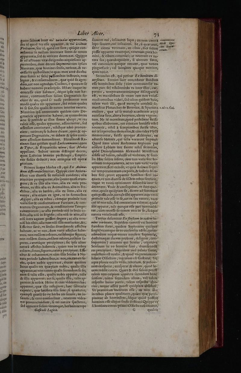 pu — d ig f nd — d Hum, || Ari. dem Lipi Vin. kt Ci ipn, (aper. ihre, t Tha fae prat Al, echo. Qni quod : [pe vlc. Vt vt Metho- figit Yatiote itibus, T cendum Sep ur ql- 1n Cricettis yid li ys ,ü oppotti im repe Affe Sce démqu p inito calci j dili aute D guere foleant intet vl) fayTicidU apperentiam, feu id quod res elfe apparent ; &amp; v4» eaá?uar Veritatem, íeu id, quod res funt ; quique con- teítentur fe nullam intentare litem de rerum apparentia,fed de veritate dumtaxat. Quippe fe ad a&amp;iones vitz dirigendas acquiefcere ap- parentibus, dum ducem fequuntur cum ipfam Naturam ,quz homines fenfu, ratione, &amp; ne- ceffariis quibufdam(vt quas mox ante diceba- mus famis ac fitis) peffionibus inftruxit, tum legem , &amp; confuetudinem , que quid fit agen- dum,aut non agendum Ciuibus, é quorum fe habent numero przícripfit. Hthac itaque in- concuffa cüm habeant , déque ipfis non hz- reant , controuerfíam folüm Dogmaticis fa- ciunt de eo, quod fe noffe profitentur. non modó quales res appareant , fed etiam quales in fe fint,feu qualis fit earum interior natura. Nimirüm ipfi communeis quidem cum Do- gmaticis apparentias habent ; at quamobrem non fe perinde ac illos finant abripi ,Vt res zaleis eife, quales apparent , affentiantur , fed affenfum contineant , nihilque adeó pronun- cient ; rationes fe habere dicunt ; quas &amp; op- ponunt Dogmaticis , vt debere &amp; ipfos conti- pere affenfum demonftrent.. Huiufmodi Ra- tiones funt quidam quafi Loci communes,quos &amp; T)por, &amp; frequentiüs vrómwe , fiue Z7Modos appellant. Solent autem diftingui decem, uos Laértius breuiüs perftringit , Empiri- cus fufiàis deducit; nos attingere eft operz pretium. Primus itaque Modus eft ; qui Ex 2nima- lium differentia fumitur. Quippe cüm Anima- libus tam diuerfa fit nafcendi conditio; alia nimirüm propagantur,alia Íponte quafi erum- punt; &amp; ex illisalia viua, alia ex ouis pro- deunt, ex iftis alia ex Animalibus, aliaex fru- vappa , alia etiam ex igne, vt in fornacibus JBgypti ; alia ex rebus , cámque proinde tam varia fint &amp; conformatione Partium , &amp; con- textura Organorum, &amp; conftitutione Tempe- ramentorum ; acalia proinde nifi in locis ca- lidis;alia nifi in frigidis ; alia nifi in aére;alia nifi intra aquam poffint degere ; ac alia non- nifi his cibis; alia non-nifi illis nutriantur,&amp;c. E fficitur fane , vt fenfus diuerfimode affectos habeant, ac vt nos , dum varié affectos habe- mus, non eofdem colores; eafdémque figuras, non eofdem fonos,eofdem odores;eofdem fa- pores,czteráque percipimus ; fic ipfa aliter naturá affectos habentia ; quàm nos in rebus colores,íonos;(apores,cetera percipiant. Effi- citur &amp; cohzrenter,vt cüm illis Senfus à Na- tura perinde habentibus,ac nos, res.tàmen fe- €üs, quàm nobis appareant , dicere quidem liceat qualis res quzpiam nobis, qualis illis appareat;at non tamen qualis fecundum fe fit; nam fi talis effet, qualis nobis apparet , talis &amp; illis appareret; aut fi, qualis illis , talis ap- pareret &amp; nobis. Heinc &amp; cüm videamüs hec appetere, quz illa refugiunt; hec falutaria experiri , quz latifera illis (ant ; fi quaratur, exempli eratiá fit-ne herba res fuauis ,'an in- fuauis, &amp;z cato confimiliter , neutrum videa- tur pronunciandum , fi rei natura. fpe&amp;tetur, fed apparere folüm vtrumque; herbam nempe Gaffendi Logica. fuauem oui , infuauem lupo ; carnem contrà lupo fuauem;oui infuadem. | Et , fi quzratut, fitne cicuta venenum , an cibus , dici folàm poffit apparere vtrumque, venenum putà ho- mini, &amp; cibum coturnici; at neutrum ex na- tura fua; quandoquidem, fi alterum foret, vel coturnices quoque necaret, quas tamen pinguefacit ; vel homines quoque nutriret; quos'necat. ; ; Secundus eft , qui petitur Ex bominum di- uerfitate. Erenim licet concedatur ftandum effe hominibus folis ( cm controuerfiz ta- men pars fit) nihilominis ea inter illos ; cor- porum , temperamentorámque difcrepantia eft, vc manifeftum fit vnam rem non vniuf- modi omnibus videri, fed talem quidem huic, talem veró illi , quod exemplo notabili dc- monfttat Plutarchus de Berenice, &amp; Spartana muliere, quz ad fe mutuó accedentes eque auer(atz funt, altera butyrum, altera vnguen- tum. Ne id receníeam;quod perhibent fuiffe quibus elleborum, aut cicutam haüfiffe nihil nocuerit , nihil à fcorpionibus fuiffe i&amp;tos, autà (erpentibus demorfos;&amp; cim tales Pfylli memorentur, fuiffe quoque Zthiopas, ex aduerío Méroés ,qui talia vorarent impune: Quod item aiunt Andronem Argiuum per aridam Lybiam iter facere nihil fitientem, quód Demophontem | Alexandri Miniftrum alfiffe ad Solem, caluiffe ad vmbram, &amp; fimi- lia. Hoc folürm infero, cüm tam varia fint-ho- minum temperamenta, actes tam vatié variis appareant;fieri exinde, vt quia Animus fequi- tur temperamentum corporis,&amp; iudicia de re- bus fett, provt apparent Senfibus: fieri in- quam,vt tam diuerfa de iifdem rebris fentiant, vtque vt tantá opinionum difcordiá inter fe decertent. Vnde &amp; confequitur, vt dum quz- ritur, quale quidpiam fit , dicere ad fummum quis poffit;tale,aurtale fibiapparere,non veró proinde tale effe in fe;aut ex fua natara; nam cui id non tale, féd contrarium videtur, quale fibi apparet , tale quoque effe pari iuretuebi- tut , cüm neceffe fit tamen rem in fe , fuáque natura vniufmodi effe. Tertius defumitur Ex fénfuum in eodem bo- mine varietate, Siquidem tamet(i vni homini ftandum foret, qualem Sapientem quifque fingit(vtcumque de eo confenfus nó fit,quem- admodum neque omnes eundem Sapientiz, dodrinzque ducem probant , deligunt ; con- fequuntur ) attamen qui Senfus , organáve Senfüuum in eo homine funt , diuerfimode res percipiunt. Siquidém' mel palato fuaue; moleftiüm e(t oculis , &amp; quod vnguentum ex- hilarat Olfa&amp;um , ingratum eft Guftatui, Sic aqua pluuia oculis vtilis; arteriam, &amp; pulmo- nem exafperat ; exafperat &amp; oleum , quod lz- uem reddit cutem. Quare &amp; dici folüm poreft talem rem cuipiam apparere fecundum hunc fenfum , talem. fecaàndum alium, vel talem refpe&amp;tu huius partis ; talem refpectu alte- rius , neque afferi poteft quidpiam abfolute; Vt praeteream incertum effe , aa ^nón. fint in rebus plures qualitates , quàm quz perci- piuntur ab hominibus , idque quód poffint homines effe aliquo (enfu deftituti.Quippe vt fi hominesomnes ptiüati Olfactu nafcereritur, G qualeis Mo di Epo- ches Siepis- corn. 1.ad 11. Col. m IM