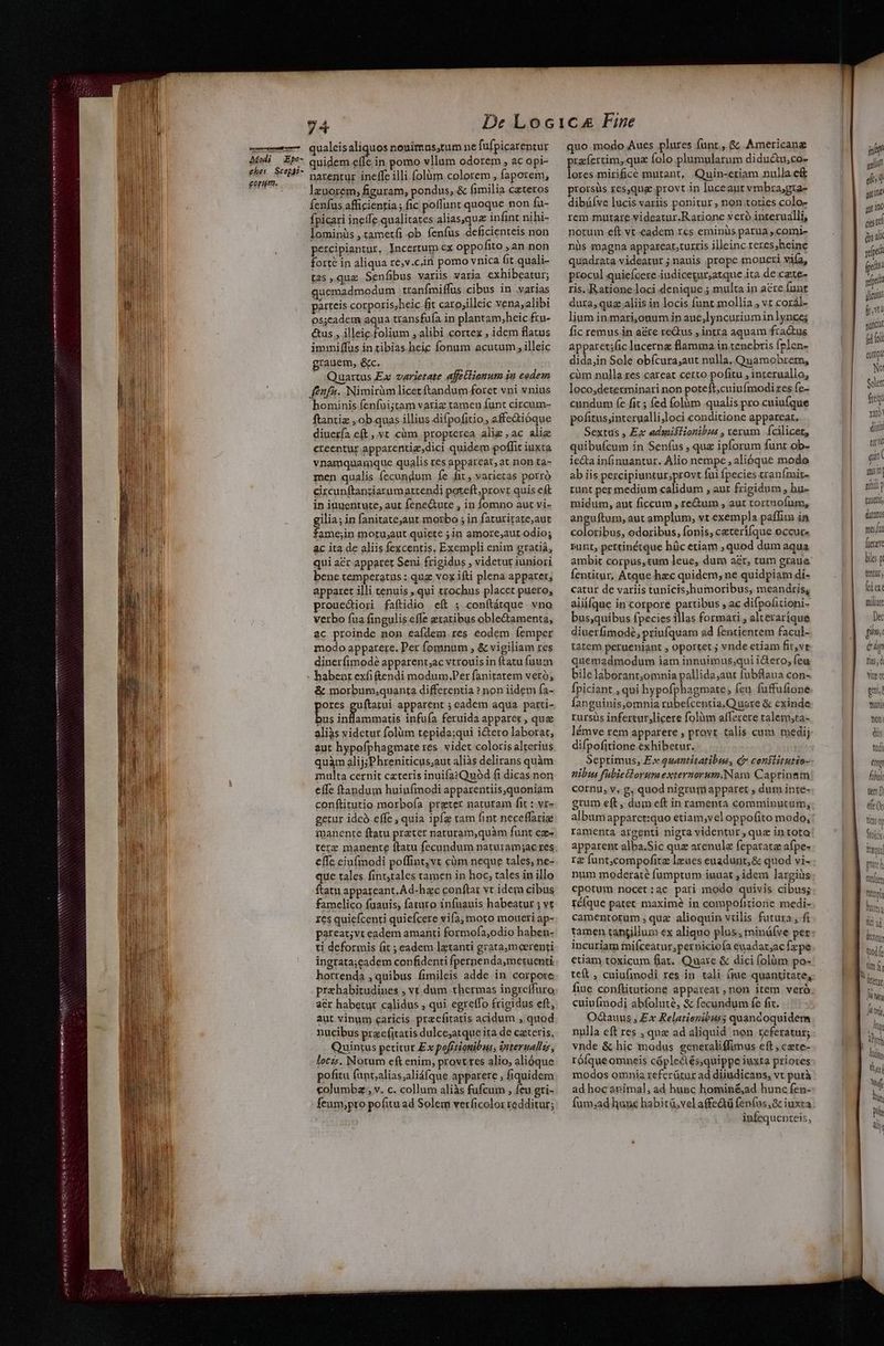 ——— raj MYRIGERC ui a i e s o M HELACORIC Qe oci ve Auge NR cH prose, Rari eT Nae didt, Nsaedacst NV Modi Epo- qualeis aliquos nouimas;tum ne fufpicarentur quidem effc in pomo vllum odorem , ac opi- parteis corporis;heic fit caro;illeic vena,alibi os;cadem aqua transfufa in plantam;heic fru- &us , illeie folinm ; alibi cortex , idem flatus immiffus in tibias.heic fonum acutum , illeic grauem, &c. - Quartus Ex varietate affetlianum ju eodem fenfu. Nimirüm licet ftandum foret vni vnius hominis fenfui;tam vatiz tamen funt circum- ftantiz , ob quas illius difpofitio, affe&ióque diuería eft , vt cüm propterea alie , ac alia creentür apparentiz;dici quidem poffit iuxta vnamquamque qualis res appareat, at non ta- men qualis fecundum fe fit, varietas porró circunftanciarumattendi poteft;provt quis eft in iuuentute, aut fene&ure , in fomno aut vi- gilia; in fanitateaut morbo ; in faturirate,aut fame;in motu;aut quiete ; in amore,aut odio; &c ita de aliis fexcentis, Exempli enim gratiá, qui acr apparet Seni frigidus , videtur iuniori bene temperatus : quz vox ifti plena apparet; apparet illi tenuis , qui trochus placet puero, prouediori faftidio eft ; conftátque vno Verbo íua fingulis effe getatibus oble&amenta, ac proinde non eaídem. res eodem Íemper modo apparere. Per fomnum , & vigiliam res diuerfimodé apparent;ac vtrouisin ftatu fuum & morbum,quanta differentia ? non iidem fa- ores guftatui apparent ; eadem aqua parti- je 4 fecic) infufa feruida apparet , que alias videtur folüm tepida:qui i&tero laborat, aut hypofphagmate res. videt coloris alterius quàm alij;Phreniticus;aut aliàs delirans quàm multa cernit cateris inuifa:Quód fi dicas non effe (tandum huiufmodi apparentiis,quoniam conftitutio morbofa preter naturam fit : vr- getur idcà effe , quia ipfz tam fint neceffarie manente ftatu prater naturam,quàm funt cae- effc eiufmodi poffint, vt cüm neque tales, ne- que tales fint,tales tamen in hoc, tales in illo ftatu appareant. Ad-hac conftat vt idem cibus famelico fuauis, fataro infuauis habeatur ; vt res quiefcenti quiefcere vifa, moto moueri ap- pareat;vt eadem amanti formofa;odio haben- ti deformis (it ; eadem lztanti gratamoerenti ingrata;eadem confidenti fpernenda,metuenti. horrenda , quibus fimileis adde in corpote prahabitudines , ví dum thermas ingreffuro acr habetur calidus , qui egreffo frigidus eft, aut vinum caricis pracfitatis acidum , quod nucibus pracfitatis dulce;atque ita de czteris, Quintus petitur Ex pofítionibus, interualle, loczs. Notum eft enim, provtres alio, alióque pofitu funt;alias;aliáfque apparere , fiquidem columbz , v. c. collum aliàs fufcum , feu gri- feum,;pro pofitu ad Solem verficolor redditur; quo modo Aues plures (unt, & Americang preícrtim, quz Íolo plumularum didu&tu,co- dura, quz aliis in locis funt mollia ; vt coral- lium insmari,onum in aue,lyncurium inlynce; fic remus in a&re reQus , intra aquam fractus apparet;fic lucerna flamma in tenebris (plen- dida,in Sole obfcura,aut nulla, Quamobrem, cüm nulla res careat certo pofitu , interuallo, loco,determinari non poteft, cuiufmodi res fe- cundum fe fit ; fed folàm qualis pro cuiu(que pofitus;interualli;loci conditione appareat, Sextus , Ex admifiionibzs , verum | fcilicet, quibufícum in Senfus , quz ipforum funt ob- ie&a infinuantur. Alio nempe , alióque mode ab iis percipiuntur;provt fui fpecies tranímit- runt per medium calidum , aur frigidum, hu- midum, aut ficcum , re&um , aut tortnofum, anguftum, aut amplum, vt exempla paffim in colotibus, odoribus, fonis, ceterífque occur» bunt, pertinétque hüc etiam , quod dum aqua Íentitur, Atque hzc quidem; ne quidpiam di- catur de variis tunicis,humoribus, meandris, aliifque in corpore artibus , ac difpofitioni- bus,quibus fpecies diss formari , alteraríque diuerfimodé, priufquam ad fentientem facul- tatem perueniant , oportet ; vnde etiam fit,ve quemadmodum iam innuimus;qui idero; feu bile laborant;omnia pallida;aut fubBlaua con- Ípiciant , qui hypofphagmate, feu fuffuftone Íanguinis,omnia rubefcentia.Quore & cxinde: rursus infertur,licere folium afferere talem;ta- lémve rem apparere , provt talis cum medij difpofitione exhibetur. Septimus, Ex quantitatibus, Qv conilitutio- nibus fubiellorum externorum.Nam Caprineam cornu, v, g, quod nigrumapparet , dum inte- grum eft , dum eft in ramenta comminutum, album apparet:quo etiam,vel oppofito modo, ramenta argenti nigra videntur, quz intota apparent alba.Sic quz arenule feparata afpe- rg funt,compofitz leues euadurit, & quod vi- num moderate fumptum iuuat ; idem largiüs epotum nocet:ac pari modo quivis cibus; réíque patet maxime in compofitione medi- camentorum , quz alioquin vilis futura , fi tamen tangillum ex aliquo plus; minüfve per incuriam fniíceatur;pernicio(a euadar;ac fzpe etiam toxicum fiat. Quare & dici folàm po- teft , cuiufmodi res in tali àue quantitate, fiue conflitutione appareat ,non item verà. cuiufmodi abfolute, & fecundum fe fic. Odctauus , Ex Relatiozibuss quandoquidem nulla eft res , que ad aliquid non referatur; vnde & hic modus generaliffimus eft ; czte- rófque omneis cóplectés;quippe iuxta priores modos omnia referütur ad diiudicans, vt putà ad hoc animal, ad hunc hominé&ad hunc fen- infequenteis, | js pili fv guicar (e ol copa No! Soler fieqi ru diui! ta gin ( niin punt p tzuets ditat: mes: fittave biles p tentur (dar mliar Dec [71 e up Tis ; ( vite gui Tani Yoní diis tud ong hi ten [) d (c tins tita hits; id d kon tfe Au