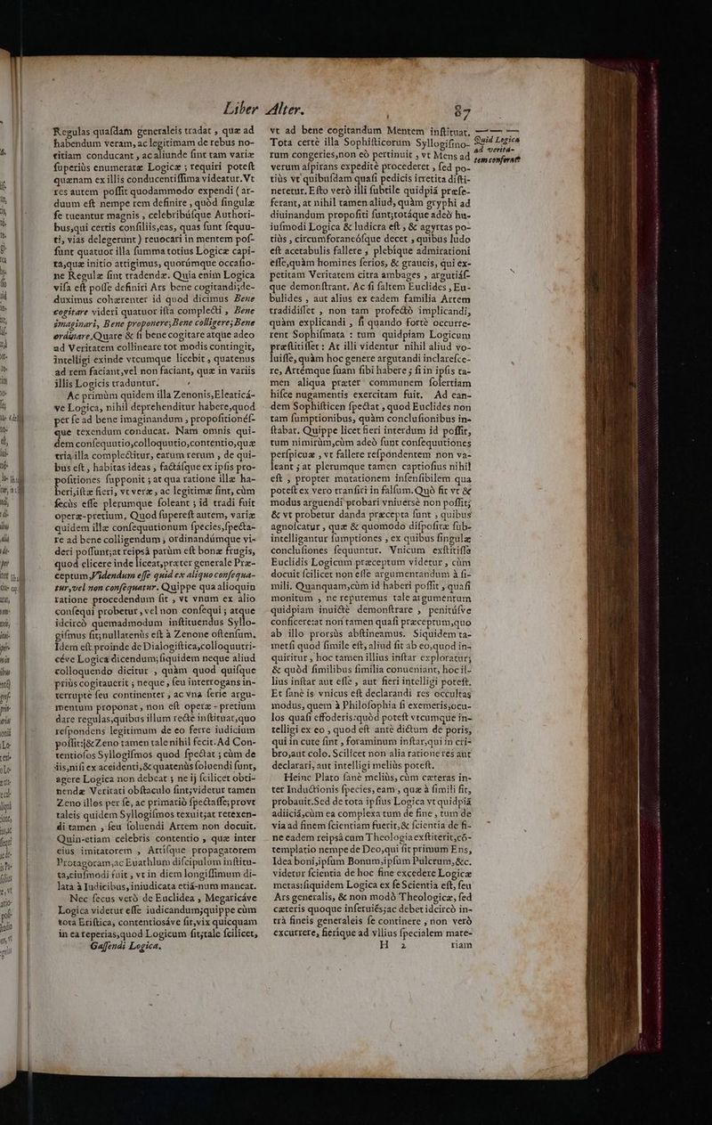 pu ilt I noir MU p nit ibus ntt) m p ii oni Le teri olo ett ta liqui jon 5j fequi ide ish folis e, Vt ado- (odio u5 ulis f Regulas quafdam generaleis tradat , qua ad habendum veram, ac legitimam de rebus no- titiam conducant , acaliunde fint tam vari fuperiüs enumerate Logicz ; requiri poteft quanam ex illis conducentiffima videatur.Vt xes autem poffit quodammodo expendi ( ar- duum eft nempe rem definire , quód fingulz fe caeantur magnis , celebribüfque Authori- bus;qui certis confiliis,eas, quas funt fequu- ti, vias delegerunt ) reuocari in mentem pof- funt quatuor illa fumma totius Logic ed PEL dà * ta,quz initio attigimus, quorümque occafio- ne Regulz fint tradende. Quia enim Logica vifa eft polfe definiri Ars bene cogitandi;de- duximus cohzrenter id quod dicimus Bene £ogitare videri quatuor ifta compledti , Bene gmaginari, Bene proponere, Bene colligere; Bene erduiare C)uare & fi bene cogitare atque adeo ad Veritatem collineare tot modis contingit, intelligi exinde vtcumque licebit , quatenus ad rem faciant,vel non faciant, quz in variis illis Logicis traduntur. , Ac primüm quidem illa Zenonis,Eleaticá- ve Logica, nihil deprehenditur habere;quod pet fe ad bene imaginandum , propofitionéf- que texendum conducat. Nam omnis qui- dem confequutio;colloquutio,contentio,quz tria illa complectitur, earum rerum , de qui- bus eft , habitas ideas , factáfque ex ipfis pro- beri,iftz fieri, vt verz , ac legitima fint, càm fecüs effe plerumque foleant ; id tradi fuit Operz-pretium, Quod fupereft autem, variz quidem ille confequutionum fpecies,fpecta- re ad bene colligendum , ordinandümque vi- deri poffunt;at reipsá parüm eft bona frugis, quod elicere inde liceat,prater generale Prz- ceptum dendum effe quid ex aliquo confequa- zur,vel non conféquatur. Quippe qua alioquin ratione procedendum fit , vt vnum ex alio coníequi probetur vel non confequi ; atque idcircó quemadmodum inftituendus Syllo- gifmus fit;nullarenàs eft à Zenone oftenfum. Idem eft. proinde de Dialogiftica;colloquutri- céve Logica dicendum; fiquidem neque aliud colloquendo dicitur , quàm quod quifque prius cogitaucrit ; neque, feu interrogans in- terrupte feu continenter , ac vna ferie argu- mentum proponat , non eft operz - precium dare regulas;quibus illum re&e inftituat,quo refpondens legitimum de eo ferre iudicium poffit:j& Zeno tamen tale nihil fecit. Ad Con- tentiofos Syllogifmos quod fpe&at ; cüm de dis,nifi ex aceidenti,& quatenüs foluendi funt, agere Logica non debeat ; ne ij Ícilicet obci- nendz Veritati obítaculo fint;videtur tamen Zeno illos per fe, ac primarió fpe&taffe;provt taleis quidem Syllogifmos texuit;at retexen- di tamen , feu foluendi Artem.non docuit. Quin-etiam celebris contentio , qua inter eius imitatorem , ÁArti(que propagatorem Protagoram;ac Euathlum difcipulum inftitu- ta;ciufmodi fuit , vt in diem longiffimum di- lata à Iudicibus, iniudicata ctiá-num mancat. Nec fecus veró de Euclidea , Megaricáve Logica videtur effe iudicandum;quippe cüm tota Eriítica, contentiosáve fit,vix quicquam in ea teperias,quod Logicum fit;tale fcilicet, Ga[fendi Logica. 67 vt ad bene cogitandum Mentem inftituat, Tota certe illa Sophifticerum Syllogifino- rum congeries,non có pertinuit , vt Mens ad verum afpirans expedite procederet , fed po- tiüs vt quibufdam quafi pedicis irretita difti- netetur, E fto veró illi fubtile quidpiá prefe- ferant, at nihil tamenaliud, quàm gryphi ad diuinandum propoftti funt;totáque adeb hu- iufmodi Logica & ludicra eft , & agyrtas po- tiüis , circumforaneófque decet ; quibus ludo eft acetabulis fallere ; plebique admirationi effe,quàm homines ferios, & graucis, qui ex- petitam Veritatem citra ambages , areutiáf- que demonftrant. Ac fi faltem Euclides , Eu- bulides , aut alius ex eadem familia Artem tradidiffet , non tam profectó implicandi, quàm explicandi , f quando forté occurre- rent Sophifmata : tum. quidpiam Logicum praftitiffer: Ac illi videntur nihil aliud vo- luiffe, quàm hoc genere argutandi inclarefce- re; Artémque fuam fibi habere ; fiin ipíis ta- men aliqua prater; communem folertiam hifce nugamentis exercitam fuit. Ad ean- dem Sophifticen fpe&tat , quod Euclides non tam fumptionibus, quàm conclufionibus in- ftabat. Quippe licet fieri interdum id poffit, tum nimirüm,cüm adeó funt confequutiones perfpicua , vt fallere refpondentem non va- leant ; at plerumque tamen captiofius nihil eft , propter mutationem infenfibilem qua poteft ex vero tranfitt in falfum.Quà fit vc & modus arguendi probari vniuersé non poffit; & vt probetur danda precepta funt . quibus aghóicani ; quz & quomodo difpofitz füb- intelligantur fumptiones , ex quibus fingula conclufienes fequuntur. Vnicum exftitiffa Euclidis Logicum.preceptum videtur , cüm docuit fcilicet non effe argumentandum à fi- mili. Quanquam,cüm id haberi poffit , quafi monitum , ne reputemus taleargumentum quidpiam inui&é demonítrare , penitüfve conficere:at nori tamen quafi przceprum,quo ab illo prorsüs abftineamus. Siquidem ta- metfi quod fimile eft, aliud fit ab eo;quod in- quiritur , hoc tamen illius inftar exploratur; & quód fimilibus fimilia conueniant, hoc il- lius inftar aut effe , aut. fieri intelligi poteft. Et fané is. vnicus eft declarandi res occultas modus, quem à Philofophia fi exemeris,ocu- los quaíi cffoderis:quód poteft vtcumque in- telligi ex eo ; quod eft anté dictum de poris, qui in cute fint , foraminum inftar,qui in cri- bro;aut colo. Scilicet non alia rationeres aut declarari; aut intelligi meliàs poteft. Heinc Plato fané meliüs, cüm ceteras in- ter Indu&ionis fpecies, eam , quz à fimili fir, probauit.Sed de tota ipfius Logica vt quidpiá adiiciá,cüm ea complexa tum de fine , tum de via ad finem fcientiam fuerit, & fcientia de fi- ne eadem reipsá cum Theologia exftiterit,có- templatio nempe de Deo;qui fit primum Ens, Idea boni;ipfum Bonum,ipfum Pulcrum,&c. videtur fcientia de hoc fine excedere Logicz metas:fiquidem Logica ex fe Scientia eft, feu Ars generalis, & non modó Theologicz, fed ceteris quoque inferuiés;ac debet idcircó in- trà fineis generaleis fe continere , non veró excurrere, fierique ad vilius fpecialem mate- HU riam — ——À— n Quid Logica &d veritá- tem conferart